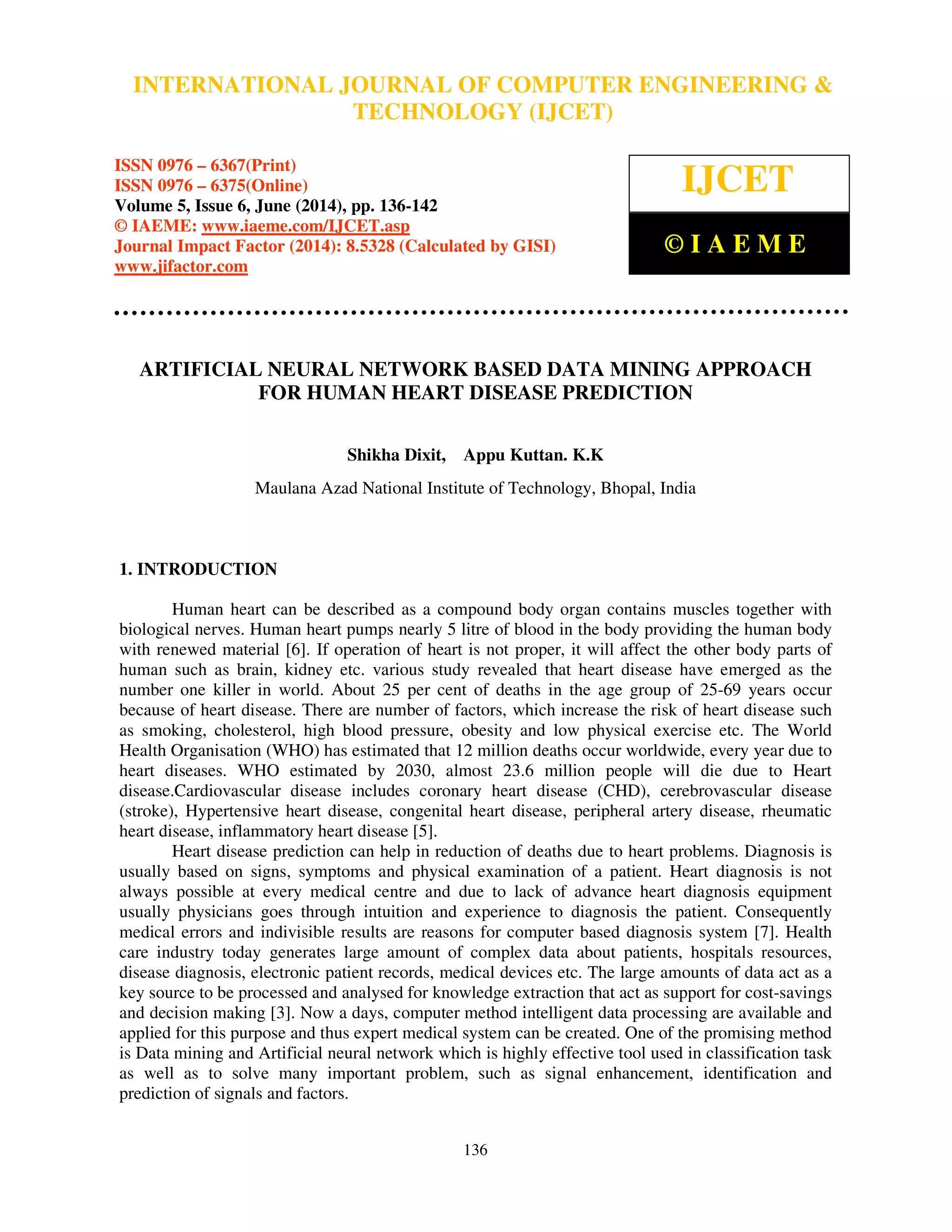 International Journal of Computer Engineering and Technology (IJCET), ISSN 0976-6367(Print), 
ISSN 0976 - 6375(Online), Volume 5, Issue 6, June (2014), pp. 136-142 © IAEME 
INTERNATIONAL JOURNAL OF COMPUTER ENGINEERING  
TECHNOLOGY (IJCET) 
ISSN 0976 – 6367(Print) 
ISSN 0976 – 6375(Online) 
Volume 5, Issue 6, June (2014), pp. 136-142 
© IAEME: www.iaeme.com/IJCET.asp 
Journal Impact Factor (2014): 8.5328 (Calculated by GISI) 
www.jifactor.com 
136 
 
IJCET 
© I A E M E 
ARTIFICIAL NEURAL NETWORK BASED DATA MINING APPROACH 
FOR HUMAN HEART DISEASE PREDICTION 
Shikha Dixit, Appu Kuttan. K.K 
Maulana Azad National Institute of Technology, Bhopal, India 
 
1. INTRODUCTION 
Human heart can be described as a compound body organ contains muscles together with 
biological nerves. Human heart pumps nearly 5 litre of blood in the body providing the human body 
with renewed material [6]. If operation of heart is not proper, it will affect the other body parts of 
human such as brain, kidney etc. various study revealed that heart disease have emerged as the 
number one killer in world. About 25 per cent of deaths in the age group of 25-69 years occur 
because of heart disease. There are number of factors, which increase the risk of heart disease such 
as smoking, cholesterol, high blood pressure, obesity and low physical exercise etc. The World 
Health Organisation (WHO) has estimated that 12 million deaths occur worldwide, every year due to 
heart diseases. WHO estimated by 2030, almost 23.6 million people will die due to Heart 
disease.Cardiovascular disease includes coronary heart disease (CHD), cerebrovascular disease 
(stroke), Hypertensive heart disease, congenital heart disease, peripheral artery disease, rheumatic 
heart disease, inflammatory heart disease [5]. 
Heart disease prediction can help in reduction of deaths due to heart problems. Diagnosis is 
usually based on signs, symptoms and physical examination of a patient. Heart diagnosis is not 
always possible at every medical centre and due to lack of advance heart diagnosis equipment 
usually physicians goes through intuition and experience to diagnosis the patient. Consequently 
medical errors and indivisible results are reasons for computer based diagnosis system [7]. Health 
care industry today generates large amount of complex data about patients, hospitals resources, 
disease diagnosis, electronic patient records, medical devices etc. The large amounts of data act as a 
key source to be processed and analysed for knowledge extraction that act as support for cost-savings 
and decision making [3]. Now a days, computer method intelligent data processing are available and 
applied for this purpose and thus expert medical system can be created. One of the promising method 
is Data mining and Artificial neural network which is highly effective tool used in classification task 
as well as to solve many important problem, such as signal enhancement, identification and 
prediction of signals and factors. 
 
