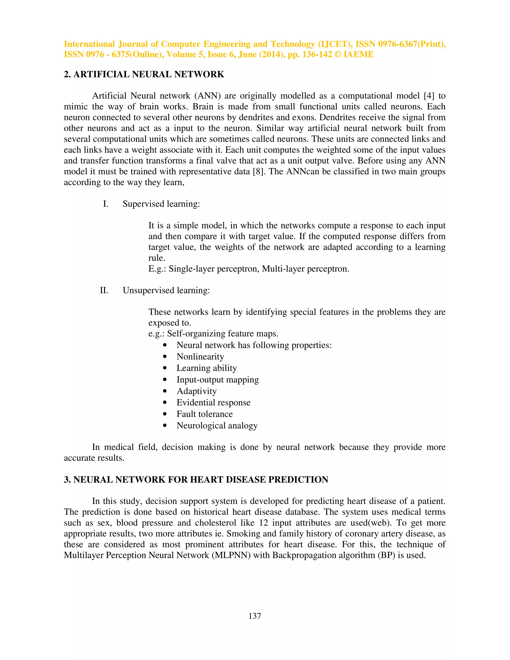 International Journal of Computer Engineering and Technology (IJCET), ISSN 0976-6367(Print), 
ISSN 0976 - 6375(Online), Volume 5, Issue 6, June (2014), pp. 136-142 © IAEME 
137 
2. ARTIFICIAL NEURAL NETWORK 
 
Artificial Neural network (ANN) are originally modelled as a computational model [4] to 
mimic the way of brain works. Brain is made from small functional units called neurons. Each 
neuron connected to several other neurons by dendrites and exons. Dendrites receive the signal from 
other neurons and act as a input to the neuron. Similar way artificial neural network built from 
several computational units which are sometimes called neurons. These units are connected links and 
each links have a weight associate with it. Each unit computes the weighted some of the input values 
and transfer function transforms a final valve that act as a unit output valve. Before using any ANN 
model it must be trained with representative data [8]. The ANNcan be classified in two main groups 
according to the way they learn, 
I. Supervised learning: 
It is a simple model, in which the networks compute a response to each input 
and then compare it with target value. If the computed response differs from 
target value, the weights of the network are adapted according to a learning 
rule. 
E.g.: Single-layer perceptron, Multi-layer perceptron. 
II. Unsupervised learning: 
These networks learn by identifying special features in the problems they are 
exposed to. 
e.g.: Self-organizing feature maps. 
• Neural network has following properties: 
• Nonlinearity 
• Learning ability 
• Input-output mapping 
• Adaptivity 
• Evidential response 
• Fault tolerance 
• Neurological analogy 
In medical field, decision making is done by neural network because they provide more 
accurate results. 
3. NEURAL NETWORK FOR HEART DISEASE PREDICTION 
In this study, decision support system is developed for predicting heart disease of a patient. 
The prediction is done based on historical heart disease database. The system uses medical terms 
such as sex, blood pressure and cholesterol like 12 input attributes are used(web). To get more 
appropriate results, two more attributes ie. Smoking and family history of coronary artery disease, as 
these are considered as most prominent attributes for heart disease. For this, the technique of 
Multilayer Perception Neural Network (MLPNN) with Backpropagation algorithm (BP) is used. 
 