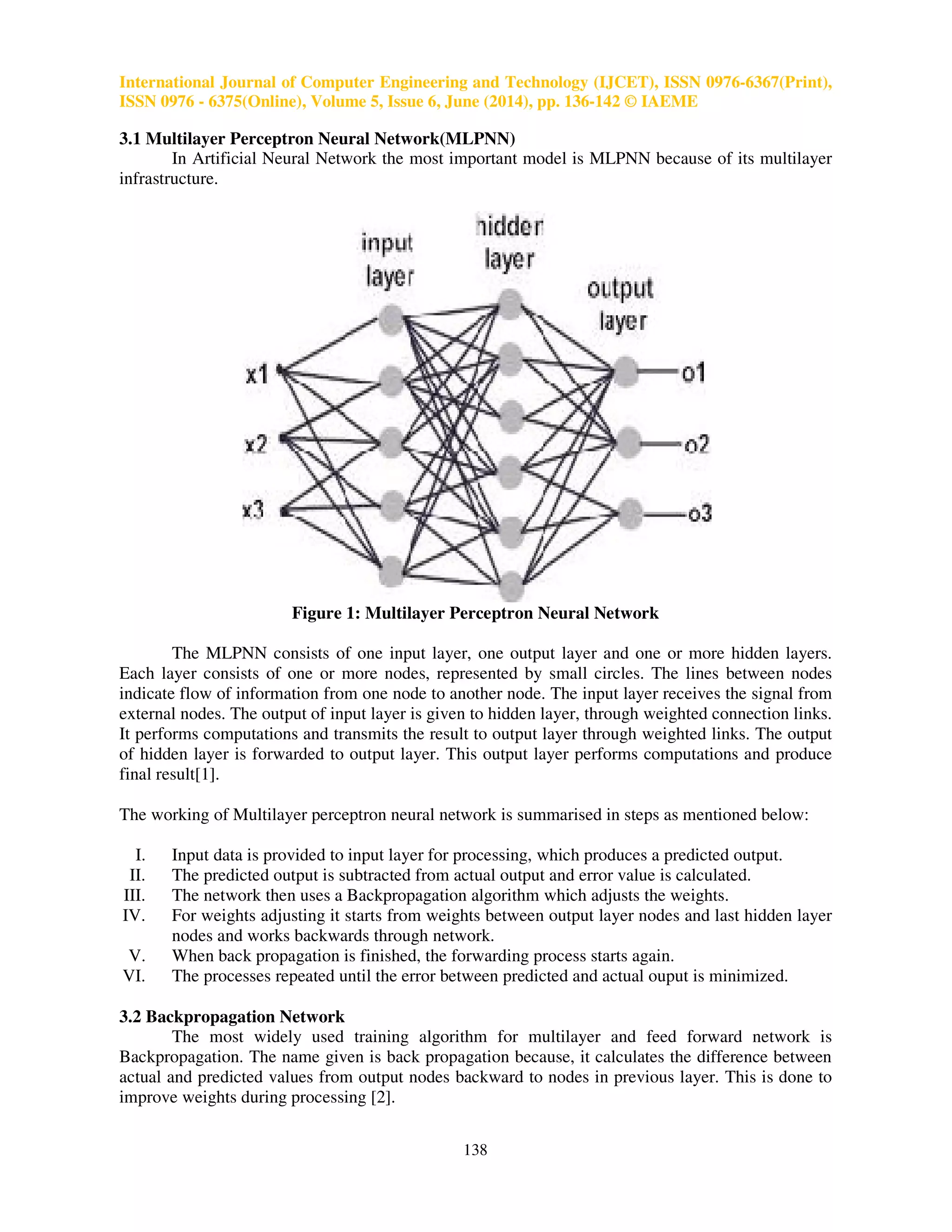 International Journal of Computer Engineering and Technology (IJCET), ISSN 0976-6367(Print), 
ISSN 0976 - 6375(Online), Volume 5, Issue 6, June (2014), pp. 136-142 © IAEME 
3.1 Multilayer Perceptron Neural Network(MLPNN) 
138 
 
In Artificial Neural Network the most important model is MLPNN because of its multilayer 
infrastructure. 
Figure 1: Multilayer Perceptron Neural Network 
The MLPNN consists of one input layer, one output layer and one or more hidden layers. 
Each layer consists of one or more nodes, represented by small circles. The lines between nodes 
indicate flow of information from one node to another node. The input layer receives the signal from 
external nodes. The output of input layer is given to hidden layer, through weighted connection links. 
It performs computations and transmits the result to output layer through weighted links. The output 
of hidden layer is forwarded to output layer. This output layer performs computations and produce 
final result[1]. 
The working of Multilayer perceptron neural network is summarised in steps as mentioned below: 
I. Input data is provided to input layer for processing, which produces a predicted output. 
II. The predicted output is subtracted from actual output and error value is calculated. 
III. The network then uses a Backpropagation algorithm which adjusts the weights. 
IV. For weights adjusting it starts from weights between output layer nodes and last hidden layer 
nodes and works backwards through network. 
V. When back propagation is finished, the forwarding process starts again. 
VI. The processes repeated until the error between predicted and actual ouput is minimized. 
3.2 Backpropagation Network 
The most widely used training algorithm for multilayer and feed forward network is 
Backpropagation. The name given is back propagation because, it calculates the difference between 
actual and predicted values from output nodes backward to nodes in previous layer. This is done to 
improve weights during processing [2]. 
 