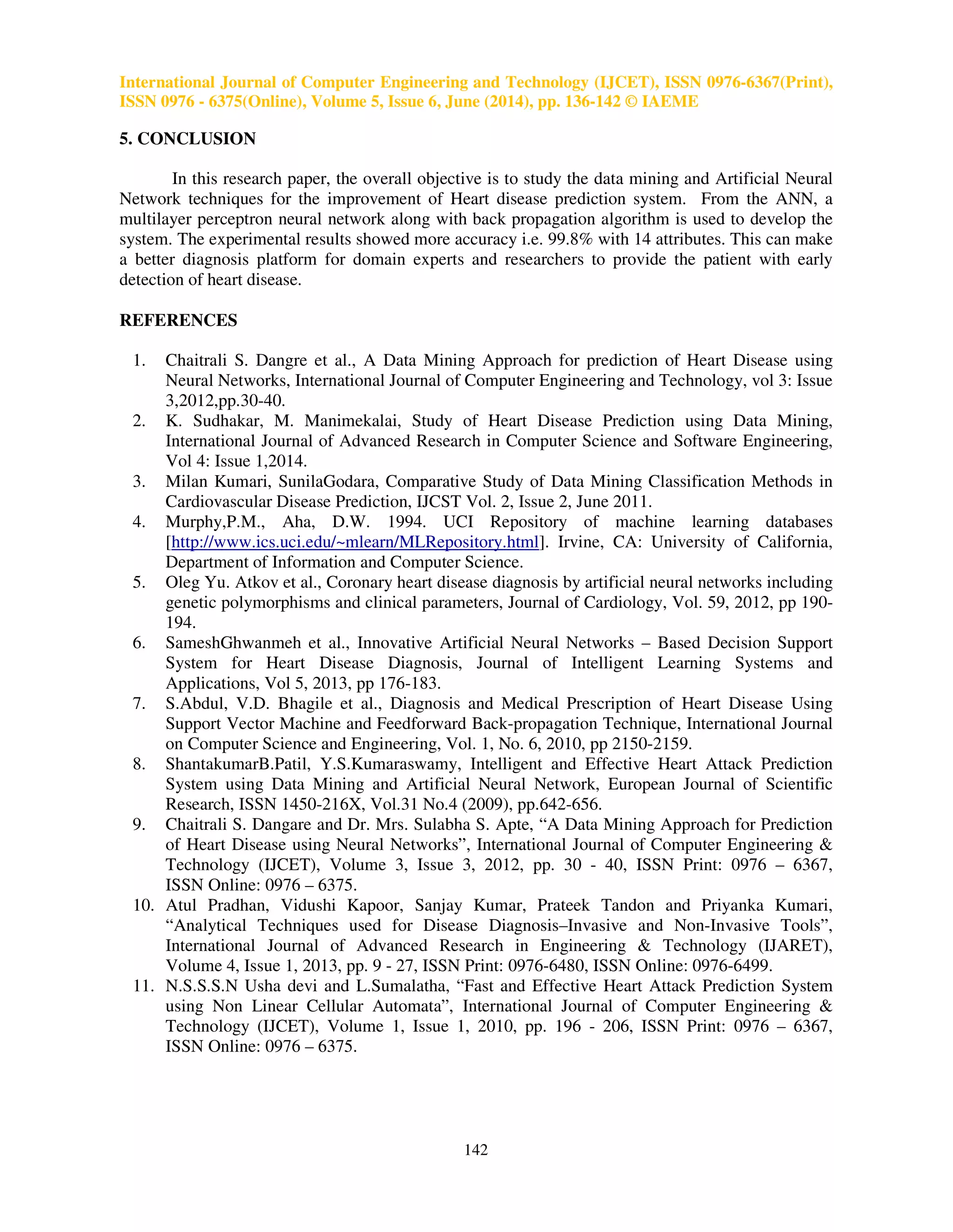 International Journal of Computer Engineering and Te 
ISSN 0976 - 6375(Online), Volume 5, Issue 6, June (2014), pp. 
Table 
A(has heart disease) 
B(no heart disease) 
Technology (IJCET), ISSN 0976 
chnology 0976-6367(Print), 
136-142 © IAEME 
3: A confusion matrix 
A(has heart disease) B(no heart disease) 
TP FN 
FP TN 
TP (True Positive): It denotes the number of records classified as true while they were 
FN (False Negative): It denotes the number of records classified as false while they were actually 
true. 
FP (False Positive): It denotes the number of records classified as true while they were actually false. 
TN (True Negative): It denotes the number of records classified as false while they were actually 
false. 
The following table shows results obtained with 12 and 14 parameters. 
Table 4: Results for Neural networks with 12 parameters 
A 
B 
Table 5: Results for Neural 
A 
B 
The following table and graph shows comparison of accuracies obtained with 12 and 14 parameters: 
Table 
Classification Techniques 
Neural Networks 
 
! 
 
 
  
 
 
 
 
	
 
!		
 
Figure 3: Graph shows accuracy for 12 and 14 parameters 
141 
: A B 
115 0 
3 152 
: networks with 14 parameters 
A B 
110 0 
0 160 
6: Comparison of accuracies 
Accuracy with 
12 attributes 14 attributes 
99.00% 99.80% 
:  
		# 
! 		
 
actually true. 
% 
 