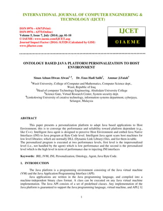 International Journal of Computer Engineering and Technology (IJCET), ISSN 0976-6367(Print), 
ISSN 0976 - 6375(Online), Volume 5, Issue 7, July (2014), pp. 01-10 © IAEME 
INTERNATIONAL JOURNAL OF COMPUTER ENGINEERING  
TECHNOLOGY (IJCET) 
ISSN 0976 – 6367(Print) 
ISSN 0976 – 6375(Online) 
Volume 5, Issue 7, July (2014), pp. 01-10 
© IAEME: www.iaeme.com/IJCET.asp 
Journal Impact Factor (2014): 8.5328 (Calculated by GISI) 
www.jifactor.com 
 1 
 
IJCET 
© I A E M E 
ONTOLOGY BASED JAVA PLATFORM PERSONALIZATION TO HOST 
ENVIRONMENT 
Sinan Adnan Diwan Alwan1, 4, Dr. Enas Hadi Salih2, Ammar J.Fatah3 
1Wasit University, College of Computer and Mathematics, Computer Science dept., 
Wasit, Republic of Iraq 
2Head of computer Technology Engineering, Alrafedain University College 
3Science Gate, Virtual Research Center, System security dept. 
4Limkokwing University of creative technology, information systems department, cyberjaya, 
Selangor, Malaysia 
ABSTRACT 
 
This paper presents a personalization platform to adapt Java based applications to Host 
Environment; this is to converge the performance and reliability toward platform dependant (e.g., 
like C++). Intelligent Java agent is designed to perceive Host Environment and embed Java Native 
Interfaces (JNI) to Java program at Byte Code level. Intelligent Java agent scans host machines for 
low level libraries; which are normally DLL (Dynamic Link Library) files, and list them in table. 
The personalized program is executed at two performance levels, first level is the impersonalized 
level (i.e., not handled by the agent) which is low performance and the second is the personalized 
level which is the high level in term of performance due to injecting JNI interfaces 
Keywords: JRE, JVM, JNI, Personalization, Ontology, Agent, Java Byte Code. 
1. INTRODUCTION 
The Java platform is a programming environment consisting of the Java virtual machine 
(VM) and the Java Application Programming Interface (API). 
Java applications are written in the Java programming language, and compiled into a 
machine-independent binary class format. A class can be executed on any Java virtual machine 
implementation. The Java API consists of a set of predefined classes. Any implementation of the 
Java platform is guaranteed to support the Java programming language, virtual machine, and API.[ 1] 
 