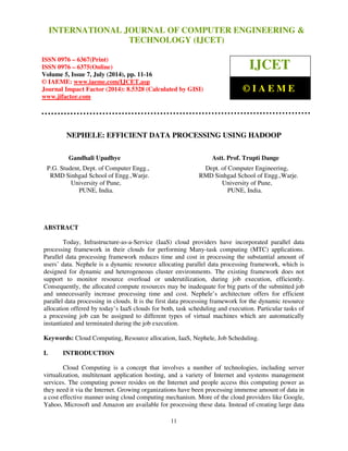 INTERNATIONAL JOURNAL OF COMPUTER ENGINEERING & 
International Journal of Computer Engineering and Technology (IJCET), ISSN 0976-6367(Print), 
ISSN 0976 - 6375(Online), Volume 5, Issue 7, July (2014), pp. 11-16 © IAEME 
TECHNOLOGY (IJCET) 
ISSN 0976 – 6367(Print) 
ISSN 0976 – 6375(Online) 
Volume 5, Issue 7, July (2014), pp. 11-16 
© IAEME: www.iaeme.com/IJCET.asp 
Journal Impact Factor (2014): 8.5328 (Calculated by GISI) 
www.jifactor.com 
11 
 
IJCET 
© I A E M E 
NEPHELE: EFFICIENT DATA PROCESSING USING HADOOP 
Gandhali Upadhye Astt. Prof. Trupti Dange 
 
P.G. Student, Dept. of Computer Engg., Dept. of Computer Engineering, 
RMD Sinhgad School of Engg.,Warje. RMD Sinhgad School of Engg.,Warje. 
University of Pune, University of Pune, 
PUNE, India. PUNE, India. 
ABSTRACT 
Today, Infrastructure-as-a-Service (IaaS) cloud providers have incorporated parallel data 
processing framework in their clouds for performing Many-task computing (MTC) applications. 
Parallel data processing framework reduces time and cost in processing the substantial amount of 
users’ data. Nephele is a dynamic resource allocating parallel data processing framework, which is 
designed for dynamic and heterogeneous cluster environments. The existing framework does not 
support to monitor resource overload or underutilization, during job execution, efficiently. 
Consequently, the allocated compute resources may be inadequate for big parts of the submitted job 
and unnecessarily increase processing time and cost. Nephele’s architecture offers for efficient 
parallel data processing in clouds. It is the first data processing framework for the dynamic resource 
allocation offered by today’s IaaS clouds for both, task scheduling and execution. Particular tasks of 
a processing job can be assigned to different types of virtual machines which are automatically 
instantiated and terminated during the job execution. 
Keywords: Cloud Computing, Resource allocation, IaaS, Nephele, Job Scheduling. 
I. INTRODUCTION 
Cloud Computing is a concept that involves a number of technologies, including server 
virtualization, multitenant application hosting, and a variety of Internet and systems management 
services. The computing power resides on the Internet and people access this computing power as 
they need it via the Internet. Growing organizations have been processing immense amount of data in 
a cost effective manner using cloud computing mechanism. More of the cloud providers like Google, 
Yahoo, Microsoft and Amazon are available for processing these data. Instead of creating large data 
 