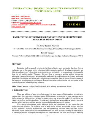 INTERNATIONAL JOURNAL OF COMPUTER ENGINEERING & 
International Journal of Computer Engineering and Technology (IJCET), ISSN 0976-6367(Print), 
ISSN 0976 - 6375(Online), Volume 5, Issue 7, July (2014), pp. 17-23 © IAEME 
TECHNOLOGY (IJCET) 
ISSN 0976 – 6367(Print) 
ISSN 0976 – 6375(Online) 
Volume 5, Issue 7, July (2014), pp. 17-23 
© IAEME: www.iaeme.com/IJCET.asp 
Journal Impact Factor (2014): 8.5328 (Calculated by GISI) 
www.jifactor.com 
IJCET 
© I A E M E 
FACILITATING EFFECTIVE USER NAVIGATION THROUGH WEBSITE 
STRUCTURE IMPROVEMENT 
Mr. Suraj Rajaram Nalawade 
M.Tech (CSE), Dept.of CSE MLR Institute technology, Dundigal Hyderabad Telangana-500043 
Poreddy Dayaker 
Assistant Professor, Dept.of CSE MLR Institute technology, Dundigal Hyderabad Telangana-500043 
17 
ABSTRACT 
Designing well-structured websites to facilitate effective user navigation has long been a 
challenge, one of the reason is user behaviour is keep changing and web developer or designer not 
think according to user’s behaviour, so to improve user navigability by reorganizing website can be 
done by web transformation. This paper discusses how to improve a website without introducing 
substantial changes. In this paper we proposed a mathematical model to improve the user navigation 
on website. In addition, we define two evaluation metrics and use them to assess the performance of 
the improved website using the real data set. Evaluation results confirm that the user navigation on the 
improved structure is indeed greatly enhanced. 
Index Terms: Website Design, User Navigation, Web Mining, Mathematical Model. 
I. INTRODUCTION 
There are millions of user for website since it is large source of information, web site also 
contain many links and pages every user require different pages at same time or same user may access 
different pages at different time. As user increases over www we need to make web intelligent, we 
concern here about intelligent website. To make web site intelligent we must know what is content of 
website, which are users and how website structured all this known as web mining. 
Web design encompasses many different skills and disciplines in the production and 
maintenance of websites. The different areas of web design include web graphic design; interface 
design; authoring, including standardized code and proprietary software; user experience design; 
and search engine optimization. Often many individuals will work in teams covering different aspects 
of the design process, although some designers will cover them all. The term web design is normally 
 