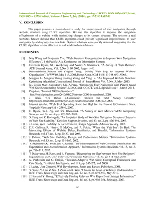 International Journal of Computer Engineering and Technology (IJCET), ISSN 0976-6367(Print), 
ISSN 0976 - 6375(Online), Volume 5, Issue 7, July (2014), pp. 17-23 © IAEME 
22 
V. CONCLUSION 
This paper presents a comprehensive study for improvement of user navigation through 
website structure using CURE algorithm. We use this algorithm to improve the navigation 
effectiveness of a website while minimizing changes to its current structure. The tests on a real 
websites dataset showed that CURE algorithm could provide significant improvements to user 
navigation by adding only few new links. Optimal solutions were quickly obtained, suggesting that the 
CURE algorithm is very effective to real world websites datasets. 
REFERENCES 
[1] May Wang and Benjamin Yen, “Web Structure Reorganization to Improve Web Navigation 
Efficiency”, 11th Pacific-Asia Conference on Information System. 
[2] Devenish Dyane, NG WeeKeong and Sourav S Bhowmick, “A Survey of Web Metrics”, 
ACM Journal Name, Vol. 2, No. 3, 09 2002, Pages 1–42. 
[3] Ramakrishnan Srikant and Yinghui Yang, “Mining Web Logs to Improve Website 
Organization”, WWW10, May 1-5, 2001, Hong Kong.ACM 1-58113-348-0/01/0005. 
[4] Mingjun Li, Mingxin Zhang, Jinlong Zheng and Ying Lu, “An Improved Website Structure 
Optimizing Algorithm”, International Journal of Smart Home Vol. 7, No. 3, May, 2013. 
[5] Ms. Jissin Mary Kunjukutty, Ms. A.Priya, “Optimizing User Navigation with Pattern based 
Web Site Restructuring Scheme”, IJIRCC and ICGICT, Vol.2, Special Issue 1, March 2014. 
[6] Pingdom, “Internet 2009 in Numbers,” 
http://royal.pingdom.com/2010/01/22/internet-2009-in-numbers/, 2010. 
[7] J. Grau, “US Retail e-Commerce: Slower but Still Steady Growth,” 
http://www.emarketer.com/Report.aspx?code=emarketer_2000492, 2008. 
[8] Internet retailer, “Web Tech Spending Static but High for the Busiest E-Commerce Sites, 
“httpdailyNews.asp? Id = 23440, 2007. 
[9] D. Dyane, W.K. Ng, and S.S. Bhowmick, “A Survey of Web Metrics,”ACM Computing 
Surveys, vol. 34, no. 4, pp. 469-503, 2002. 
[10] X. Fang and C. Holsapple, “An Empirical Study of Web Site Navigation Structures’ Impacts 
on Web Site Usability,” Decision Support Systems, vol. 43, no. 2, pp. 476-491, 2007. 
[11] J. Lazar, Web Usability: A User-Centered Design Approach. Addison Wesley, 2006. 
[12] D.F. Galletta, R. Henry, S. McCoy, and P. Polak, “When the Wait Isn’t So Bad: The 
Interacting Effects of Website Delay, Familiarity, and Breadth, “Information Systems 
Research, vol. 17, no. 1, pp. 20-37, and 2006. 
[13] J. Palmer, “Web Site Usability, Design, and Performance Metrics, “Information Systems 
Research, vol. 13, no. 2, pp. 151-167, 2002. 
[14] V. McKinney, K. Yoon, and F. Zahedi, “The Measurement of Web Customer Satisfaction: An 
Expectation and Disconfirmation Approach,” Information Systems Research, vol. 13, no. 3, 
pp. 296-315, 2002. 
[15] T. Nakayama, H. Kato, and Y. Yamane, “Discovering the Gap between Web Site Designers’ 
Expectations and Users’ Behavior, “Computer Networks, vol. 33, pp. 811-822, 2000. 
[16] M. Perkowitz and O. Etzioni, “Towards Adaptive Web Sites: Conceptual Framework and 
Case Study, “Artificial Intelligence, vol. 118, pp. 245-275, and 2000. 
[17] J. Lazar, User-Centered Web Development. Jones and Bartlett Publishers, 2001. 
[18] Y. Yang, Y. Cao, Z. Nie, J. Zhou, and J. Wen, “Closing the Loop in Webpage Understanding,” 
IEEE Trans. Knowledge and Data Eng.,vol. 22, no. 5, pp. 639-650, May 2010. 
[19] J. Hou and Y. Zhang, “Effectively Finding Relevant Web Pages from Linkage Information,” 
IEEE Trans. Knowledge and Data Eng.,vol. 15, no. 4, pp. 940-951, July/Aug. 2003. 
 