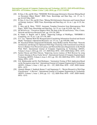 International Journal of Computer Engineering and Technology (IJCET), ISSN 0976-6367(Print), 
ISSN 0976 - 6375(Online), Volume 5, Issue 7, July (2014), pp. 17-23 © IAEME 
[20] H. Kao, J. Ho, and M. Chen, “WISDOM: Web Intra page Informative Structure Mining Based 
on Document Object Model,” IEEE Trans. Knowledge and Data Eng., vol. 17, no. 5, 
pp. 614-627,May 2005. 
[21] H. Kao, S. Lin, J. Ho, and M. Chen, “Mining Web Informative Structures and Contents Based 
on Entropy Analysis,” IEEE Trans. Knowledge and Data Eng.,vol. 16, no. 1, pp. 41-55, Jan. 
2004. 
[22] C. Kim and K. Shim, “TEXT: Automatic Template Extraction from Heterogeneous Web 
Pages,” IEEE Trans. Knowledge and Data Eng., vol. 23, no. 4, pp. 612-626, Apr. 2011. 
[23] M. Kil foil et al., “Toward an Adaptive Web: The State of the Art and Science,” Proc. Comm. 
Network and Services Research Conf., pp. 119-130, 2003. 
[24] R. Gupta, A. Bagchi, and S. Sarkar, “Improving Linkage of WebPages, “INFORMS J. 
Computing, vol. 19, no. 1, pp. 127-136, 2007. 
[25] C.C. Lin, “Optimal Web Site Reorganization Considering Information Overload and Search 
Depth,” European J. Operational Research, vol. 173, no. 3, pp. 839-848, 2006. 
[26] Dr. Suryakant B Patil, Sangramsinh Deshmukh, Amey Redkar and Dr. Preeti Patil, “Network 
Architecture and Design for Optimized Web Page Clustering with Customized Local Proxy 
Server to Reduce User-Perceived Latency and Network Resource Requirements in the World 
Wide Web”, International Journal of Computer Engineering  Technology (IJCET), 
Volume 5, Issue 4, 2014, pp. 210 - 217, ISSN Print: 0976 – 6367, ISSN Online: 0976 – 6375. 
[27] Sachin Chavan and Nitin Chavan, “Improving Access Latency of Web Browser by using 
Content Aliasing in Proxy Cache Server”, International Journal of Computer Engineering  
Technology (IJCET), Volume 4, Issue 2, 2013, pp. 356 -365, ISSN Print: 0976 – 6367, ISSN 
Online: 0976 – 6375 
[28] S.K. Muthusundar and Dr. Paul Rodrigues, “Automation Testing of Web Application Based 
on the Navigation using Json”, International Journal of Computer Engineering  Technology 
(IJCET), Volume 3, Issue 1, 2012, pp. 191 – 197, ISSN Print: 0976 – 6367, ISSN Online: 
0976 – 6375. 
[29] Alamelu Mangai J, Santhosh Kumar V and Sugumaran V,, “Recent Research in Web Page 
Classification – A Review”, International Journal of Computer Engineering  Technology 
(IJCET), Volume 1, Issue 1, 2010, pp. 112 - 122, ISSN Print: 0976 – 6367, ISSN Online: 
0976 – 6375. 
23 
