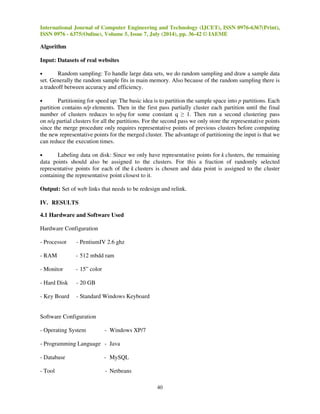 International Journal of Computer Engineering and Technology (IJCET), ISSN 0976 
ISSN 0976 - 6375(Online), Volume 5, Issue 7, July (2014), pp. 
36-42 © IAEME 
improves on the security and efficiency of 
deployed on individual servers. We also report on a prototype implementation 
III. IMPLEMENTATION DETAILS 
3.1 Existing Work 
existing tools, like Proofs of Retrievability 
A most important cause of poor website design is that the web developers perceptive of how a 
website should be structured and 
differences result in cases where users cannot easily find the desired information in a website. This 
issue is difficult to handle because when creating a website, web develop 
understanding of users’ preferences and can only organize pages based on their own ideas. 
Existing System Algorithm 
can be considerably different from those of the users. Such 
In an existing system k-means algorithm is used for e 
structure improvement. 
Input: set of k means m1 
(1),…,mk 
(1) 
Assignment step: Assign each observation to the cluster whose mean yields the least within 
sum of squares (WCSS). Since the sum of squares is the squared Euclidean, this is intuitively the 
nearest mean. (Mathematically, this means partitioning the observations according to the 
diagram generated by the means). 
Where each is assigned to exactly one 
Update step: Calculate the new means to be the 
Since the arithmetic mean is a 
sum of squares (WCSS) objective. 
3.2 Proposed Work 
In this project we are presenting and extending the 
navigation through website structure improvement 
through website structure. This approach delivers the efficiency as 
methods for improvement of website 
creating website web developers don’t have clear understanding of 
project our main aim is to present approaches to overcome the limitations. In this 
will add new algorithm which will efficiently do the 
structure. For this purpose we are using 
39 
developers may not have a cl 
effective user navigation through website 
: , even if it could be is assigned to two or more of them. 
: centroids of the observations in the new clusters. 
least-squares estimator, this also minimizes the within 
Cure clustering algorithm 
improvement. The current method is dealing with 
. well as effectiveness of proposed 
website. However this method is suffered from limitations like 
clients’ requirement. 
o existing method we 
improved user navigation through website 
CURE clustering algorithm. 
0976-6367(Print), 
(PORs) 
ers clear 
ffective within-cluster 
Voronoi 
, within-cluster 
for user 
. user navigation 
. while 
Thus in this 
 