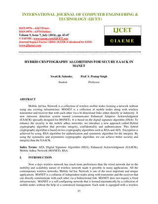 International Journal of Computer Engineering and Technology (IJCET), ISSN 0976-6367(Print), 
ISSN 0976 - 6375(Online), Volume 5, Issue 7, July (2014), pp. 43-47 © IAEME 
INTERNATIONAL JOURNAL OF COMPUTER ENGINEERING  
TECHNOLOGY (IJCET) 
ISSN 0976 – 6367(Print) 
ISSN 0976 – 6375(Online) 
Volume 5, Issue 7, July (2014), pp. 43-47 
© IAEME: www.iaeme.com/IJCET.asp 
Journal Impact Factor (2014): 8.5328 (Calculated by GISI) 
www.jifactor.com 
IJCET 
© I A E M E 
HYBRID CRYPTOGRAPHY ALGORITHMS FOR SECURE EAACK IN 
MANET 
Swati R. Salunke, Prof. S. Pratap Singh 
Student Professor 
43 
ABSTRACT 
Mobile Ad hoc Network is a collection of wireless mobile nodes forming a network without 
using any existing infrastructure. MANET is a collection of mobile nodes along with wireless 
transmitter and receiver that with each other via a bi-directional links either directly or indirectly. A 
new intrusion detection system named communicates Enhanced Adaptive Acknowledgment 
(EAACK) specially designed for MANETs. It is based on the digital signature algorithm (DSA). To 
enhance the security in the mobile adhoc networks, we introduce a new approach called Hybrid 
cryptography algorithm that provides integrity, confidentiality and authentication. This hybrid 
cryptography algorithm is based on two cryptography algorithms such as RSA and AES. Encryption is 
achieved by using, RSA algorithm for authentication and symmetric algorithm for the integrity. By 
using the symmetric and asymmetric cryptographic algorithm, we can achieve better security and 
integrity than the EAACK. 
Index Terms: AES, Digital Signature Algorithm (DSA), Enhanced Acknowledgment (EAACK), 
Mobile Adhoc Network (MANET), RSA. 
I. INTRODUCTION 
Now a days wireless network has much more preferences than the wired network due to the 
mobility and scalability nature of wireless network made it possible in many applications. All the 
contemporary wireless networks, Mobile Ad hoc Network is one of the most important and unique 
applications. MANET is a collation of independent nodes along with transmitter and the receiver that 
can directly communicate with each other via a bidirectional link. MANET does not require a fixed 
infrastructure. MANET is a self-configuring network that is formed automatically by a collection of 
mobile nodes without the help of a centralized management. Each node is equipped with a wireless 
 