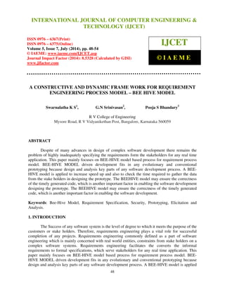International Journal of Computer Engineering and Technology (IJCET), ISSN 0976-6367(Print), 
ISSN 0976 - 6375(Online), Volume 5, Issue 7, July (2014), pp. 48-54 © IAEME 
INTERNATIONAL JOURNAL OF COMPUTER ENGINEERING  
TECHNOLOGY (IJCET) 
ISSN 0976 – 6367(Print) 
ISSN 0976 – 6375(Online) 
Volume 5, Issue 7, July (2014), pp. 48-54 
© IAEME: www.iaeme.com/IJCET.asp 
Journal Impact Factor (2014): 8.5328 (Calculated by GISI) 
www.jifactor.com 
48 
 
 
IJCET 
© I A E M E 
A CONSTRUCTIVE AND DYNAMIC FRAME WORK FOR REQUIREMENT 
ENGINEERING PROCESS MODEL – BEE HIVE MODEL 
Swarnalatha K S1, G.N Srinivasan2, Pooja S Bhandary3 
R V College of Engineering 
Mysore Road, R V Vidyanikethan Post, Bangalore, Karnataka 560059 
ABSTRACT 
Despite of many advances in design of complex software development there remains the 
problem of highly inadequately specifying the requirements form the stakeholders for any real time 
application. This paper mainly focuses on BEE-HIVE model based process for requirement process 
model. BEE-HIVE MODEL driven development fits in any evolutionary and conventional 
prototyping because design and analysis key parts of any software development process. A BEE-HIVE 
model is applied to increase speed up and also to check the time required to gather the data 
from the stake holders in designing the prototype. The BEEHIVE model may ensure the correctness 
of the timely generated code, which is another important factor in enabling the software development 
designing the prototype. The BEEHIVE model may ensure the correctness of the timely generated 
code, which is another important factor in enabling the software development. 
Keywords: Bee-Hive Model, Requirement Specification, Security, Prototyping, Elicitation and 
Analysis. 
1. INTRODUCTION 
The Success of any software system is the level of degree to which it meets the purpose of the 
customers or stake holders. Therefore, requirements engineering plays a vital role for successful 
completion of any projects. Requirements engineering commonly defined as a part of software 
engineering which is mainly concerned with real world entities, constraints from stake holders on a 
complex software systems. Requirements engineering facilitates the converts the informal 
requirements to formal specifications, which serve stakeholders for any real time application. This 
paper mainly focuses on BEE-HIVE model based process for requirement process model. BEE-HIVE 
MODEL driven development fits in any evolutionary and conventional prototyping because 
design and analysis key parts of any software development process. A BEE-HIVE model is applied 
 