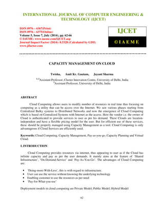 International Journal of Computer Engineering and Technology (IJCET), ISSN 0976-6367(Print), 
ISSN 0976 - 6375(Online), Volume 5, Issue 7, July (2014), pp. 62-66 © IAEME 
INTERNATIONAL JOURNAL OF COMPUTER ENGINEERING  
TECHNOLOGY (IJCET) 
ISSN 0976 – 6367(Print) 
ISSN 0976 – 6375(Online) 
Volume 5, Issue 7, July (2014), pp. 62-66 
© IAEME: www.iaeme.com/IJCET.asp 
Journal Impact Factor (2014): 8.5328 (Calculated by GISI) 
www.jifactor.com 
© I A E M E 
CAPACITY MANAGEMENT ON CLOUD 
Twisha, Amit Kr. Gautam, Jayant Sharma 
IJCET 
1, 2Assistant Professor, Cluster Innovation Centre, University of Delhi, India 
3Assistant Professor, University of Delhi, India 
62 
ABSTRACT 
Cloud Computing allows users to modify number of resources in real time thus focusing on 
computing as a utility that can be access over the Internet. We saw various phases starting from 
Centralized Bulky systems to Distributed Networks and now the emergence of Cloud Computing 
which is based on Centralized Systems with Internet as the access. Here the vendor i.e. the owner of 
Cloud is authenticated to provide services to user as per his demand. These Clouds are location-independent 
and have a flexible pricing model for the user. But for efficient use of these services, 
these should be properly managed using Capacity Management as a tool. Cloud Computing is only 
advantageous if Cloud Services are efficiently used. 
Keywords: Cloud Computing, Capacity Management, Pay-as-you-go, Capacity Planning and Virtual 
Cloud. 
I. INTRODUCTION 
Cloud Computing provides resources via internet, thus appearing to user as if the Cloud has 
infinite capacity and pay as per the user demands. It mainly aims at the feature of ‘Shared 
Infrastructure’, ‘On-Demand-Service’ and ‘Pay-As-You-Go’. The advantages of Cloud Computing 
are: 
• ‘Doing-more-With-Less’, this is with regard to infrastructure. 
• User can use the service without knowing the underlying technology 
• Enabling customer to use the resources as per need 
• ‘Pay-for-What-you-use’ 
Deployment models in cloud computing are Private Model; Public Model; Hybrid Model 
 