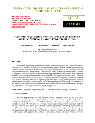 International Journal of Computer Engineering and Technology (IJCET), ISSN 0976-6367(Print), 
ISSN 0976 - 6375(Online), Volume 5, Issue 7, July (2014), pp. 67-72 © IAEME 
INTERNATIONAL JOURNAL OF COMPUTER ENGINEERING  
TECHNOLOGY (IJCET) 
ISSN 0976 – 6367(Print) 
ISSN 0976 – 6375(Online) 
Volume 5, Issue 7, July (2014), pp. 67-72 
© IAEME: www.iaeme.com/IJCET.asp 
Journal Impact Factor (2014): 8.5328 (Calculated by GISI) 
www.jifactor.com 
67 
 
IJCET 
© I A E M E 
SOFTWARE REQUIREMENT COLLECTION ENHANCEMENT USING 
SAMPLING TECHNIQUE AND APPLYING T-DISTRIBUTION 
Swarnalatha K S1, G N Srinivasan2, Rakesh R3, Vipin Dwivedi4 
RV college of Engineering, 
Mysore Road, R V Vidyanikethan Post, Bangalore, Karnataka 560059 
 
ABSTRACT 
In software engineering, effective development phase can only takes place if the requirements 
gathering from client side are clearly defined and should be approachable. Client’s requirements play 
a crucial role for completion of the successful software projects in all of the development all the 
software methodologies. If requirements from the client are not properly defined it can lead to failure 
of the project. Now a day’s some information technology organization are not aware about the proper 
way to collect the requirement from the clients and fulfill the requirements of the clients. Effective 
Software development can only takes place if the requirements are properly defined and modeled. 
Most of the Clients have difficulty in explaining what they need exactly, and the problems increases 
when software developers failed to convert the client’s requirements into working code. The role of 
the business analyst to effectively communicate with clients to understand the requirements .Many of 
project fail due to inappropriate information gathering process. 
Index Terms: Requirement Engineering, SDLC, Gathering, Sampling Theory, t-distribution. 
1. INTRODUCTION 
Software Engineering is the very important and its a integrated part of the any software or 
hardware industry from past several years. Software industry have become significant efforts based 
activity from the last few years. Around 99.2% of software development companies which are very 
small i.e. less than 100 employees in a software company are working towards significant products, 
for those software firms which needs efficient software requirement engineering practices that are 
suitable for their defined size and any type of business based the client requirement. Developing and 
implementing any efficient software is a difficult and extremely software developer intensive activity 
[1]. Developing and deploying the software is error prone because of many software developer 
 