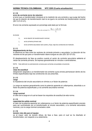 NORMA TÉCNICA COLOMBIANA                          NTC 2205 (Cuarta actualización)

2.1.10
error de corriente (error de relación)
el error que un transformador introduce en la medición de una corriente y que surge del hecho
de que la relación de transformación real no es igual a la corriente de transformación nominal
(IEV 3 21-01-21).

El error de corriente expresado en porcentaje está dado por la fórmula:

                                      Error de corriente % =
                                                               (K n I s − I p ) x 100
                                                                        Ip

de donde

       Kn      es la relación de transformación nominal;

       Ip      es la corriente primaria real;

       Is      es la corriente secundaria real cuando Ip fluye, bajo las condiciones de medición.

2.1.11
desplazamiento de fase
la diferencia en fase entre los vectores de corriente primaria y secundaria. La dirección de los
vectores es tal que para un transformador ideal el ángulo es cero (IEV 321-01-23).

El desplazamiento de fase es positivo cuando el vector de corriente secundaria adelanta al
vector de corriente primaria. Se expresa generalmente en minutos o centirradianes.

NOTA   Esta definición es estrictamente correcta para corrientes sinusoidales únicamente.

2.1.12
clase de exactitud
designación asignada a un transformador de corriente cuyos errores permanecen dentro de los
límites especificados bajo las condiciones de uso prescritas.

2.1.13
carga
la impedancia del circuito secundario en ohmios a un factor de potencia.

La carga se expresa generalmente como la potencia aparente en voltamperios, absorbida a un
factor de potencia especificado y a la corriente secundaria nominal.

2.1.14
carga nominal
el valor de la carga en el cual se basan los requisitos de exactitud de esta norma.

2.1.15
capacidad de salida nominal
el valor de la potencia aparente (en voltamperios a un factor de potencia especificado) previsto
para ser suministrado por el transformador al circuito secundario, a la corriente secundaria
nominal y con la carga nominal conectada a éste.

2.1.16
tensión más alta para el equipo
es el mayor valor de tensión eficaz, de fase a fase, para el cual se ha diseñado el
transformador, con respecto a su aislamiento.

                                                         4
 