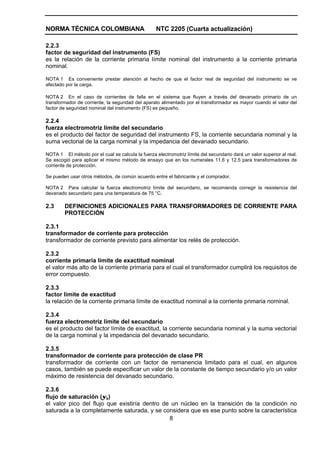 NORMA TÉCNICA COLOMBIANA                           NTC 2205 (Cuarta actualización)

2.2.3
factor de seguridad del instrumento (FS)
es la relación de la corriente primaria límite nominal del instrumento a la corriente primaria
nominal.

NOTA 1 Es conveniente prestar atención al hecho de que el factor real de seguridad del instrumento se ve
afectado por la carga.

NOTA 2 En el caso de corrientes de falla en el sistema que fluyen a través del devanado primario de un
transformador de corriente, la seguridad del aparato alimentado por el transformador es mayor cuando el valor del
factor de seguridad nominal del instrumento (FS) es pequeño.

2.2.4
fuerza electromotriz límite del secundario
es el producto del factor de seguridad del instrumento FS, la corriente secundaria nominal y la
suma vectorial de la carga nominal y la impedancia del devanado secundario.

NOTA 1 El método por el cual se calcula la fuerza electromotriz límite del secundario dará un valor superior al real.
Se escogió para aplicar el mismo método de ensayo que en los numerales 11.6 y 12.5 para transformadores de
corriente de protección.

Se pueden usar otros métodos, de común acuerdo entre el fabricante y el comprador.

NOTA 2 Para calcular la fuerza electromotriz límite del secundario, se recomienda corregir la resistencia del
devanado secundario para una temperatura de 75 °C.

2.3     DEFINICIONES ADICIONALES PARA TRANSFORMADORES DE CORRIENTE PARA
        PROTECCIÓN

2.3.1
transformador de corriente para protección
transformador de corriente previsto para alimentar los relés de protección.

2.3.2
corriente primaria límite de exactitud nominal
el valor más alto de la corriente primaria para el cual el transformador cumplirá los requisitos de
error compuesto.

2.3.3
factor límite de exactitud
la relación de la corriente primaria límite de exactitud nominal a la corriente primaria nominal.

2.3.4
fuerza electromotriz límite del secundario
es el producto del factor límite de exactitud, la corriente secundaria nominal y la suma vectorial
de la carga nominal y la impedancia del devanado secundario.

2.3.5
transformador de corriente para protección de clase PR
transformador de corriente con un factor de remanencia limitado para el cual, en algunos
casos, también se puede especificar un valor de la constante de tiempo secundario y/o un valor
máximo de resistencia del devanado secundario.

2.3.6
flujo de saturación (ψs)
el valor pico del flujo que existiría dentro de un núcleo en la transición de la condición no
saturada a la completamente saturada, y se considera que es ese punto sobre la característica
                                               8
 