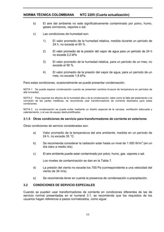 NORMA TÉCNICA COLOMBIANA                          NTC 2205 (Cuarta actualización)

        b)       El aire del ambiente no este significativamente contaminado por polvo, humo,
                 gases corrosivos, vapores o sal.

        c)       Las condiciones de humedad son:

                 1)      El valor promedio de la humedad relativa, medida durante un período de
                         24 h, no excede el 95 %

                 2)      El valor promedio de la presión del vapor de agua para un período de 24 h
                         no excede 2,2 kPa

                 3)      El valor promedio de la humedad relativa, para un período de un mes, no
                         excede el 90 %

                 4)      El valor promedio de la presión del vapor de agua, para un período de un
                         mes, no excede 1,8 kPa.

Para estas condiciones, ocasionalmente se puede presentar condensación.

NOTA 1 Se puede esperar condensación cuando se presentan cambios bruscos de temperatura en períodos de
alta humedad.

NOTA 2 Para soportar los efectos de la humedad alta y de la condensación, tales como la falla del aislamiento o la
corrosión de las partes metálicas, se recomienda usar transformadores de corriente diseñados para estas
condiciones.

NOTA 3 La condensación se puede evitar mediante un diseño especial de la carcasa, ventilación adecuada y
calentamiento, o el uso de equipo deshumidificador.

3.1.5 Otras condiciones de servicio para transformadores de corriente en exteriores

Otras condiciones de servicio consideradas son:

        a)       Valor promedio de la temperatura del aire ambiente, medida en un período de
                 24 h, no excede 35 °C.

        b)       Se recomienda considerar la radiación solar hasta un nivel de 1 000 W/m2 (en un
                 día claro a medio día).

        c)       El aire ambiente puede estar contaminado por polvo, humo, gas. vapores o sal.

                 Los niveles de contaminación se dan en la Tabla 7.

        d)       La presión del viento no excede los 700 Pa (correspondiente a una velocidad del
                 viento de 34 m/s).

        e)       Se recomienda tener en cuenta la presencia de condensación o precipitación.

3.2     CONDICIONES DE SERVICIO ESPECIALES

Cuando se pueden usar transformadores de corriente en condiciones diferentes de las de
servicio normal presentadas en el numeral 3.1, se recomienda que los requisitos de los
usuarios hagan referencia a pasos normalizados, como sigue:




                                                       11
 