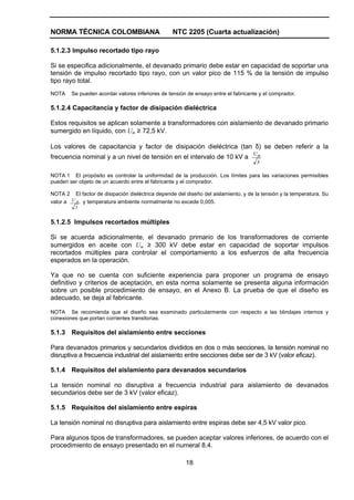 NORMA TÉCNICA COLOMBIANA                          NTC 2205 (Cuarta actualización)

5.1.2.3 Impulso recortado tipo rayo

Si se especifica adicionalmente, el devanado primario debe estar en capacidad de soportar una
tensión de impulso recortado tipo rayo, con un valor pico de 115 % de la tensión de impulso
tipo rayo total.
NOTA    Se pueden acordar valores inferiores de tensión de ensayo entre el fabricante y el comprador.

5.1.2.4 Capacitancia y factor de disipación dieléctrica

Estos requisitos se aplican solamente a transformadores con aislamiento de devanado primario
sumergido en líquido, con Um ≥ 72,5 kV.

Los valores de capacitancia y factor de disipación dieléctrica (tan δ) se deben referir a la
                                                                                   Um
frecuencia nominal y a un nivel de tensión en el intervalo de 10 kV a
                                                                                     3

NOTA 1 El propósito es controlar la uniformidad de la producción. Los límites para las variaciones permisibles
pueden ser objeto de un acuerdo entre el fabricante y el comprador.

NOTA 2 El factor de disipación dieléctrica depende del diseño del aislamiento, y de la tensión y la temperatura. Su
valor a U m y temperatura ambiente normalmente no excede 0,005.
          3


5.1.2.5 Impulsos recortados múltiples

Si se acuerda adicionalmente, el devanado primario de los transformadores de corriente
sumergidos en aceite con Um ≥ 300 kV debe estar en capacidad de soportar impulsos
recortados múltiples para controlar el comportamiento a los esfuerzos de alta frecuencia
esperados en la operación.

Ya que no se cuenta con suficiente experiencia para proponer un programa de ensayo
definitivo y criterios de aceptación, en esta norma solamente se presenta alguna información
sobre un posible procedimiento de ensayo, en el Anexo B. La prueba de que el diseño es
adecuado, se deja al fabricante.

NOTA Se recomienda que el diseño sea examinado particularmente con respecto a las blindajes internos y
conexiones que portan corrientes transitorias.

5.1.3 Requisitos del aislamiento entre secciones

Para devanados primarios y secundarios divididos en dos o más secciones, la tensión nominal no
disruptiva a frecuencia industrial del aislamiento entre secciones debe ser de 3 kV (valor eficaz).

5.1.4 Requisitos del aislamiento para devanados secundarios

La tensión nominal no disruptiva a frecuencia industrial para aislamiento de devanados
secundarios debe ser de 3 kV (valor eficaz).

5.1.5 Requisitos del aislamiento entre espiras

La tensión nominal no disruptiva para aislamiento entre espiras debe ser 4,5 kV valor pico.

Para algunos tipos de transformadores, se pueden aceptar valores inferiores, de acuerdo con el
procedimiento de ensayo presentado en el numeral 8.4.

                                                        18
 