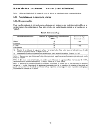NORMA TÉCNICA COLOMBIANA                          NTC 2205 (Cuarta actualización)

NOTA     Debido al procedimiento de ensayo, la forma de la onda se puede distorsionar considerablemente.

5.1.6 Requisitos para el aislamiento externo

5.1.6.1 Contaminación

Para transformadores de corriente para exteriores con aisladores de cerámica susceptibles a la
contaminación, las distancias de fuga para niveles de contaminación dados se presentan en la
Tabla 7.

                                           Tabla 7. Distancias de fuga

       Nivel de contaminación           Distancia de fuga específica nominal mínima            Distancia de fuga
                                                                1) 2)
                                                         mm/kV                                 Distancia de arco
l ligero                                                      16                                     ≤ 3,5
ll mediano                                                    20
lll fuerte                                                    25                                     ≤ 4,0
lV muy fuerte                                                 31
1)   Relación de la distancia de fuga entre la fase y la tierra al valor eficaz entre fases de la tensión más elevada
     para el equipo (véase la NTC 3328 (IEC 60071-1).
2)   Para información adicional y tolerancias de fabricación sobre la distancia de fuga, véase la GTC 56.
NOTA 1 Se reconoce que el desempeño del aislamiento de la superficie se ve afectada considerablemente por la
forma del aislador.
NOTA 2 En áreas poco contaminadas, se pueden usar distancias de fuga específicas menores de 16 mm/kV,
dependiendo de la experiencia en servicio. 12 mm/kV parece ser un límite inferior.
NOTA 3 En casos de contaminación de una severidad excepcional, es posible que no sea adecuada una distancia
de fuga de 31 mm/kV. Dependiendo de la experiencia en servicio y/o de los resultados de ensayos en laboratorio, se
puede usar un valor más elevado de la distancia de fuga específica, pero en algunos casos es posible que tenga que
considerarse la viabilidad de un lavado.




                                                        19
 