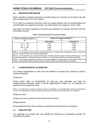 NORMA TÉCNICA COLOMBIANA                         NTC 2205 (Cuarta actualización)

5.2     REQUISITOS MECÁNICOS

Estos requisitos se aplican solamente a transformadores de corriente con la tensión más alta
para el equipo, igual a 72,5 kV y superior.

En la Tabla 8 se presenta orientación sobre las cargas estáticas que los transformadores de
corriente deben ser capaces de soportar. Las cifras incluyen las cargas por viento y hielo.

Las cargas de ensayo específicas se prevén para aplicarlas en cualquier dirección sobre los
terminales primarios.

                              Tabla 8. Cargas del ensayo de resistencia estática

 Tensión más alta para equipo Um                         Cargas de resistencia estática FR
               kV                                                       N
                                                 Carga Clase l                       Carga Clase II
           72,5    a 100                            1 250                                2 500
           123    a 170                             2 000                                3 000
           245    a 362                             2 500                                4 000
              ≥   420                               4 000                                6 000
NOTA 1 Es conveniente que la suma de las cargas efectivas en condiciones de operación de rutina no excedan el
50 % de la carga de ensayo de resistencia especificada.
NOTA 2 Es conveniente que los transformadores de corriente soporten cargas dinámicas extremas que ocurren
raramente (por ejemplo: cortocircuitos) que no excedan 1,4 veces la carga de ensayo de resistencia estática.
NOTA 3 Para algunas aplicaciones, puede ser necesario establecer la resistencia de los terminales primarios a la
rotación. El momento por aplicar durante el ensayo se debe acordar entre el fabricante y el comprador.



6.      CLASIFICACIÓN DE LOS ENSAYOS

Los ensayos especificados en esta norma se clasifican en ensayos tipo, ensayos de rutina y
ensayos especiales.

Ensayo tipo

Ensayo hecho sobre un transformador de cada tipo, para demostrar que todos los
transformadores fabricados según la misma especificación cumplen con los requisitos no
cubiertos en los ensayos de rutina.

NOTA Un ensayo tipo se puede considerar válido si es realizado en un transformador que tiene desviaciones
menores. Se recomienda que estas desviaciones se sometan a acuerdo entre el fabricante y el comprador.

Ensayo de rutina

Ensayo en el cual se examina cada transformador individual.

Ensayo especial

Ensayo diferente del de rutina o del tipo, acordado entre el fabricante y el comprador.

6.1     ENSAYOS TIPO

Los siguientes son ensayos tipo: para detalles de referencia se recomienda consultar los
numerales adecuados:


                                                      21
 