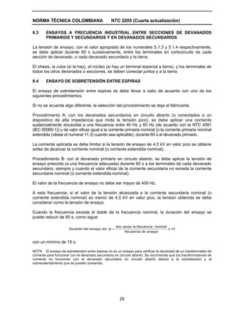 NORMA TÉCNICA COLOMBIANA                         NTC 2205 (Cuarta actualización)

8.3     ENSAYOS A FRECUENCIA INDUSTRIAL ENTRE SECCIONES DE DEVANADOS
        PRIMARIOS Y SECUNDARIOS Y EN DEVANADOS SECUNDARIOS

La tensión de ensayo, con el valor apropiado de los numerales 5.1.3 y 5.1.4 respectivamente,
se debe aplicar durante 60 s sucesivamente, entre los terminales en cortocircuito de cada
sección de devanado, o cada devanado secundario y la tierra.

El chasis, la cuba (si la hay), el núcleo (si hay un terminal especial a tierra), y los terminales de
todos los otros devanados o secciones, se deben conectar juntos y a la tierra.

8.4     ENSAYO DE SOBRETENSIÓN ENTRE ESPIRAS

El ensayo de sobretensión entre espiras se debe llevar a cabo de acuerdo con uno de los
siguientes procedimientos.

Si no se acuerda algo diferente, la selección del procedimiento se deja al fabricante.

Procedimiento A: con los devanados secundarios en circuito abierto (o conectados a un
dispositivo de alta impedancia que mide la tensión pico), se debe aplicar una corriente
sustancialmente sinusoidal a una frecuencia entre 40 Hz y 60 Hz (de acuerdo con la NTC 4591
(IEC 60060-1)) y de valor eficaz igual a la corriente primaria nominal (o la corriente primaria nominal
extendida (véase el numeral 11.3) cuando sea aplicable), durante 60 s al devanado primario.

La corriente aplicada se debe limitar si la tensión de ensayo de 4,5 kV en valor pico se obtiene
antes de alcanzar la corriente nominal (o corriente extendida nominal).

Procedimiento B: con el devanado primario en circuito abierto, se debe aplicar la tensión de
ensayo prescrita (a una frecuencia adecuada) durante 60 s a los terminales de cada devanado
secundario, siempre y cuando el valor eficaz de la corriente secundaria no exceda la corriente
secundaria nominal (o corriente extendida nominal).

El valor de la frecuencia de ensayo no debe ser mayor de 400 Hz.

A esta frecuencia, si el valor de la tensión alcanzada a la corriente secundaria nominal (o
corriente extendida nominal) es menor de 4,5 kV en valor pico, la tensión obtenida se debe
considerar como la tensión de ensayo.

Cuando la frecuencia excede el doble de la frecuencia nominal, la duración del ensayo se
puede reducir de 60 s, como sigue:

                                                      dos veces la frecuencia nominal
                      Duración del ensayo (e n s) =                                   x 60
                                                           frecuencia de ensayo


con un mínimo de 15 s.

NOTA El ensayo de sobretensión entre espiras no es un ensayo para verificar la idoneidad de un transformador de
corriente para funcionar con el devanado secundario en circuito abierto. Se recomienda que los transformadores de
corriente no funcionen con el devanado secundario en circuito abierto debido a la sobretensión y al
sobrecalentamiento que se pueden presentar.




                                                        29
 