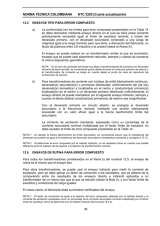 NORMA TÉCNICA COLOMBIANA                          NTC 2205 (Cuarta actualización)

12.5    ENSAYOS TIPO PARA ERROR COMPUESTO

        a)       La conformidad con los límites para error compuesto presentados en la Tabla 14
                 se debe demostrar mediante ensayo directo en el cual se hace pasar corriente
                 prácticamente sinusoidal igual al límite de exactitud nominal, a través del
                 devanado primario, con el devanado secundario conectado a una carga de
                 magnitud igual a la carga nominal, pero que tiene, a discreción del fabricante, un
                 factor de potencia entre 0,8 inductivo y la unidad (véase el Anexo A).

                 El ensayo se puede realizar en un transformador similar al que se suministra,
                 excepto que se puede usar aislamiento reducido, siempre y cuando se conserve
                 la misma disposición geométrica.

                 NOTA En el caso de corrientes primarias muy altas y transformadores de corriente con devanado
                 primario de barra sencilla, es conveniente que la distancia entre el conductor primario de retorno y
                 el transformador de corriente se tenga en cuenta desde el punto de vista de reproducir las
                 condiciones de servicio.

        b)       Para transformadores de corriente con núcleos de anillo básicamente continuos,
                 devanado(s) secundario(s) o porciones distribuidas uniformemente del (de los)
                 devanado(s) derivado(s) y localizados en el centro y conductor(es) primario(s)
                 localizado(s) en el centro o un devanado primario distribuido uniformemente, el
                 ensayo directo se puede reemplazar por el siguiente ensayo indirecto, siempre y
                 cuando el efecto del(los) conductor(es) primario(s) de retorno sea insignificante.

                 Con el devanado primario en circuito abierto, se energiza el devanado
                 secundario a la frecuencia nominal, mediante una tensión básicamente
                 sinusoidal con un valor eficaz igual a la fuerza electromotriz límite del
                 secundario.

                 La corriente de excitación resultante, expresada como un porcentaje de la
                 corriente secundaria nominal multiplicada por el factor límite de exactitud, no
                 debe exceder el límite de error compuesto presentado en la Tabla 14.
NOTA 1 Al calcular la fuerza electromotriz de límite secundario, es conveniente asumir que la impedancia del
devanado secundario es igual a la resistencia del devanado secundario a temperatura ambiente y corregido a 75 °C.

NOTA 2 Al determinar el error compuesto por el método indirecto, no es necesario tener en cuenta una posible
diferencia entre la relación de las espiras y la relación de transformación nominal.

12.6    ENSAYOS DE RUTINA PARA ERROR COMPUESTO

Para todos los transformadores considerados en el literal b) del numeral 12.5, el ensayo de
rutina es el mismo que el ensayo tipo.

Para otros transformadores, se puede usar el ensayo indirecto para medir la corriente de
excitación, pero se debe aplicar un factor de corrección a los resultados, que se obtiene de la
comparación entre los resultados de los ensayos directo e indirecto aplicados a un
transformador de un mismo tipo que el que se estudia (véase la Nota 2), y con factor límite de
exactitud y condiciones de carga iguales.

En estos casos, el fabricante debe suministrar certificados del ensayo.

NOTA 1 El factor de corrección es igual a la relación del error compuesto obtenida por el método directo y la
corriente de excitación expresada como un porcentaje de la corriente secundaria nominal multiplicado por el factor
límite de exactitud, como se determina con el método indirecto del numeral 12.5 a).


                                                        39
 