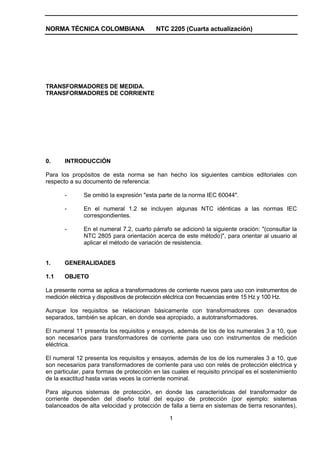 NORMA TÉCNICA COLOMBIANA                  NTC 2205 (Cuarta actualización)




TRANSFORMADORES DE MEDIDA.
TRANSFORMADORES DE CORRIENTE




0.     INTRODUCCIÓN

Para los propósitos de esta norma se han hecho los siguientes cambios editoriales con
respecto a su documento de referencia:

       -      Se omitió la expresión "esta parte de la norma IEC 60044".

       -      En el numeral 1.2 se incluyen algunas NTC idénticas a las normas IEC
              correspondientes.

       -      En el numeral 7.2, cuarto párrafo se adicionó la siguiente oración: "(consultar la
              NTC 2805 para orientación acerca de este método)", para orientar al usuario al
              aplicar el método de variación de resistencia.


1.     GENERALIDADES

1.1    OBJETO

La presente norma se aplica a transformadores de corriente nuevos para uso con instrumentos de
medición eléctrica y dispositivos de protección eléctrica con frecuencias entre 15 Hz y 100 Hz.

Aunque los requisitos se relacionan básicamente con transformadores con devanados
separados, también se aplican, en donde sea apropiado, a autotransformadores.

El numeral 11 presenta los requisitos y ensayos, además de los de los numerales 3 a 10, que
son necesarios para transformadores de corriente para uso con instrumentos de medición
eléctrica.

El numeral 12 presenta los requisitos y ensayos, además de los de los numerales 3 a 10, que
son necesarios para transformadores de corriente para uso con relés de protección eléctrica y
en particular, para formas de protección en las cuales el requisito principal es el sostenimiento
de la exactitud hasta varias veces la corriente nominal.

Para algunos sistemas de protección, en donde las características del transformador de
corriente dependen del diseño total del equipo de protección (por ejemplo: sistemas
balanceados de alta velocidad y protección de falla a tierra en sistemas de tierra resonantes),

                                               1
 