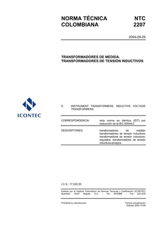 NORMA TÉCNICA                                                        NTC
COLOMBIANA                                                           2207

                                                                 2004-09-29




TRANSFORMADORES DE MEDIDA.
TRANSFORMADORES DE TENSIÓN INDUCTIVOS




E:       INSTRUMENT TRANSFORMERS. INDUCTIVE VOLTAGE
         TRANSFORMERS



CORRESPONDENCIA:                    esta norma es idéntica (IDT) por
                                    traducción de la IEC 60044-2

DESCRIPTORES:                       transformadores        de     medida-
                                    transformadores de tensión inductivos;
                                    transformadores de tensión inductivos-
                                    requisitos; transformadores de tensión
                                    inductivos-ensayos.




I.C.S.: 17.220.20

Editada por el Instituto Colombiano de Normas Técnicas y Certificación (ICONTEC)
Apartado    14237      Bogotá,   D.C.   -  Tel.  6078888     -     Fax    2221435



Prohibida su reproducción                                    Tercera actualización
                                                              Editada 2004-10-08
 