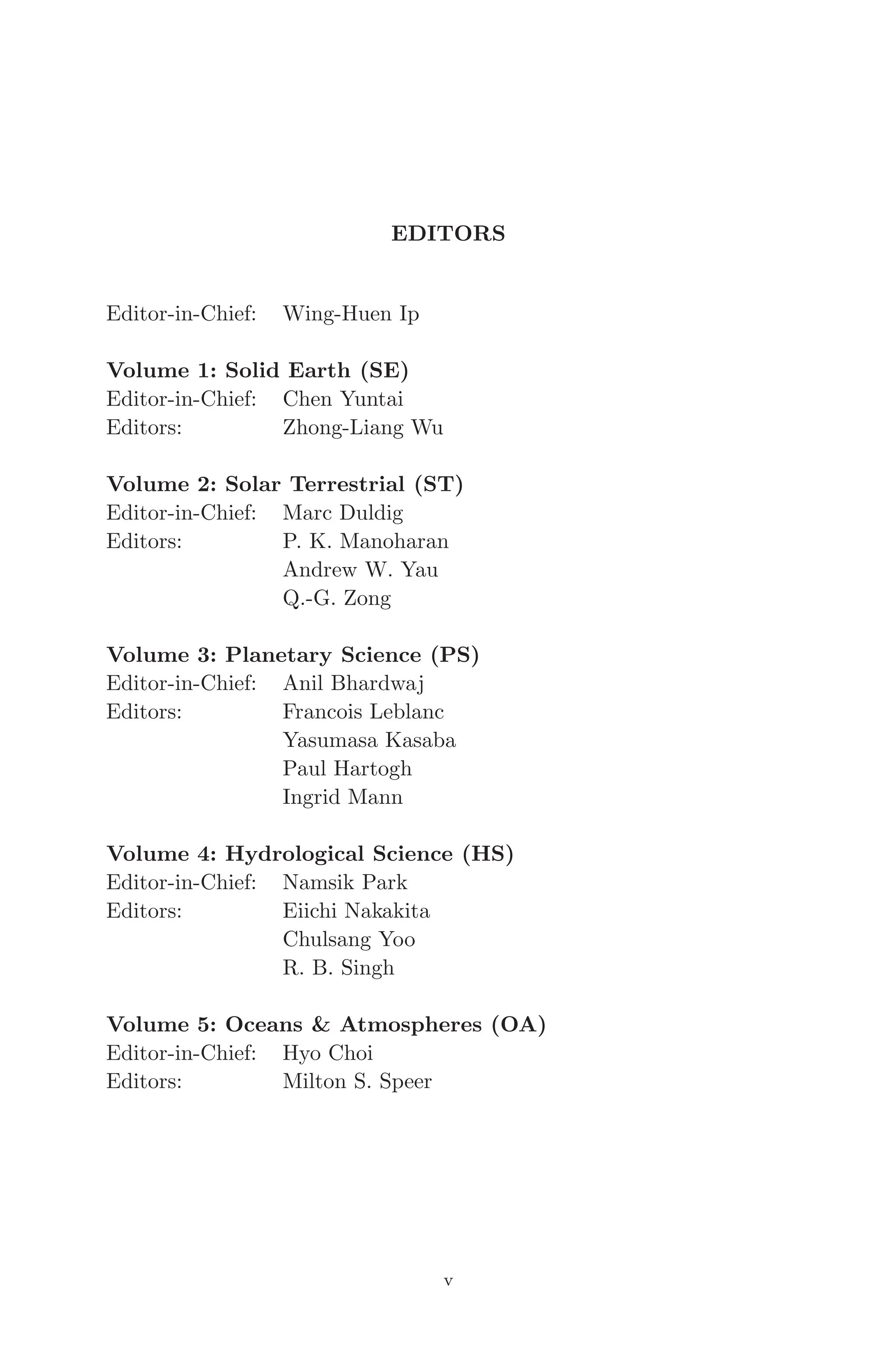 April 7, 2006 14:12 WSPC/SPI-B368 Advances in Geosciences Vol. 3 fm
EDITORS
Editor-in-Chief: Wing-Huen Ip
Volume 1: Solid Earth (SE)
Editor-in-Chief: Chen Yuntai
Editors: Zhong-Liang Wu
Volume 2: Solar Terrestrial (ST)
Editor-in-Chief: Marc Duldig
Editors: P. K. Manoharan
Andrew W. Yau
Q.-G. Zong
Volume 3: Planetary Science (PS)
Editor-in-Chief: Anil Bhardwaj
Editors: Francois Leblanc
Yasumasa Kasaba
Paul Hartogh
Ingrid Mann
Volume 4: Hydrological Science (HS)
Editor-in-Chief: Namsik Park
Editors: Eiichi Nakakita
Chulsang Yoo
R. B. Singh
Volume 5: Oceans & Atmospheres (OA)
Editor-in-Chief: Hyo Choi
Editors: Milton S. Speer
v
 