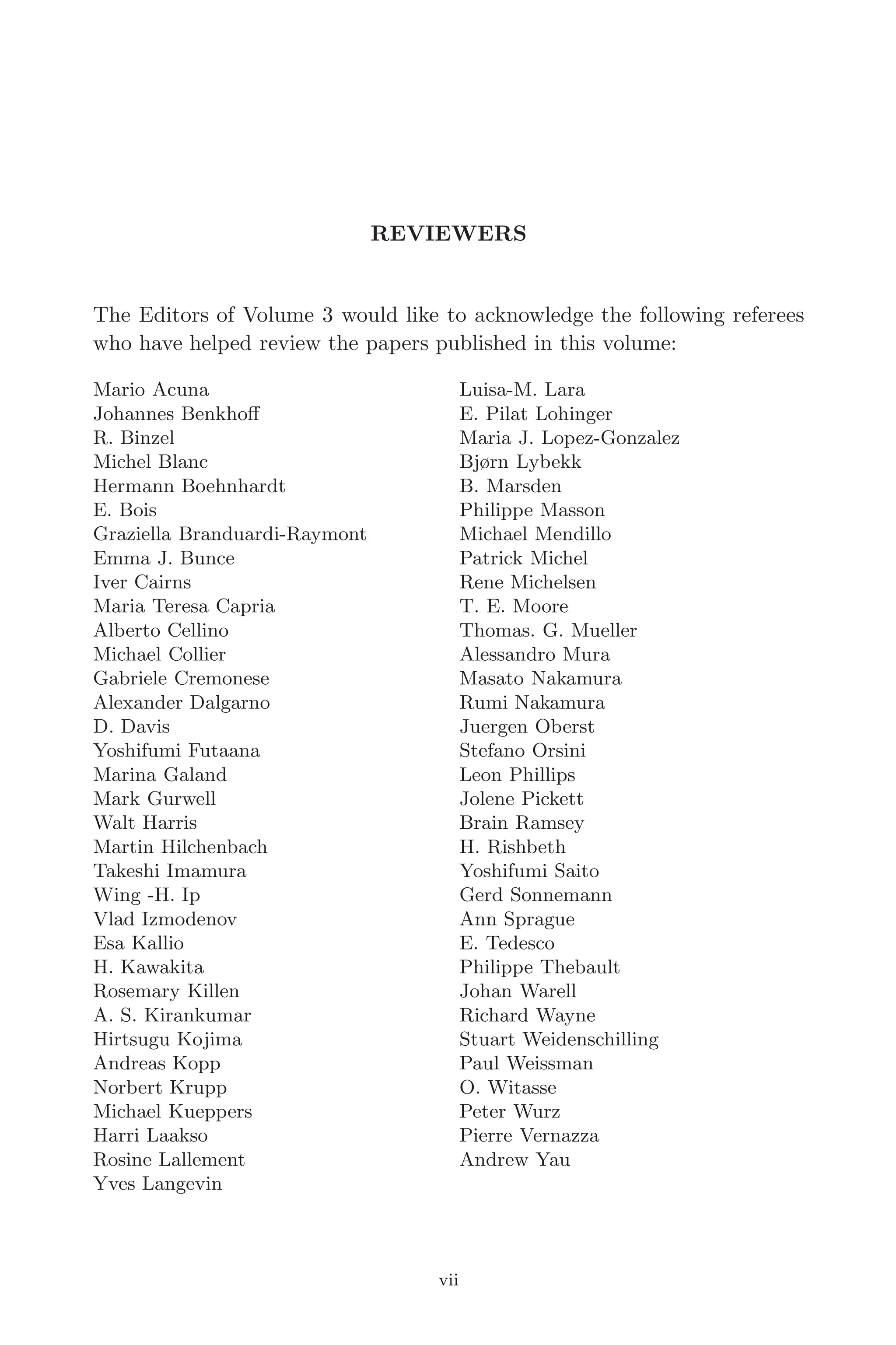April 7, 2006 14:12 WSPC/SPI-B368 Advances in Geosciences Vol. 3 fm
REVIEWERS
The Editors of Volume 3 would like to acknowledge the following referees
who have helped review the papers published in this volume:
Mario Acuna
Johannes Benkhoﬀ
R. Binzel
Michel Blanc
Hermann Boehnhardt
E. Bois
Graziella Branduardi-Raymont
Emma J. Bunce
Iver Cairns
Maria Teresa Capria
Alberto Cellino
Michael Collier
Gabriele Cremonese
Alexander Dalgarno
D. Davis
Yoshifumi Futaana
Marina Galand
Mark Gurwell
Walt Harris
Martin Hilchenbach
Takeshi Imamura
Wing -H. Ip
Vlad Izmodenov
Esa Kallio
H. Kawakita
Rosemary Killen
A. S. Kirankumar
Hirtsugu Kojima
Andreas Kopp
Norbert Krupp
Michael Kueppers
Harri Laakso
Rosine Lallement
Yves Langevin
Luisa-M. Lara
E. Pilat Lohinger
Maria J. Lopez-Gonzalez
Bjørn Lybekk
B. Marsden
Philippe Masson
Michael Mendillo
Patrick Michel
Rene Michelsen
T. E. Moore
Thomas. G. Mueller
Alessandro Mura
Masato Nakamura
Rumi Nakamura
Juergen Oberst
Stefano Orsini
Leon Phillips
Jolene Pickett
Brain Ramsey
H. Rishbeth
Yoshifumi Saito
Gerd Sonnemann
Ann Sprague
E. Tedesco
Philippe Thebault
Johan Warell
Richard Wayne
Stuart Weidenschilling
Paul Weissman
O. Witasse
Peter Wurz
Pierre Vernazza
Andrew Yau
vii
 