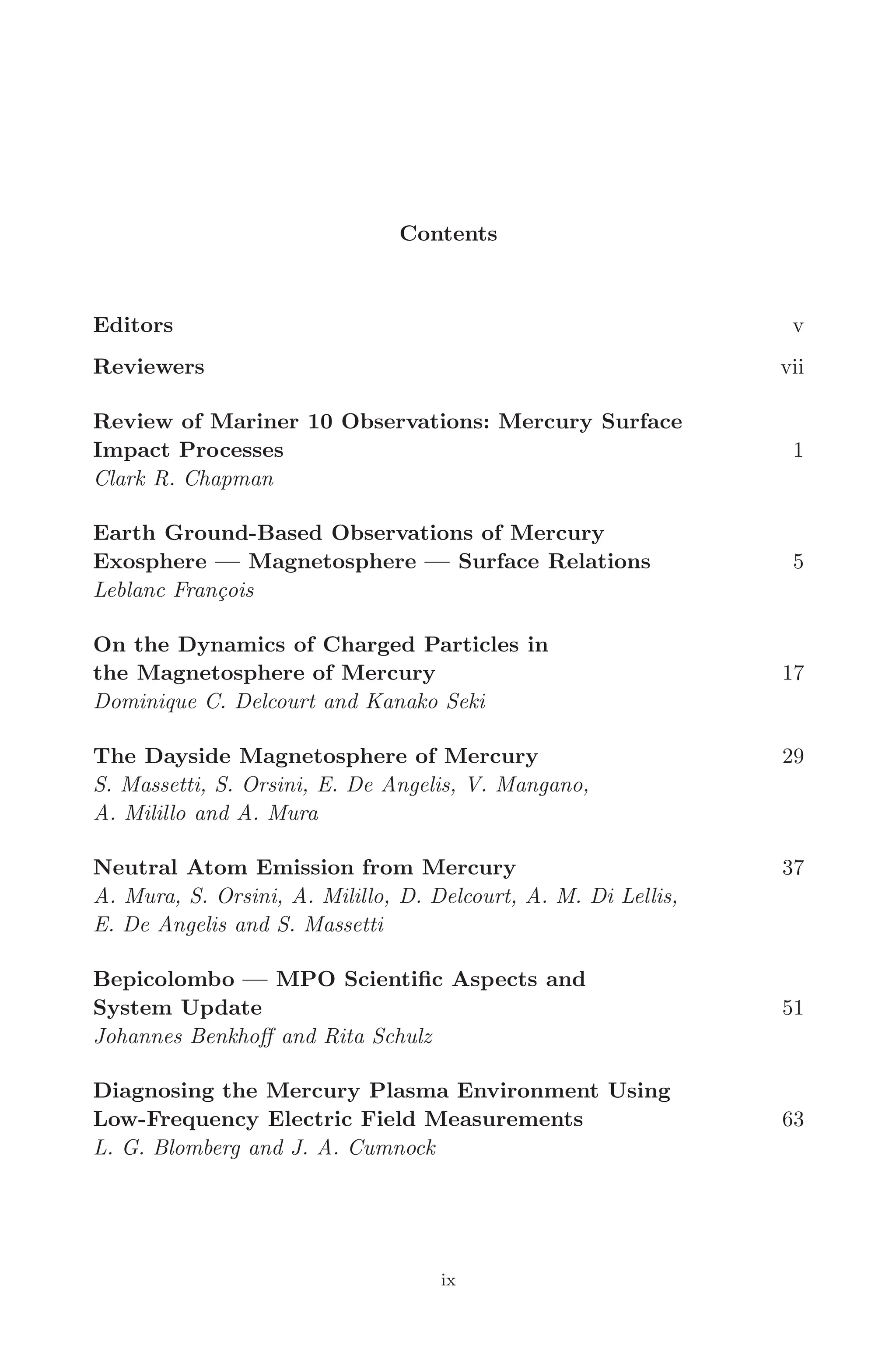 April 7, 2006 14:12 WSPC/SPI-B368 Advances in Geosciences Vol. 3 fm
Contents
Editors v
Reviewers vii
Review of Mariner 10 Observations: Mercury Surface
Impact Processes 1
Clark R. Chapman
Earth Ground-Based Observations of Mercury
Exosphere — Magnetosphere — Surface Relations 5
Leblanc François
On the Dynamics of Charged Particles in
the Magnetosphere of Mercury 17
Dominique C. Delcourt and Kanako Seki
The Dayside Magnetosphere of Mercury 29
S. Massetti, S. Orsini, E. De Angelis, V. Mangano,
A. Milillo and A. Mura
Neutral Atom Emission from Mercury 37
A. Mura, S. Orsini, A. Milillo, D. Delcourt, A. M. Di Lellis,
E. De Angelis and S. Massetti
Bepicolombo — MPO Scientiﬁc Aspects and
System Update 51
Johannes Benkhoﬀ and Rita Schulz
Diagnosing the Mercury Plasma Environment Using
Low-Frequency Electric Field Measurements 63
L. G. Blomberg and J. A. Cumnock
ix
 
