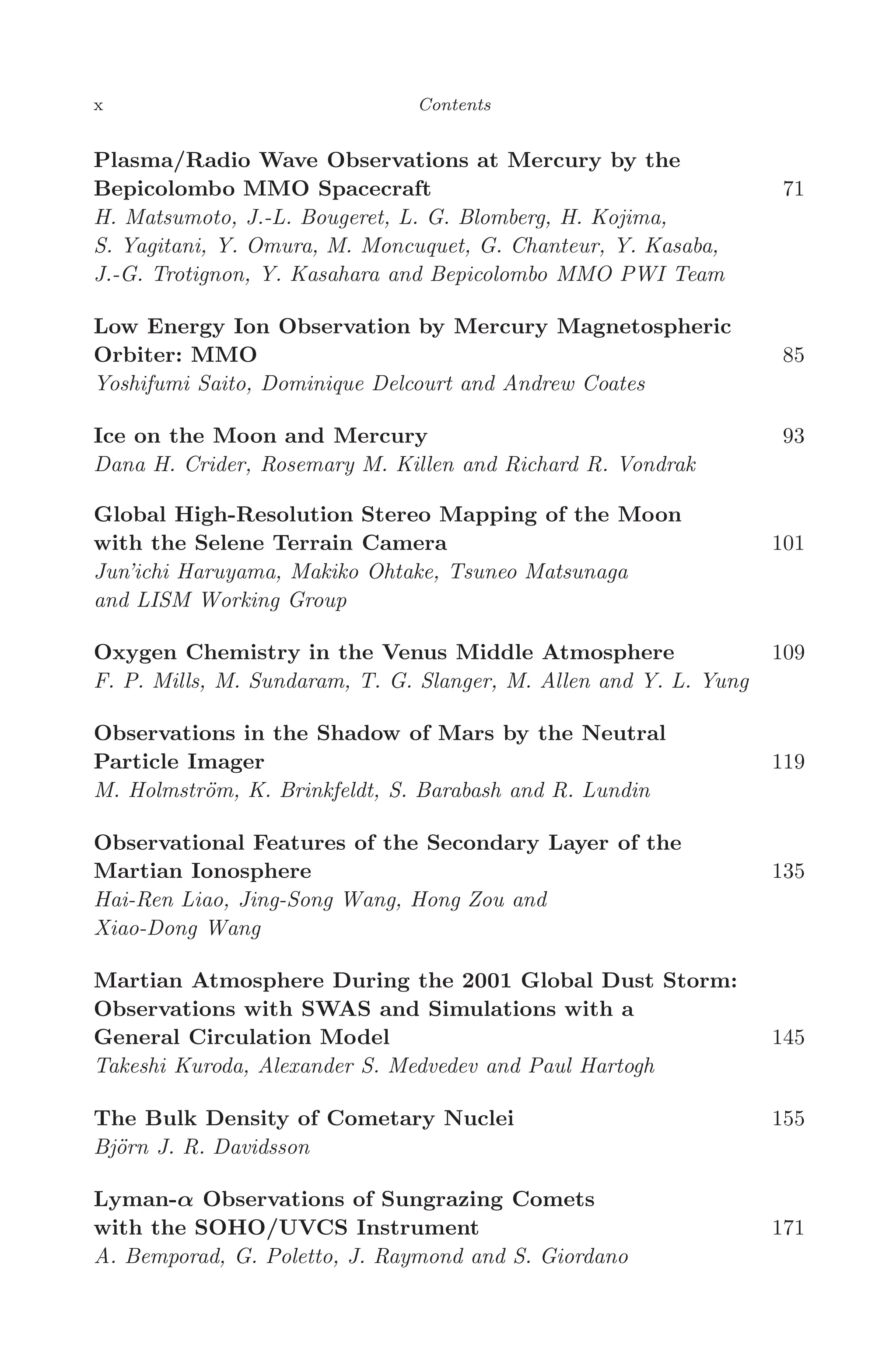 April 7, 2006 14:12 WSPC/SPI-B368 Advances in Geosciences Vol. 3 fm
x Contents
Plasma/Radio Wave Observations at Mercury by the
Bepicolombo MMO Spacecraft 71
H. Matsumoto, J.-L. Bougeret, L. G. Blomberg, H. Kojima,
S. Yagitani, Y. Omura, M. Moncuquet, G. Chanteur, Y. Kasaba,
J.-G. Trotignon, Y. Kasahara and Bepicolombo MMO PWI Team
Low Energy Ion Observation by Mercury Magnetospheric
Orbiter: MMO 85
Yoshifumi Saito, Dominique Delcourt and Andrew Coates
Ice on the Moon and Mercury 93
Dana H. Crider, Rosemary M. Killen and Richard R. Vondrak
Global High-Resolution Stereo Mapping of the Moon
with the Selene Terrain Camera 101
Jun’ichi Haruyama, Makiko Ohtake, Tsuneo Matsunaga
and LISM Working Group
Oxygen Chemistry in the Venus Middle Atmosphere 109
F. P. Mills, M. Sundaram, T. G. Slanger, M. Allen and Y. L. Yung
Observations in the Shadow of Mars by the Neutral
Particle Imager 119
M. Holmström, K. Brinkfeldt, S. Barabash and R. Lundin
Observational Features of the Secondary Layer of the
Martian Ionosphere 135
Hai-Ren Liao, Jing-Song Wang, Hong Zou and
Xiao-Dong Wang
Martian Atmosphere During the 2001 Global Dust Storm:
Observations with SWAS and Simulations with a
General Circulation Model 145
Takeshi Kuroda, Alexander S. Medvedev and Paul Hartogh
The Bulk Density of Cometary Nuclei 155
Björn J. R. Davidsson
Lyman-α Observations of Sungrazing Comets
with the SOHO/UVCS Instrument 171
A. Bemporad, G. Poletto, J. Raymond and S. Giordano
 
