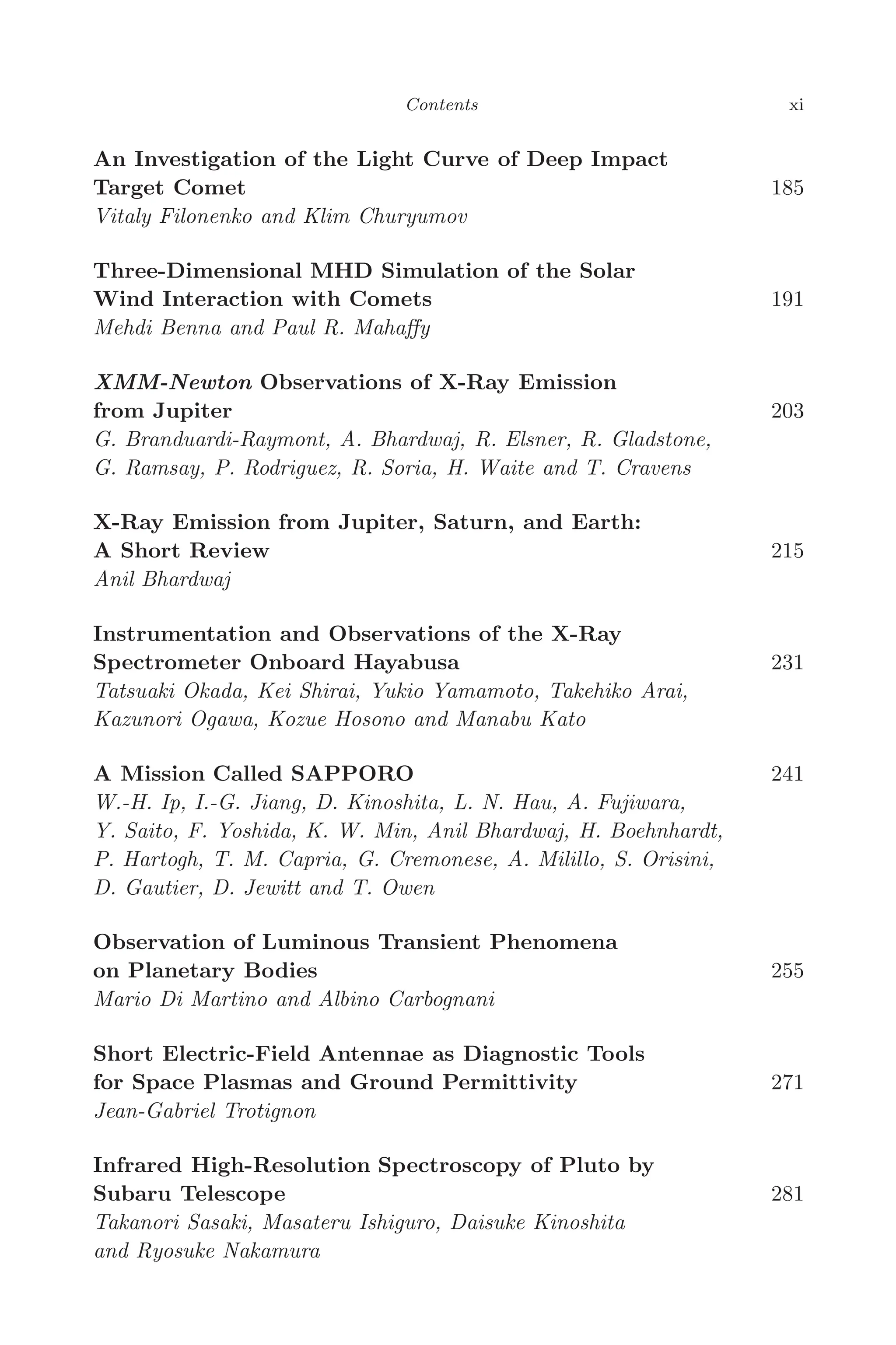 April 7, 2006 14:12 WSPC/SPI-B368 Advances in Geosciences Vol. 3 fm
Contents xi
An Investigation of the Light Curve of Deep Impact
Target Comet 185
Vitaly Filonenko and Klim Churyumov
Three-Dimensional MHD Simulation of the Solar
Wind Interaction with Comets 191
Mehdi Benna and Paul R. Mahaﬀy
XMM-Newton Observations of X-Ray Emission
from Jupiter 203
G. Branduardi-Raymont, A. Bhardwaj, R. Elsner, R. Gladstone,
G. Ramsay, P. Rodriguez, R. Soria, H. Waite and T. Cravens
X-Ray Emission from Jupiter, Saturn, and Earth:
A Short Review 215
Anil Bhardwaj
Instrumentation and Observations of the X-Ray
Spectrometer Onboard Hayabusa 231
Tatsuaki Okada, Kei Shirai, Yukio Yamamoto, Takehiko Arai,
Kazunori Ogawa, Kozue Hosono and Manabu Kato
A Mission Called SAPPORO 241
W.-H. Ip, I.-G. Jiang, D. Kinoshita, L. N. Hau, A. Fujiwara,
Y. Saito, F. Yoshida, K. W. Min, Anil Bhardwaj, H. Boehnhardt,
P. Hartogh, T. M. Capria, G. Cremonese, A. Milillo, S. Orisini,
D. Gautier, D. Jewitt and T. Owen
Observation of Luminous Transient Phenomena
on Planetary Bodies 255
Mario Di Martino and Albino Carbognani
Short Electric-Field Antennae as Diagnostic Tools
for Space Plasmas and Ground Permittivity 271
Jean-Gabriel Trotignon
Infrared High-Resolution Spectroscopy of Pluto by
Subaru Telescope 281
Takanori Sasaki, Masateru Ishiguro, Daisuke Kinoshita
and Ryosuke Nakamura
 