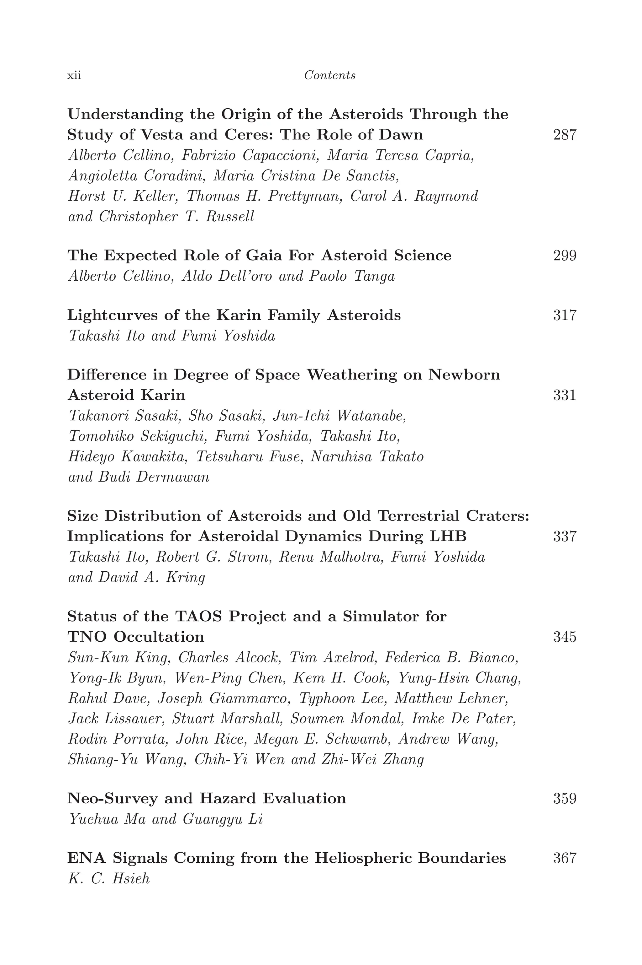 April 7, 2006 14:12 WSPC/SPI-B368 Advances in Geosciences Vol. 3 fm
xii Contents
Understanding the Origin of the Asteroids Through the
Study of Vesta and Ceres: The Role of Dawn 287
Alberto Cellino, Fabrizio Capaccioni, Maria Teresa Capria,
Angioletta Coradini, Maria Cristina De Sanctis,
Horst U. Keller, Thomas H. Prettyman, Carol A. Raymond
and Christopher T. Russell
The Expected Role of Gaia For Asteroid Science 299
Alberto Cellino, Aldo Dell’oro and Paolo Tanga
Lightcurves of the Karin Family Asteroids 317
Takashi Ito and Fumi Yoshida
Diﬀerence in Degree of Space Weathering on Newborn
Asteroid Karin 331
Takanori Sasaki, Sho Sasaki, Jun-Ichi Watanabe,
Tomohiko Sekiguchi, Fumi Yoshida, Takashi Ito,
Hideyo Kawakita, Tetsuharu Fuse, Naruhisa Takato
and Budi Dermawan
Size Distribution of Asteroids and Old Terrestrial Craters:
Implications for Asteroidal Dynamics During LHB 337
Takashi Ito, Robert G. Strom, Renu Malhotra, Fumi Yoshida
and David A. Kring
Status of the TAOS Project and a Simulator for
TNO Occultation 345
Sun-Kun King, Charles Alcock, Tim Axelrod, Federica B. Bianco,
Yong-Ik Byun, Wen-Ping Chen, Kem H. Cook, Yung-Hsin Chang,
Rahul Dave, Joseph Giammarco, Typhoon Lee, Matthew Lehner,
Jack Lissauer, Stuart Marshall, Soumen Mondal, Imke De Pater,
Rodin Porrata, John Rice, Megan E. Schwamb, Andrew Wang,
Shiang-Yu Wang, Chih-Yi Wen and Zhi-Wei Zhang
Neo-Survey and Hazard Evaluation 359
Yuehua Ma and Guangyu Li
ENA Signals Coming from the Heliospheric Boundaries 367
K. C. Hsieh
 