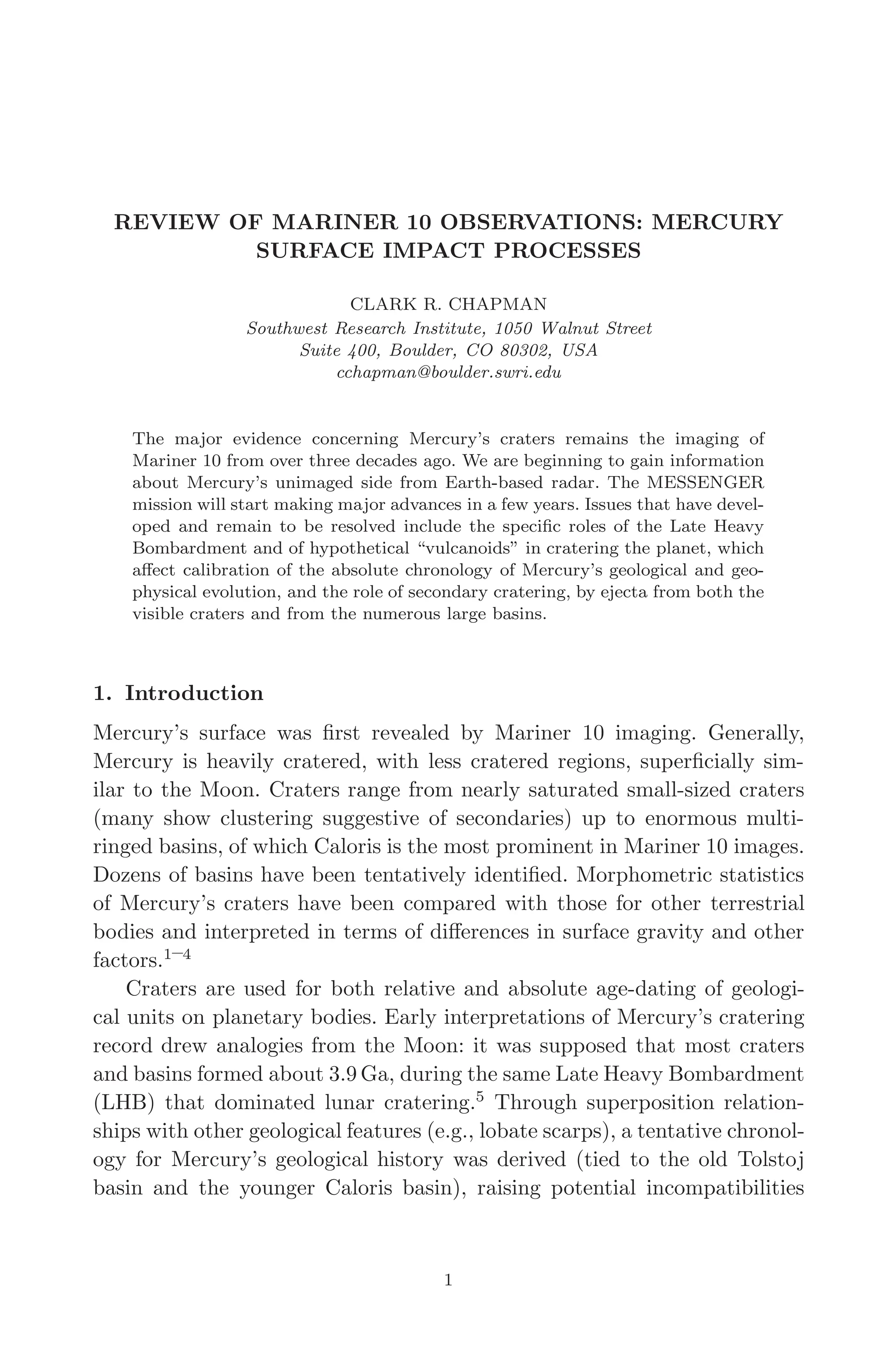 March 16, 2006 13:47 WSPC/SPI-B368 Advances in Geosciences Vol. 3 ch01
REVIEW OF MARINER 10 OBSERVATIONS: MERCURY
SURFACE IMPACT PROCESSES
CLARK R. CHAPMAN
Southwest Research Institute, 1050 Walnut Street
Suite 400, Boulder, CO 80302, USA
cchapman@boulder.swri.edu
The major evidence concerning Mercury’s craters remains the imaging of
Mariner 10 from over three decades ago. We are beginning to gain information
about Mercury’s unimaged side from Earth-based radar. The MESSENGER
mission will start making major advances in a few years. Issues that have devel-
oped and remain to be resolved include the speciﬁc roles of the Late Heavy
Bombardment and of hypothetical “vulcanoids” in cratering the planet, which
aﬀect calibration of the absolute chronology of Mercury’s geological and geo-
physical evolution, and the role of secondary cratering, by ejecta from both the
visible craters and from the numerous large basins.
1. Introduction
Mercury’s surface was ﬁrst revealed by Mariner 10 imaging. Generally,
Mercury is heavily cratered, with less cratered regions, superﬁcially sim-
ilar to the Moon. Craters range from nearly saturated small-sized craters
(many show clustering suggestive of secondaries) up to enormous multi-
ringed basins, of which Caloris is the most prominent in Mariner 10 images.
Dozens of basins have been tentatively identiﬁed. Morphometric statistics
of Mercury’s craters have been compared with those for other terrestrial
bodies and interpreted in terms of diﬀerences in surface gravity and other
factors.1–4
Craters are used for both relative and absolute age-dating of geologi-
cal units on planetary bodies. Early interpretations of Mercury’s cratering
record drew analogies from the Moon: it was supposed that most craters
and basins formed about 3.9 Ga, during the same Late Heavy Bombardment
(LHB) that dominated lunar cratering.5
Through superposition relation-
ships with other geological features (e.g., lobate scarps), a tentative chronol-
ogy for Mercury’s geological history was derived (tied to the old Tolstoj
basin and the younger Caloris basin), raising potential incompatibilities
1
 