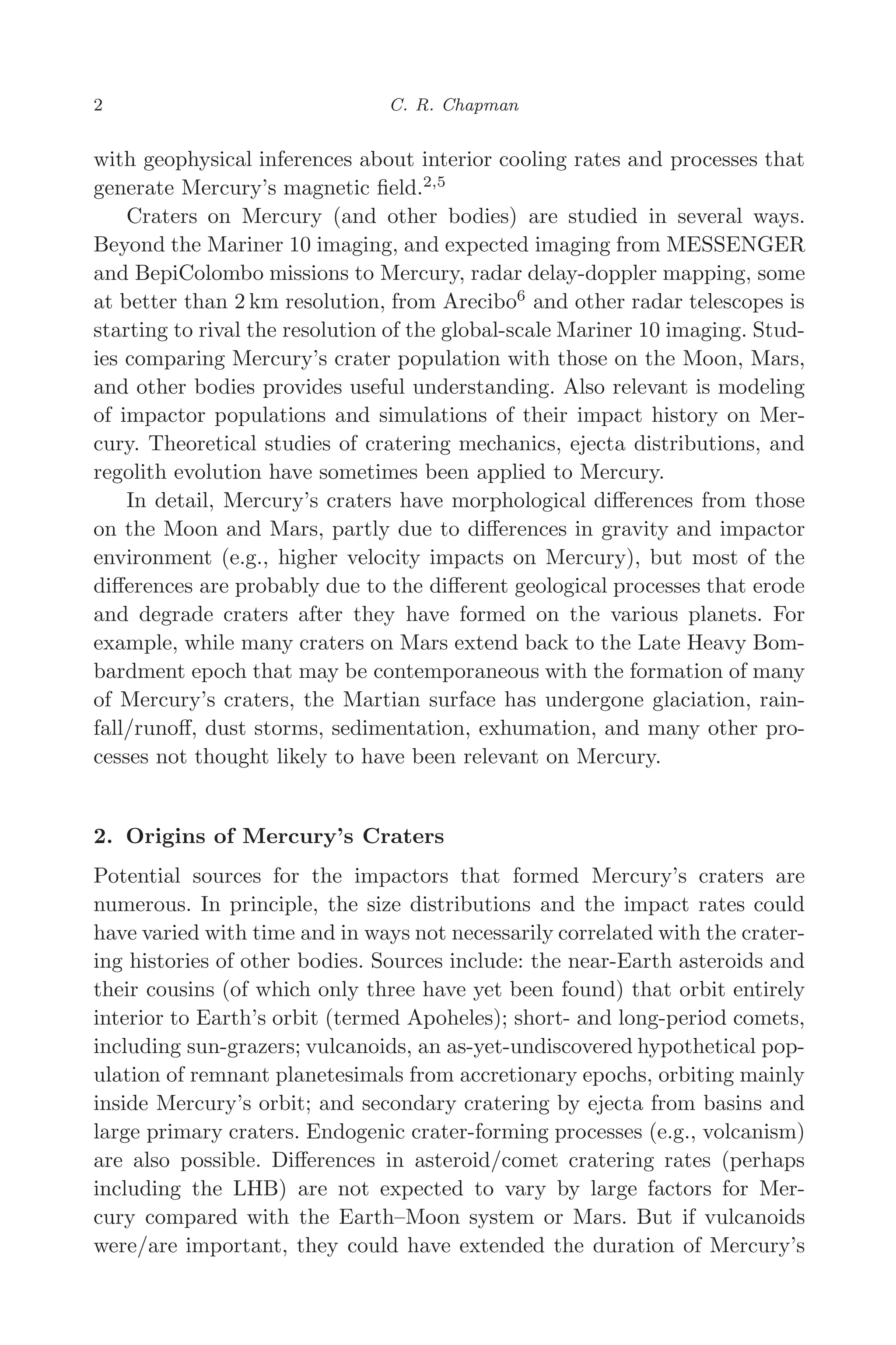 March 16, 2006 13:47 WSPC/SPI-B368 Advances in Geosciences Vol. 3 ch01
2 C. R. Chapman
with geophysical inferences about interior cooling rates and processes that
generate Mercury’s magnetic ﬁeld.2,5
Craters on Mercury (and other bodies) are studied in several ways.
Beyond the Mariner 10 imaging, and expected imaging from MESSENGER
and BepiColombo missions to Mercury, radar delay-doppler mapping, some
at better than 2 km resolution, from Arecibo6
and other radar telescopes is
starting to rival the resolution of the global-scale Mariner 10 imaging. Stud-
ies comparing Mercury’s crater population with those on the Moon, Mars,
and other bodies provides useful understanding. Also relevant is modeling
of impactor populations and simulations of their impact history on Mer-
cury. Theoretical studies of cratering mechanics, ejecta distributions, and
regolith evolution have sometimes been applied to Mercury.
In detail, Mercury’s craters have morphological diﬀerences from those
on the Moon and Mars, partly due to diﬀerences in gravity and impactor
environment (e.g., higher velocity impacts on Mercury), but most of the
diﬀerences are probably due to the diﬀerent geological processes that erode
and degrade craters after they have formed on the various planets. For
example, while many craters on Mars extend back to the Late Heavy Bom-
bardment epoch that may be contemporaneous with the formation of many
of Mercury’s craters, the Martian surface has undergone glaciation, rain-
fall/runoﬀ, dust storms, sedimentation, exhumation, and many other pro-
cesses not thought likely to have been relevant on Mercury.
2. Origins of Mercury’s Craters
Potential sources for the impactors that formed Mercury’s craters are
numerous. In principle, the size distributions and the impact rates could
have varied with time and in ways not necessarily correlated with the crater-
ing histories of other bodies. Sources include: the near-Earth asteroids and
their cousins (of which only three have yet been found) that orbit entirely
interior to Earth’s orbit (termed Apoheles); short- and long-period comets,
including sun-grazers; vulcanoids, an as-yet-undiscovered hypothetical pop-
ulation of remnant planetesimals from accretionary epochs, orbiting mainly
inside Mercury’s orbit; and secondary cratering by ejecta from basins and
large primary craters. Endogenic crater-forming processes (e.g., volcanism)
are also possible. Diﬀerences in asteroid/comet cratering rates (perhaps
including the LHB) are not expected to vary by large factors for Mer-
cury compared with the Earth–Moon system or Mars. But if vulcanoids
were/are important, they could have extended the duration of Mercury’s
 