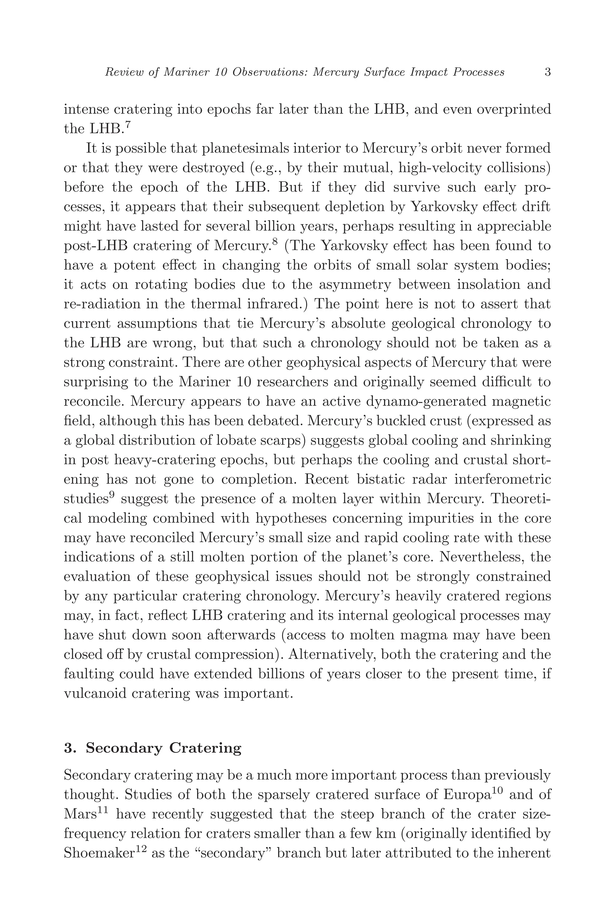 March 16, 2006 13:47 WSPC/SPI-B368 Advances in Geosciences Vol. 3 ch01
Review of Mariner 10 Observations: Mercury Surface Impact Processes 3
intense cratering into epochs far later than the LHB, and even overprinted
the LHB.7
It is possible that planetesimals interior to Mercury’s orbit never formed
or that they were destroyed (e.g., by their mutual, high-velocity collisions)
before the epoch of the LHB. But if they did survive such early pro-
cesses, it appears that their subsequent depletion by Yarkovsky eﬀect drift
might have lasted for several billion years, perhaps resulting in appreciable
post-LHB cratering of Mercury.8
(The Yarkovsky eﬀect has been found to
have a potent eﬀect in changing the orbits of small solar system bodies;
it acts on rotating bodies due to the asymmetry between insolation and
re-radiation in the thermal infrared.) The point here is not to assert that
current assumptions that tie Mercury’s absolute geological chronology to
the LHB are wrong, but that such a chronology should not be taken as a
strong constraint. There are other geophysical aspects of Mercury that were
surprising to the Mariner 10 researchers and originally seemed diﬃcult to
reconcile. Mercury appears to have an active dynamo-generated magnetic
ﬁeld, although this has been debated. Mercury’s buckled crust (expressed as
a global distribution of lobate scarps) suggests global cooling and shrinking
in post heavy-cratering epochs, but perhaps the cooling and crustal short-
ening has not gone to completion. Recent bistatic radar interferometric
studies9
suggest the presence of a molten layer within Mercury. Theoreti-
cal modeling combined with hypotheses concerning impurities in the core
may have reconciled Mercury’s small size and rapid cooling rate with these
indications of a still molten portion of the planet’s core. Nevertheless, the
evaluation of these geophysical issues should not be strongly constrained
by any particular cratering chronology. Mercury’s heavily cratered regions
may, in fact, reﬂect LHB cratering and its internal geological processes may
have shut down soon afterwards (access to molten magma may have been
closed oﬀ by crustal compression). Alternatively, both the cratering and the
faulting could have extended billions of years closer to the present time, if
vulcanoid cratering was important.
3. Secondary Cratering
Secondary cratering may be a much more important process than previously
thought. Studies of both the sparsely cratered surface of Europa10
and of
Mars11
have recently suggested that the steep branch of the crater size-
frequency relation for craters smaller than a few km (originally identiﬁed by
Shoemaker12
as the “secondary” branch but later attributed to the inherent
 
