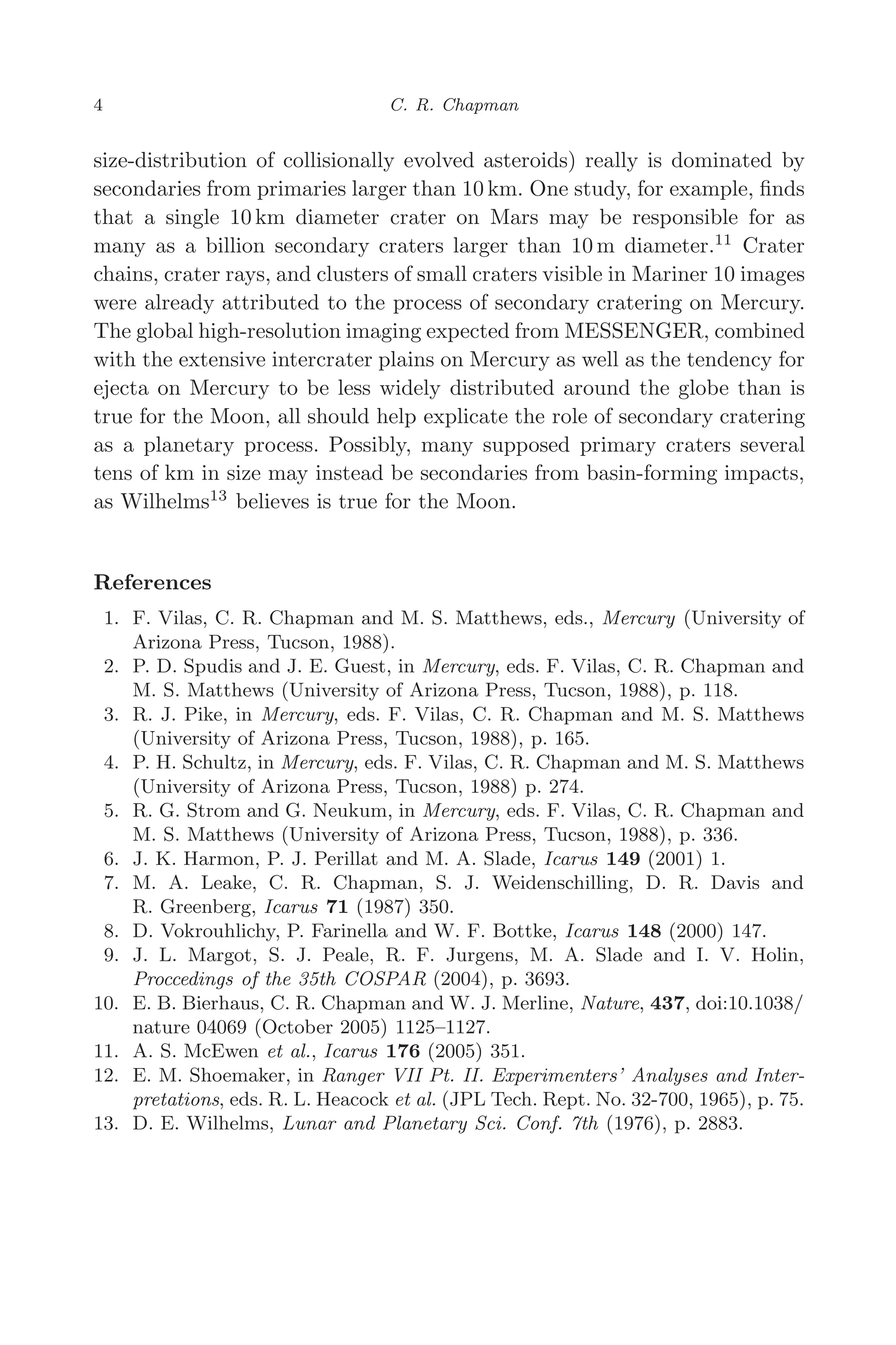 March 16, 2006 13:47 WSPC/SPI-B368 Advances in Geosciences Vol. 3 ch01
4 C. R. Chapman
size-distribution of collisionally evolved asteroids) really is dominated by
secondaries from primaries larger than 10 km. One study, for example, ﬁnds
that a single 10 km diameter crater on Mars may be responsible for as
many as a billion secondary craters larger than 10 m diameter.11
Crater
chains, crater rays, and clusters of small craters visible in Mariner 10 images
were already attributed to the process of secondary cratering on Mercury.
The global high-resolution imaging expected from MESSENGER, combined
with the extensive intercrater plains on Mercury as well as the tendency for
ejecta on Mercury to be less widely distributed around the globe than is
true for the Moon, all should help explicate the role of secondary cratering
as a planetary process. Possibly, many supposed primary craters several
tens of km in size may instead be secondaries from basin-forming impacts,
as Wilhelms13
believes is true for the Moon.
References
1. F. Vilas, C. R. Chapman and M. S. Matthews, eds., Mercury (University of
Arizona Press, Tucson, 1988).
2. P. D. Spudis and J. E. Guest, in Mercury, eds. F. Vilas, C. R. Chapman and
M. S. Matthews (University of Arizona Press, Tucson, 1988), p. 118.
3. R. J. Pike, in Mercury, eds. F. Vilas, C. R. Chapman and M. S. Matthews
(University of Arizona Press, Tucson, 1988), p. 165.
4. P. H. Schultz, in Mercury, eds. F. Vilas, C. R. Chapman and M. S. Matthews
(University of Arizona Press, Tucson, 1988) p. 274.
5. R. G. Strom and G. Neukum, in Mercury, eds. F. Vilas, C. R. Chapman and
M. S. Matthews (University of Arizona Press, Tucson, 1988), p. 336.
6. J. K. Harmon, P. J. Perillat and M. A. Slade, Icarus 149 (2001) 1.
7. M. A. Leake, C. R. Chapman, S. J. Weidenschilling, D. R. Davis and
R. Greenberg, Icarus 71 (1987) 350.
8. D. Vokrouhlichy, P. Farinella and W. F. Bottke, Icarus 148 (2000) 147.
9. J. L. Margot, S. J. Peale, R. F. Jurgens, M. A. Slade and I. V. Holin,
Proccedings of the 35th COSPAR (2004), p. 3693.
10. E. B. Bierhaus, C. R. Chapman and W. J. Merline, Nature, 437, doi:10.1038/
nature 04069 (October 2005) 1125–1127.
11. A. S. McEwen et al., Icarus 176 (2005) 351.
12. E. M. Shoemaker, in Ranger VII Pt. II. Experimenters’ Analyses and Inter-
pretations, eds. R. L. Heacock et al. (JPL Tech. Rept. No. 32-700, 1965), p. 75.
13. D. E. Wilhelms, Lunar and Planetary Sci. Conf. 7th (1976), p. 2883.
 