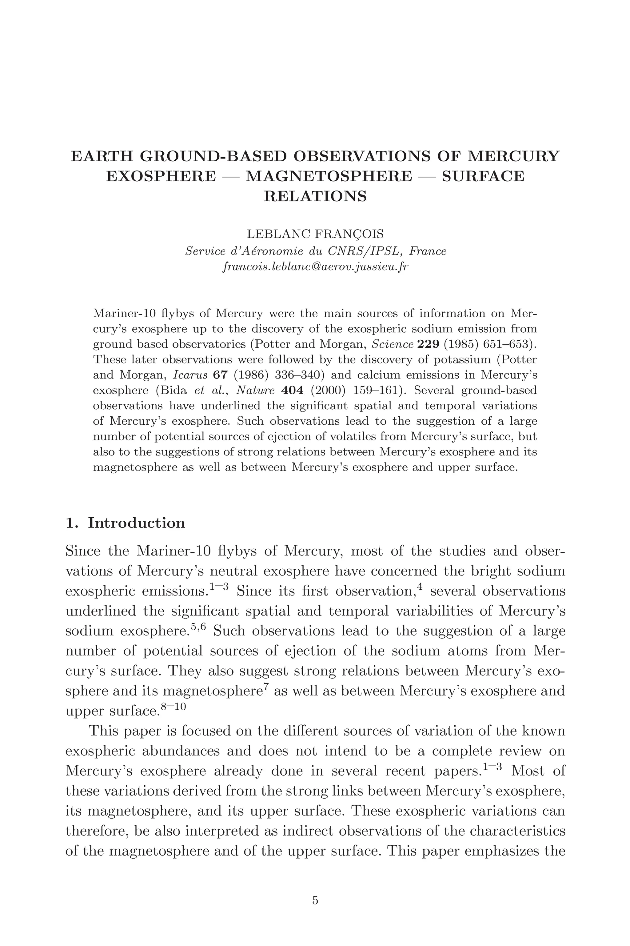 March 16, 2006 13:47 WSPC/SPI-B368 Advances in Geosciences Vol. 3 ch02
EARTH GROUND-BASED OBSERVATIONS OF MERCURY
EXOSPHERE — MAGNETOSPHERE — SURFACE
RELATIONS
LEBLANC FRANÇOIS
Service d’Aéronomie du CNRS/IPSL, France
francois.leblanc@aerov.jussieu.fr
Mariner-10 ﬂybys of Mercury were the main sources of information on Mer-
cury’s exosphere up to the discovery of the exospheric sodium emission from
ground based observatories (Potter and Morgan, Science 229 (1985) 651–653).
These later observations were followed by the discovery of potassium (Potter
and Morgan, Icarus 67 (1986) 336–340) and calcium emissions in Mercury’s
exosphere (Bida et al., Nature 404 (2000) 159–161). Several ground-based
observations have underlined the signiﬁcant spatial and temporal variations
of Mercury’s exosphere. Such observations lead to the suggestion of a large
number of potential sources of ejection of volatiles from Mercury’s surface, but
also to the suggestions of strong relations between Mercury’s exosphere and its
magnetosphere as well as between Mercury’s exosphere and upper surface.
1. Introduction
Since the Mariner-10 ﬂybys of Mercury, most of the studies and obser-
vations of Mercury’s neutral exosphere have concerned the bright sodium
exospheric emissions.1–3
Since its ﬁrst observation,4
several observations
underlined the signiﬁcant spatial and temporal variabilities of Mercury’s
sodium exosphere.5,6
Such observations lead to the suggestion of a large
number of potential sources of ejection of the sodium atoms from Mer-
cury’s surface. They also suggest strong relations between Mercury’s exo-
sphere and its magnetosphere7
as well as between Mercury’s exosphere and
upper surface.8–10
This paper is focused on the diﬀerent sources of variation of the known
exospheric abundances and does not intend to be a complete review on
Mercury’s exosphere already done in several recent papers.1–3
Most of
these variations derived from the strong links between Mercury’s exosphere,
its magnetosphere, and its upper surface. These exospheric variations can
therefore, be also interpreted as indirect observations of the characteristics
of the magnetosphere and of the upper surface. This paper emphasizes the
5
 