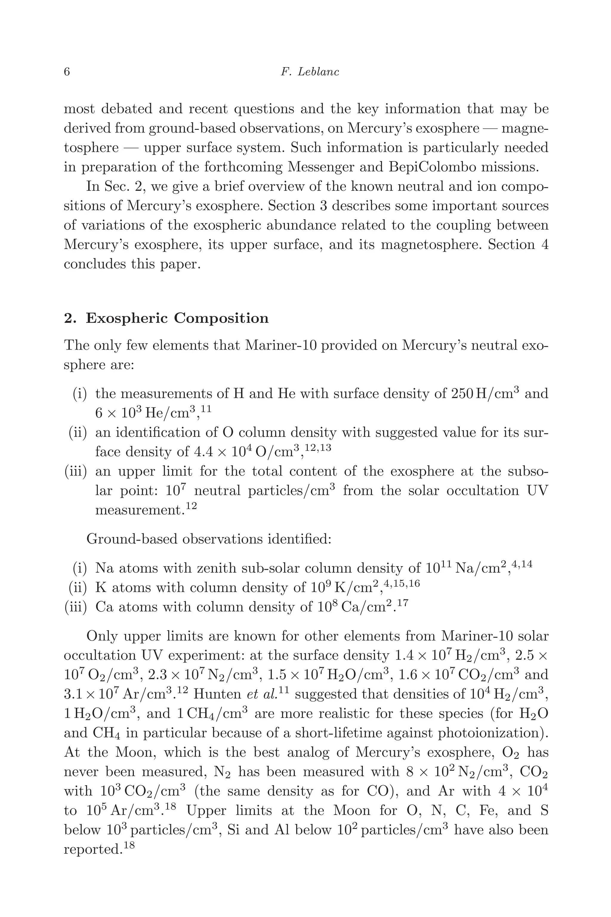 March 16, 2006 13:47 WSPC/SPI-B368 Advances in Geosciences Vol. 3 ch02
6 F. Leblanc
most debated and recent questions and the key information that may be
derived from ground-based observations, on Mercury’s exosphere — magne-
tosphere — upper surface system. Such information is particularly needed
in preparation of the forthcoming Messenger and BepiColombo missions.
In Sec. 2, we give a brief overview of the known neutral and ion compo-
sitions of Mercury’s exosphere. Section 3 describes some important sources
of variations of the exospheric abundance related to the coupling between
Mercury’s exosphere, its upper surface, and its magnetosphere. Section 4
concludes this paper.
2. Exospheric Composition
The only few elements that Mariner-10 provided on Mercury’s neutral exo-
sphere are:
(i) the measurements of H and He with surface density of 250 H/cm3
and
6 × 103
He/cm3
,11
(ii) an identiﬁcation of O column density with suggested value for its sur-
face density of 4.4 × 104
O/cm3
,12,13
(iii) an upper limit for the total content of the exosphere at the subso-
lar point: 107
neutral particles/cm3
from the solar occultation UV
measurement.12
Ground-based observations identiﬁed:
(i) Na atoms with zenith sub-solar column density of 1011
Na/cm2
,4,14
(ii) K atoms with column density of 109
K/cm2
,4,15,16
(iii) Ca atoms with column density of 108
Ca/cm2
.17
Only upper limits are known for other elements from Mariner-10 solar
occultation UV experiment: at the surface density 1.4 × 107
H2/cm3
, 2.5 ×
107
O2/cm3
, 2.3 × 107
N2/cm3
, 1.5 × 107
H2O/cm3
, 1.6 × 107
CO2/cm3
and
3.1×107
Ar/cm3
.12
Hunten et al.11
suggested that densities of 104
H2/cm3
,
1 H2O/cm3
, and 1 CH4/cm3
are more realistic for these species (for H2O
and CH4 in particular because of a short-lifetime against photoionization).
At the Moon, which is the best analog of Mercury’s exosphere, O2 has
never been measured, N2 has been measured with 8 × 102
N2/cm3
, CO2
with 103
CO2/cm3
(the same density as for CO), and Ar with 4 × 104
to 105
Ar/cm3
.18
Upper limits at the Moon for O, N, C, Fe, and S
below 103
particles/cm3
, Si and Al below 102
particles/cm3
have also been
reported.18
 