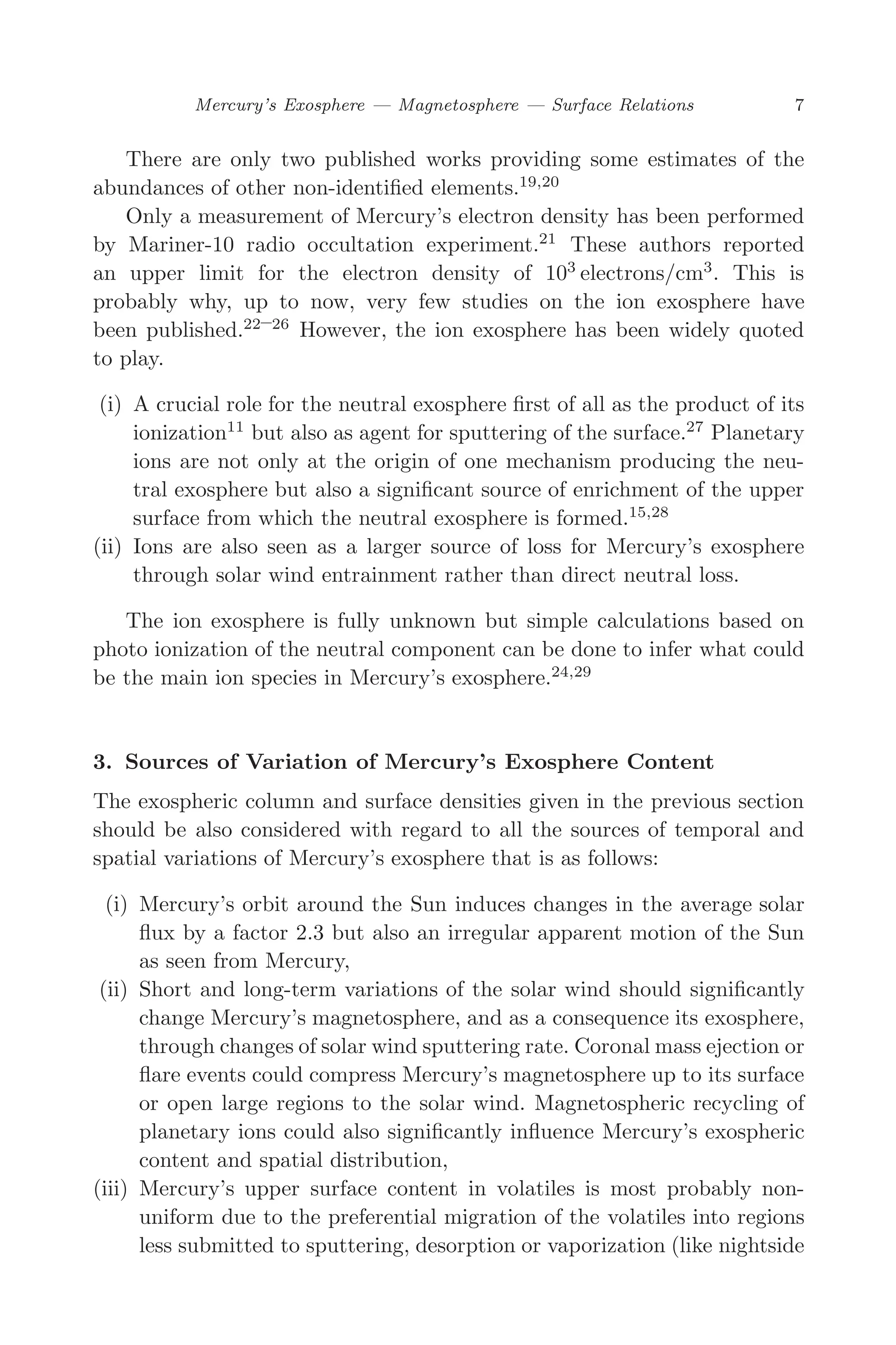 March 16, 2006 13:47 WSPC/SPI-B368 Advances in Geosciences Vol. 3 ch02
Mercury’s Exosphere — Magnetosphere — Surface Relations 7
There are only two published works providing some estimates of the
abundances of other non-identiﬁed elements.19,20
Only a measurement of Mercury’s electron density has been performed
by Mariner-10 radio occultation experiment.21
These authors reported
an upper limit for the electron density of 103
electrons/cm3
. This is
probably why, up to now, very few studies on the ion exosphere have
been published.22–26
However, the ion exosphere has been widely quoted
to play.
(i) A crucial role for the neutral exosphere ﬁrst of all as the product of its
ionization11
but also as agent for sputtering of the surface.27
Planetary
ions are not only at the origin of one mechanism producing the neu-
tral exosphere but also a signiﬁcant source of enrichment of the upper
surface from which the neutral exosphere is formed.15,28
(ii) Ions are also seen as a larger source of loss for Mercury’s exosphere
through solar wind entrainment rather than direct neutral loss.
The ion exosphere is fully unknown but simple calculations based on
photo ionization of the neutral component can be done to infer what could
be the main ion species in Mercury’s exosphere.24,29
3. Sources of Variation of Mercury’s Exosphere Content
The exospheric column and surface densities given in the previous section
should be also considered with regard to all the sources of temporal and
spatial variations of Mercury’s exosphere that is as follows:
(i) Mercury’s orbit around the Sun induces changes in the average solar
ﬂux by a factor 2.3 but also an irregular apparent motion of the Sun
as seen from Mercury,
(ii) Short and long-term variations of the solar wind should signiﬁcantly
change Mercury’s magnetosphere, and as a consequence its exosphere,
through changes of solar wind sputtering rate. Coronal mass ejection or
ﬂare events could compress Mercury’s magnetosphere up to its surface
or open large regions to the solar wind. Magnetospheric recycling of
planetary ions could also signiﬁcantly inﬂuence Mercury’s exospheric
content and spatial distribution,
(iii) Mercury’s upper surface content in volatiles is most probably non-
uniform due to the preferential migration of the volatiles into regions
less submitted to sputtering, desorption or vaporization (like nightside
 