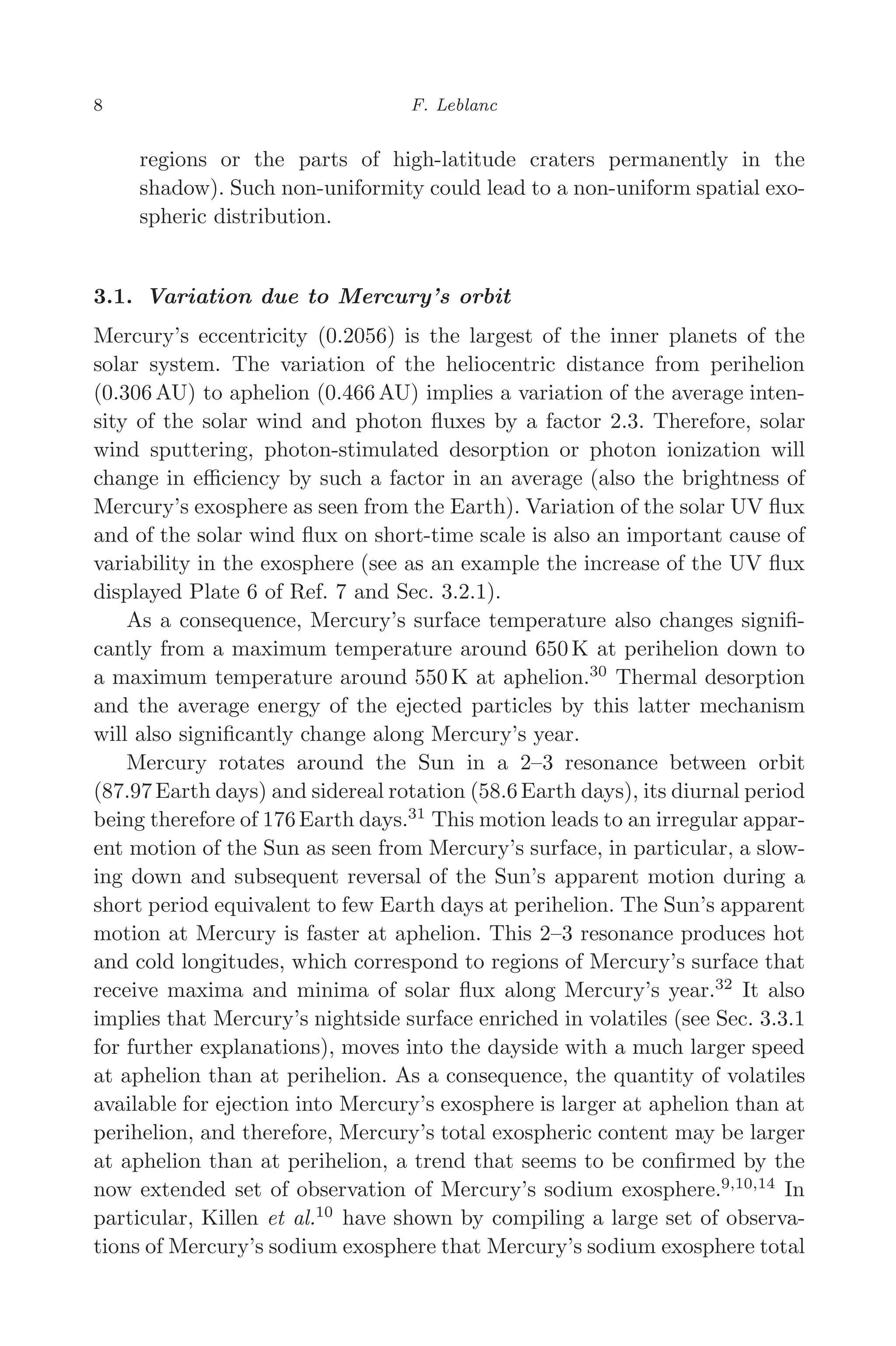 March 16, 2006 13:47 WSPC/SPI-B368 Advances in Geosciences Vol. 3 ch02
8 F. Leblanc
regions or the parts of high-latitude craters permanently in the
shadow). Such non-uniformity could lead to a non-uniform spatial exo-
spheric distribution.
3.1. Variation due to Mercury’s orbit
Mercury’s eccentricity (0.2056) is the largest of the inner planets of the
solar system. The variation of the heliocentric distance from perihelion
(0.306 AU) to aphelion (0.466 AU) implies a variation of the average inten-
sity of the solar wind and photon ﬂuxes by a factor 2.3. Therefore, solar
wind sputtering, photon-stimulated desorption or photon ionization will
change in eﬃciency by such a factor in an average (also the brightness of
Mercury’s exosphere as seen from the Earth). Variation of the solar UV ﬂux
and of the solar wind ﬂux on short-time scale is also an important cause of
variability in the exosphere (see as an example the increase of the UV ﬂux
displayed Plate 6 of Ref. 7 and Sec. 3.2.1).
As a consequence, Mercury’s surface temperature also changes signiﬁ-
cantly from a maximum temperature around 650 K at perihelion down to
a maximum temperature around 550 K at aphelion.30
Thermal desorption
and the average energy of the ejected particles by this latter mechanism
will also signiﬁcantly change along Mercury’s year.
Mercury rotates around the Sun in a 2–3 resonance between orbit
(87.97 Earth days) and sidereal rotation (58.6 Earth days), its diurnal period
being therefore of 176 Earth days.31
This motion leads to an irregular appar-
ent motion of the Sun as seen from Mercury’s surface, in particular, a slow-
ing down and subsequent reversal of the Sun’s apparent motion during a
short period equivalent to few Earth days at perihelion. The Sun’s apparent
motion at Mercury is faster at aphelion. This 2–3 resonance produces hot
and cold longitudes, which correspond to regions of Mercury’s surface that
receive maxima and minima of solar ﬂux along Mercury’s year.32
It also
implies that Mercury’s nightside surface enriched in volatiles (see Sec. 3.3.1
for further explanations), moves into the dayside with a much larger speed
at aphelion than at perihelion. As a consequence, the quantity of volatiles
available for ejection into Mercury’s exosphere is larger at aphelion than at
perihelion, and therefore, Mercury’s total exospheric content may be larger
at aphelion than at perihelion, a trend that seems to be conﬁrmed by the
now extended set of observation of Mercury’s sodium exosphere.9,10,14
In
particular, Killen et al.10
have shown by compiling a large set of observa-
tions of Mercury’s sodium exosphere that Mercury’s sodium exosphere total
 