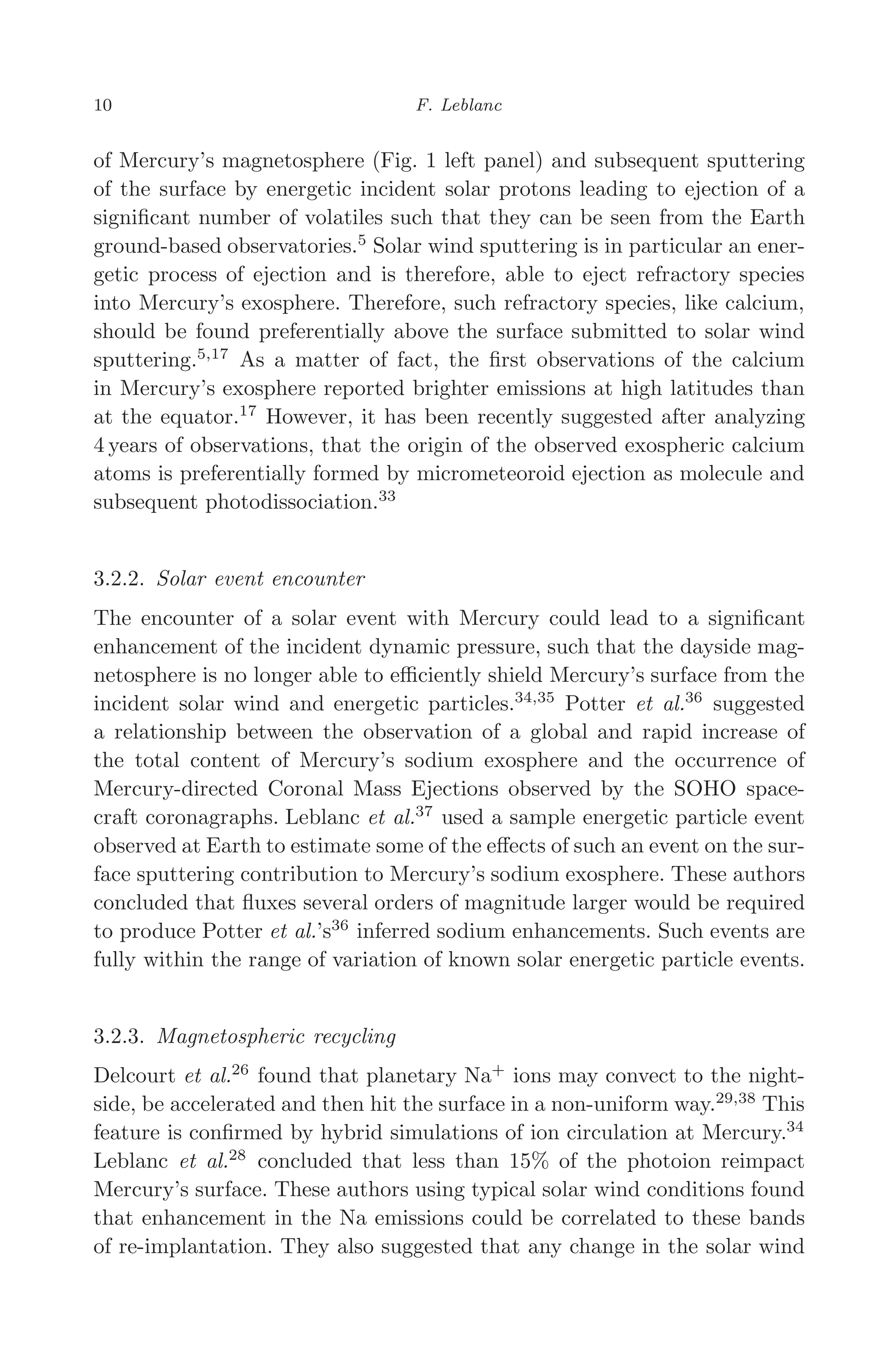 March 16, 2006 13:47 WSPC/SPI-B368 Advances in Geosciences Vol. 3 ch02
10 F. Leblanc
of Mercury’s magnetosphere (Fig. 1 left panel) and subsequent sputtering
of the surface by energetic incident solar protons leading to ejection of a
signiﬁcant number of volatiles such that they can be seen from the Earth
ground-based observatories.5
Solar wind sputtering is in particular an ener-
getic process of ejection and is therefore, able to eject refractory species
into Mercury’s exosphere. Therefore, such refractory species, like calcium,
should be found preferentially above the surface submitted to solar wind
sputtering.5,17
As a matter of fact, the ﬁrst observations of the calcium
in Mercury’s exosphere reported brighter emissions at high latitudes than
at the equator.17
However, it has been recently suggested after analyzing
4 years of observations, that the origin of the observed exospheric calcium
atoms is preferentially formed by micrometeoroid ejection as molecule and
subsequent photodissociation.33
3.2.2. Solar event encounter
The encounter of a solar event with Mercury could lead to a signiﬁcant
enhancement of the incident dynamic pressure, such that the dayside mag-
netosphere is no longer able to eﬃciently shield Mercury’s surface from the
incident solar wind and energetic particles.34,35
Potter et al.36
suggested
a relationship between the observation of a global and rapid increase of
the total content of Mercury’s sodium exosphere and the occurrence of
Mercury-directed Coronal Mass Ejections observed by the SOHO space-
craft coronagraphs. Leblanc et al.37
used a sample energetic particle event
observed at Earth to estimate some of the eﬀects of such an event on the sur-
face sputtering contribution to Mercury’s sodium exosphere. These authors
concluded that ﬂuxes several orders of magnitude larger would be required
to produce Potter et al.’s36
inferred sodium enhancements. Such events are
fully within the range of variation of known solar energetic particle events.
3.2.3. Magnetospheric recycling
Delcourt et al.26
found that planetary Na+
ions may convect to the night-
side, be accelerated and then hit the surface in a non-uniform way.29,38
This
feature is conﬁrmed by hybrid simulations of ion circulation at Mercury.34
Leblanc et al.28
concluded that less than 15% of the photoion reimpact
Mercury’s surface. These authors using typical solar wind conditions found
that enhancement in the Na emissions could be correlated to these bands
of re-implantation. They also suggested that any change in the solar wind
 