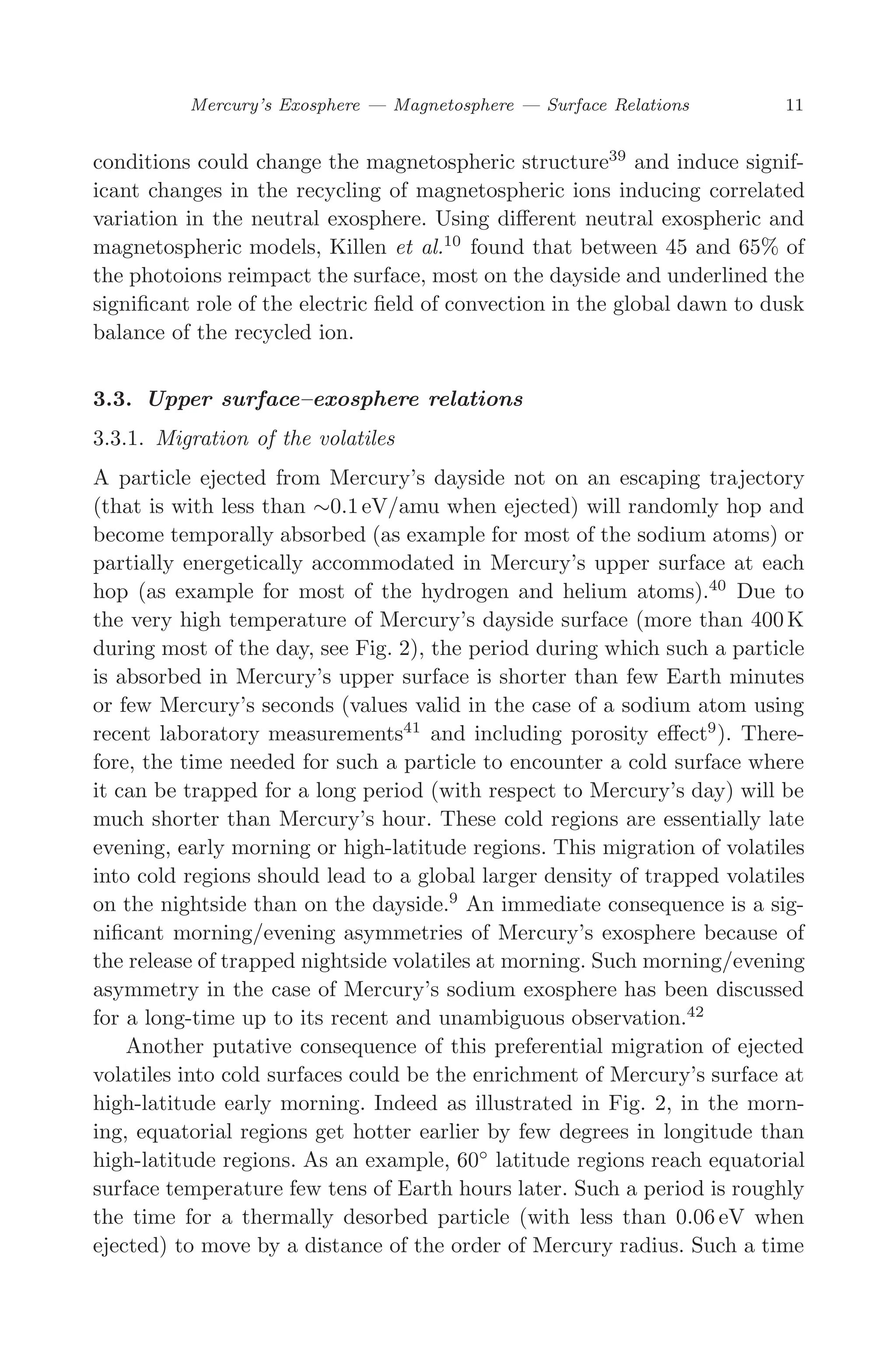 March 16, 2006 13:47 WSPC/SPI-B368 Advances in Geosciences Vol. 3 ch02
Mercury’s Exosphere — Magnetosphere — Surface Relations 11
conditions could change the magnetospheric structure39
and induce signif-
icant changes in the recycling of magnetospheric ions inducing correlated
variation in the neutral exosphere. Using diﬀerent neutral exospheric and
magnetospheric models, Killen et al.10
found that between 45 and 65% of
the photoions reimpact the surface, most on the dayside and underlined the
signiﬁcant role of the electric ﬁeld of convection in the global dawn to dusk
balance of the recycled ion.
3.3. Upper surface–exosphere relations
3.3.1. Migration of the volatiles
A particle ejected from Mercury’s dayside not on an escaping trajectory
(that is with less than ∼0.1 eV/amu when ejected) will randomly hop and
become temporally absorbed (as example for most of the sodium atoms) or
partially energetically accommodated in Mercury’s upper surface at each
hop (as example for most of the hydrogen and helium atoms).40
Due to
the very high temperature of Mercury’s dayside surface (more than 400 K
during most of the day, see Fig. 2), the period during which such a particle
is absorbed in Mercury’s upper surface is shorter than few Earth minutes
or few Mercury’s seconds (values valid in the case of a sodium atom using
recent laboratory measurements41
and including porosity eﬀect9
). There-
fore, the time needed for such a particle to encounter a cold surface where
it can be trapped for a long period (with respect to Mercury’s day) will be
much shorter than Mercury’s hour. These cold regions are essentially late
evening, early morning or high-latitude regions. This migration of volatiles
into cold regions should lead to a global larger density of trapped volatiles
on the nightside than on the dayside.9
An immediate consequence is a sig-
niﬁcant morning/evening asymmetries of Mercury’s exosphere because of
the release of trapped nightside volatiles at morning. Such morning/evening
asymmetry in the case of Mercury’s sodium exosphere has been discussed
for a long-time up to its recent and unambiguous observation.42
Another putative consequence of this preferential migration of ejected
volatiles into cold surfaces could be the enrichment of Mercury’s surface at
high-latitude early morning. Indeed as illustrated in Fig. 2, in the morn-
ing, equatorial regions get hotter earlier by few degrees in longitude than
high-latitude regions. As an example, 60◦
latitude regions reach equatorial
surface temperature few tens of Earth hours later. Such a period is roughly
the time for a thermally desorbed particle (with less than 0.06 eV when
ejected) to move by a distance of the order of Mercury radius. Such a time
 