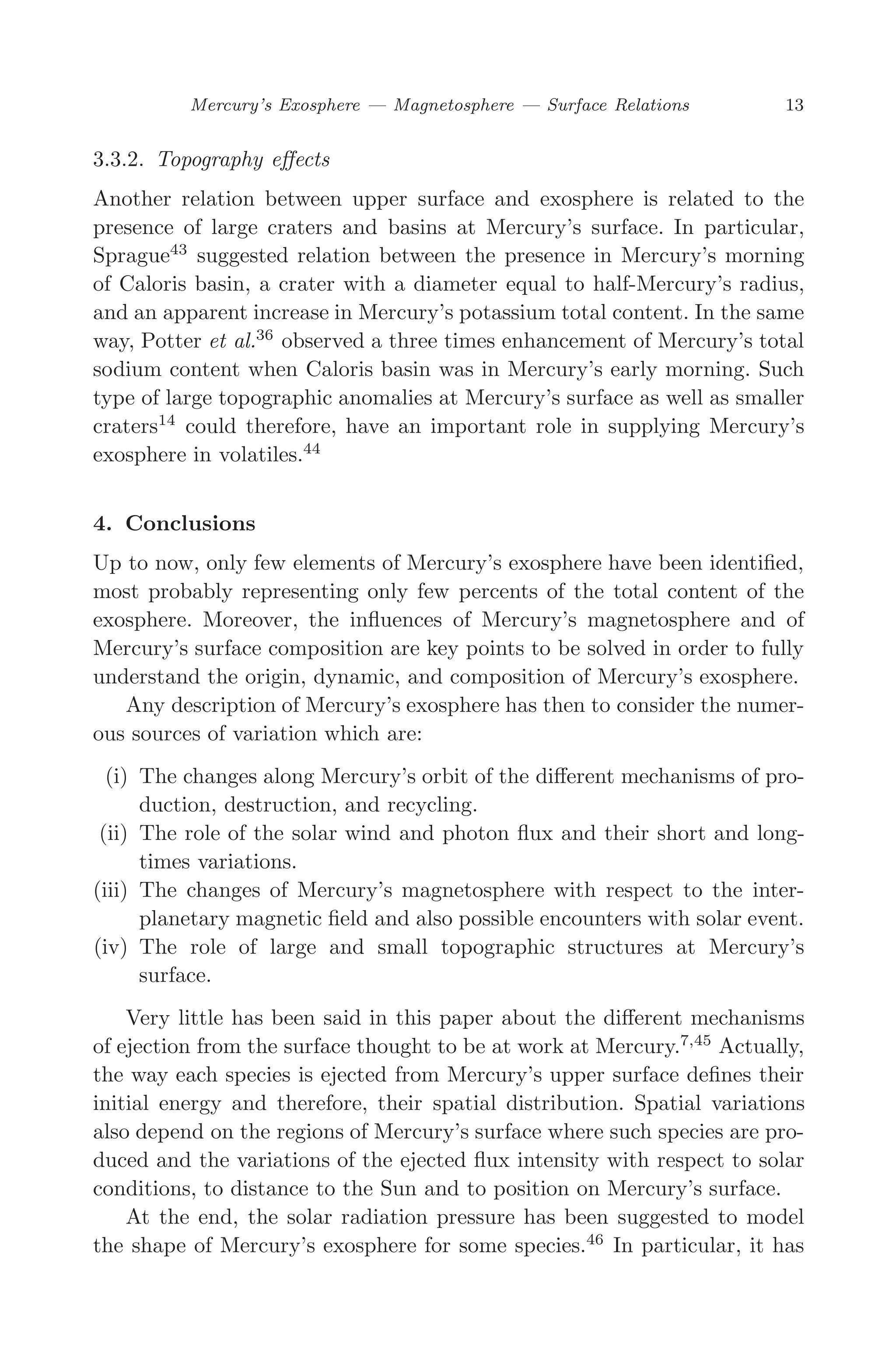 March 16, 2006 13:47 WSPC/SPI-B368 Advances in Geosciences Vol. 3 ch02
Mercury’s Exosphere — Magnetosphere — Surface Relations 13
3.3.2. Topography eﬀects
Another relation between upper surface and exosphere is related to the
presence of large craters and basins at Mercury’s surface. In particular,
Sprague43
suggested relation between the presence in Mercury’s morning
of Caloris basin, a crater with a diameter equal to half-Mercury’s radius,
and an apparent increase in Mercury’s potassium total content. In the same
way, Potter et al.36
observed a three times enhancement of Mercury’s total
sodium content when Caloris basin was in Mercury’s early morning. Such
type of large topographic anomalies at Mercury’s surface as well as smaller
craters14
could therefore, have an important role in supplying Mercury’s
exosphere in volatiles.44
4. Conclusions
Up to now, only few elements of Mercury’s exosphere have been identiﬁed,
most probably representing only few percents of the total content of the
exosphere. Moreover, the inﬂuences of Mercury’s magnetosphere and of
Mercury’s surface composition are key points to be solved in order to fully
understand the origin, dynamic, and composition of Mercury’s exosphere.
Any description of Mercury’s exosphere has then to consider the numer-
ous sources of variation which are:
(i) The changes along Mercury’s orbit of the diﬀerent mechanisms of pro-
duction, destruction, and recycling.
(ii) The role of the solar wind and photon ﬂux and their short and long-
times variations.
(iii) The changes of Mercury’s magnetosphere with respect to the inter-
planetary magnetic ﬁeld and also possible encounters with solar event.
(iv) The role of large and small topographic structures at Mercury’s
surface.
Very little has been said in this paper about the diﬀerent mechanisms
of ejection from the surface thought to be at work at Mercury.7,45
Actually,
the way each species is ejected from Mercury’s upper surface deﬁnes their
initial energy and therefore, their spatial distribution. Spatial variations
also depend on the regions of Mercury’s surface where such species are pro-
duced and the variations of the ejected ﬂux intensity with respect to solar
conditions, to distance to the Sun and to position on Mercury’s surface.
At the end, the solar radiation pressure has been suggested to model
the shape of Mercury’s exosphere for some species.46
In particular, it has
 