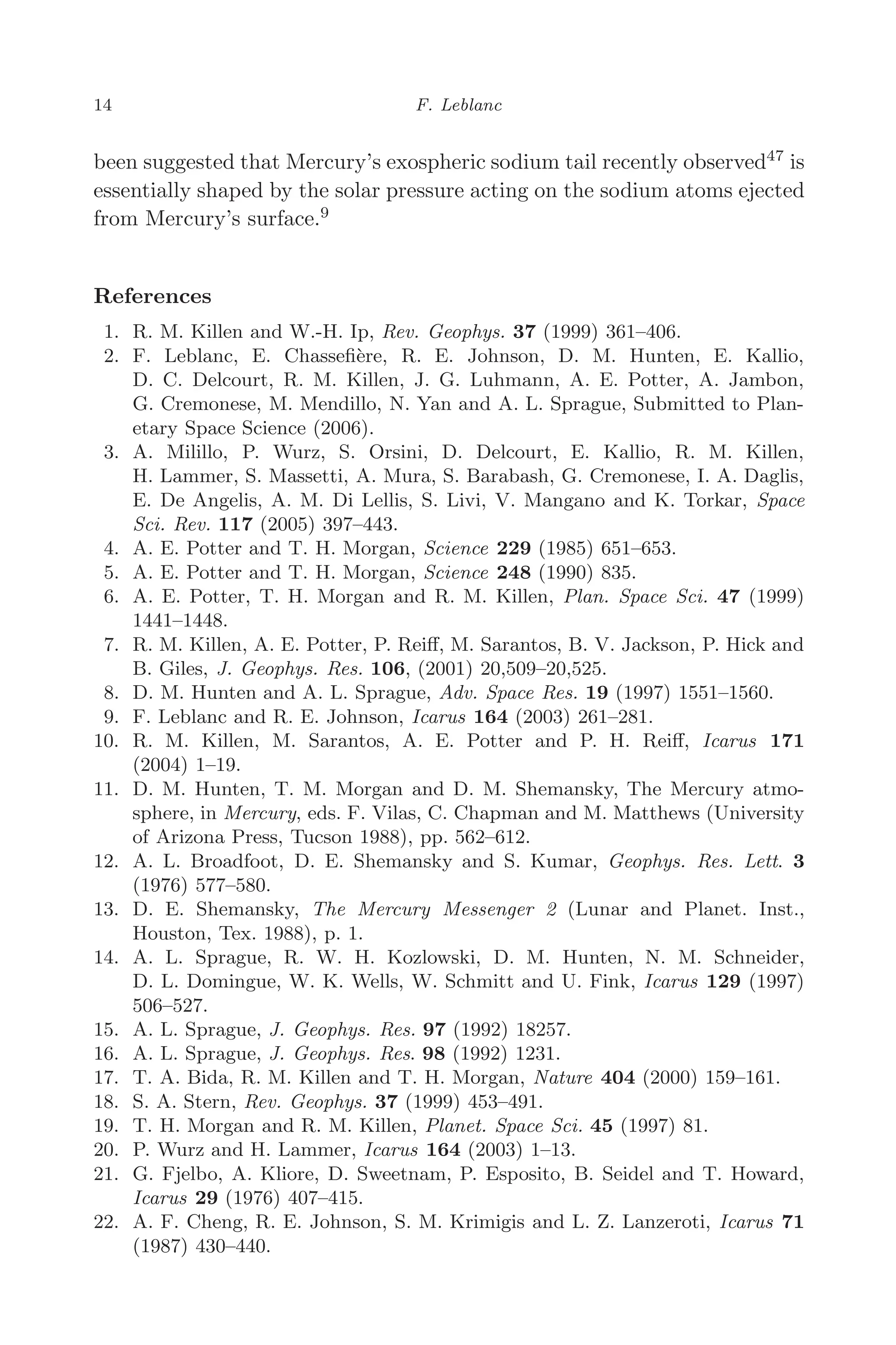March 16, 2006 13:47 WSPC/SPI-B368 Advances in Geosciences Vol. 3 ch02
14 F. Leblanc
been suggested that Mercury’s exospheric sodium tail recently observed47
is
essentially shaped by the solar pressure acting on the sodium atoms ejected
from Mercury’s surface.9
References
1. R. M. Killen and W.-H. Ip, Rev. Geophys. 37 (1999) 361–406.
2. F. Leblanc, E. Chasseﬁère, R. E. Johnson, D. M. Hunten, E. Kallio,
D. C. Delcourt, R. M. Killen, J. G. Luhmann, A. E. Potter, A. Jambon,
G. Cremonese, M. Mendillo, N. Yan and A. L. Sprague, Submitted to Plan-
etary Space Science (2006).
3. A. Milillo, P. Wurz, S. Orsini, D. Delcourt, E. Kallio, R. M. Killen,
H. Lammer, S. Massetti, A. Mura, S. Barabash, G. Cremonese, I. A. Daglis,
E. De Angelis, A. M. Di Lellis, S. Livi, V. Mangano and K. Torkar, Space
Sci. Rev. 117 (2005) 397–443.
4. A. E. Potter and T. H. Morgan, Science 229 (1985) 651–653.
5. A. E. Potter and T. H. Morgan, Science 248 (1990) 835.
6. A. E. Potter, T. H. Morgan and R. M. Killen, Plan. Space Sci. 47 (1999)
1441–1448.
7. R. M. Killen, A. E. Potter, P. Reiﬀ, M. Sarantos, B. V. Jackson, P. Hick and
B. Giles, J. Geophys. Res. 106, (2001) 20,509–20,525.
8. D. M. Hunten and A. L. Sprague, Adv. Space Res. 19 (1997) 1551–1560.
9. F. Leblanc and R. E. Johnson, Icarus 164 (2003) 261–281.
10. R. M. Killen, M. Sarantos, A. E. Potter and P. H. Reiﬀ, Icarus 171
(2004) 1–19.
11. D. M. Hunten, T. M. Morgan and D. M. Shemansky, The Mercury atmo-
sphere, in Mercury, eds. F. Vilas, C. Chapman and M. Matthews (University
of Arizona Press, Tucson 1988), pp. 562–612.
12. A. L. Broadfoot, D. E. Shemansky and S. Kumar, Geophys. Res. Lett. 3
(1976) 577–580.
13. D. E. Shemansky, The Mercury Messenger 2 (Lunar and Planet. Inst.,
Houston, Tex. 1988), p. 1.
14. A. L. Sprague, R. W. H. Kozlowski, D. M. Hunten, N. M. Schneider,
D. L. Domingue, W. K. Wells, W. Schmitt and U. Fink, Icarus 129 (1997)
506–527.
15. A. L. Sprague, J. Geophys. Res. 97 (1992) 18257.
16. A. L. Sprague, J. Geophys. Res. 98 (1992) 1231.
17. T. A. Bida, R. M. Killen and T. H. Morgan, Nature 404 (2000) 159–161.
18. S. A. Stern, Rev. Geophys. 37 (1999) 453–491.
19. T. H. Morgan and R. M. Killen, Planet. Space Sci. 45 (1997) 81.
20. P. Wurz and H. Lammer, Icarus 164 (2003) 1–13.
21. G. Fjelbo, A. Kliore, D. Sweetnam, P. Esposito, B. Seidel and T. Howard,
Icarus 29 (1976) 407–415.
22. A. F. Cheng, R. E. Johnson, S. M. Krimigis and L. Z. Lanzeroti, Icarus 71
(1987) 430–440.
 