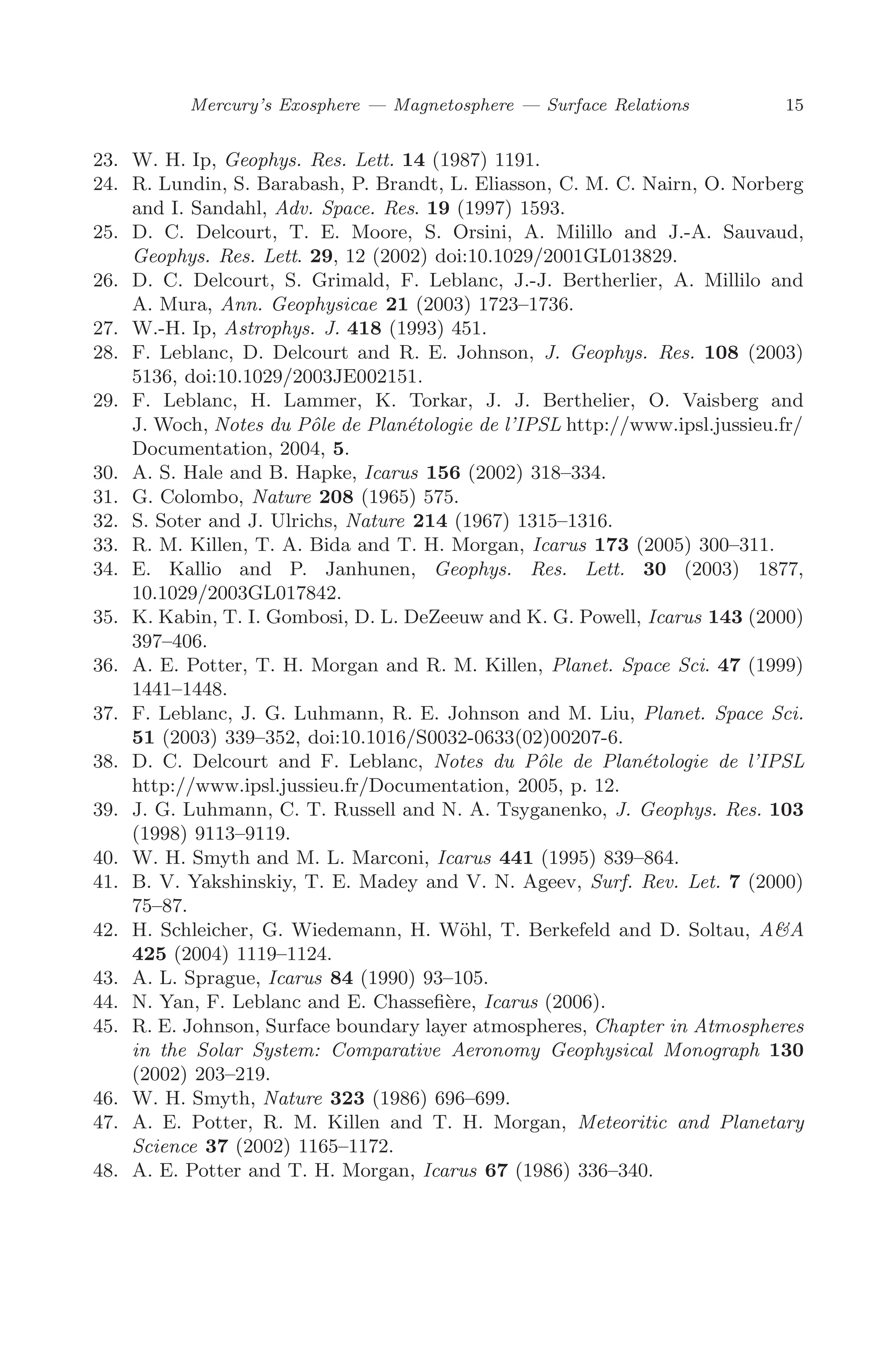 March 16, 2006 13:47 WSPC/SPI-B368 Advances in Geosciences Vol. 3 ch02
Mercury’s Exosphere — Magnetosphere — Surface Relations 15
23. W. H. Ip, Geophys. Res. Lett. 14 (1987) 1191.
24. R. Lundin, S. Barabash, P. Brandt, L. Eliasson, C. M. C. Nairn, O. Norberg
and I. Sandahl, Adv. Space. Res. 19 (1997) 1593.
25. D. C. Delcourt, T. E. Moore, S. Orsini, A. Milillo and J.-A. Sauvaud,
Geophys. Res. Lett. 29, 12 (2002) doi:10.1029/2001GL013829.
26. D. C. Delcourt, S. Grimald, F. Leblanc, J.-J. Bertherlier, A. Millilo and
A. Mura, Ann. Geophysicae 21 (2003) 1723–1736.
27. W.-H. Ip, Astrophys. J. 418 (1993) 451.
28. F. Leblanc, D. Delcourt and R. E. Johnson, J. Geophys. Res. 108 (2003)
5136, doi:10.1029/2003JE002151.
29. F. Leblanc, H. Lammer, K. Torkar, J. J. Berthelier, O. Vaisberg and
J. Woch, Notes du Pôle de Planétologie de l’IPSL http://www.ipsl.jussieu.fr/
Documentation, 2004, 5.
30. A. S. Hale and B. Hapke, Icarus 156 (2002) 318–334.
31. G. Colombo, Nature 208 (1965) 575.
32. S. Soter and J. Ulrichs, Nature 214 (1967) 1315–1316.
33. R. M. Killen, T. A. Bida and T. H. Morgan, Icarus 173 (2005) 300–311.
34. E. Kallio and P. Janhunen, Geophys. Res. Lett. 30 (2003) 1877,
10.1029/2003GL017842.
35. K. Kabin, T. I. Gombosi, D. L. DeZeeuw and K. G. Powell, Icarus 143 (2000)
397–406.
36. A. E. Potter, T. H. Morgan and R. M. Killen, Planet. Space Sci. 47 (1999)
1441–1448.
37. F. Leblanc, J. G. Luhmann, R. E. Johnson and M. Liu, Planet. Space Sci.
51 (2003) 339–352, doi:10.1016/S0032-0633(02)00207-6.
38. D. C. Delcourt and F. Leblanc, Notes du Pôle de Planétologie de l’IPSL
http://www.ipsl.jussieu.fr/Documentation, 2005, p. 12.
39. J. G. Luhmann, C. T. Russell and N. A. Tsyganenko, J. Geophys. Res. 103
(1998) 9113–9119.
40. W. H. Smyth and M. L. Marconi, Icarus 441 (1995) 839–864.
41. B. V. Yakshinskiy, T. E. Madey and V. N. Ageev, Surf. Rev. Let. 7 (2000)
75–87.
42. H. Schleicher, G. Wiedemann, H. Wöhl, T. Berkefeld and D. Soltau, A&A
425 (2004) 1119–1124.
43. A. L. Sprague, Icarus 84 (1990) 93–105.
44. N. Yan, F. Leblanc and E. Chasseﬁère, Icarus (2006).
45. R. E. Johnson, Surface boundary layer atmospheres, Chapter in Atmospheres
in the Solar System: Comparative Aeronomy Geophysical Monograph 130
(2002) 203–219.
46. W. H. Smyth, Nature 323 (1986) 696–699.
47. A. E. Potter, R. M. Killen and T. H. Morgan, Meteoritic and Planetary
Science 37 (2002) 1165–1172.
48. A. E. Potter and T. H. Morgan, Icarus 67 (1986) 336–340.
 