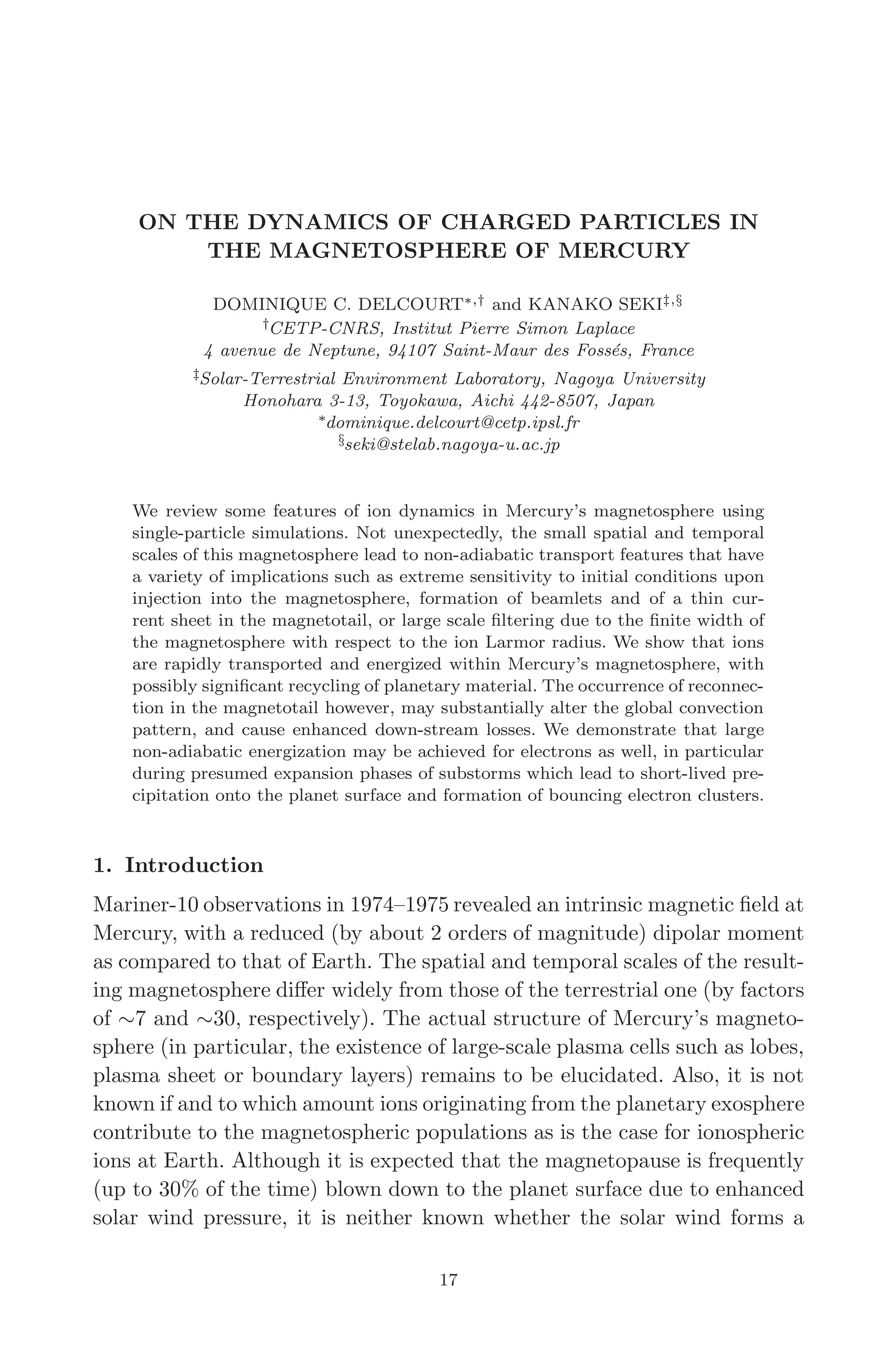 March 16, 2006 13:47 WSPC/SPI-B368 Advances in Geosciences Vol. 3 ch03
ON THE DYNAMICS OF CHARGED PARTICLES IN
THE MAGNETOSPHERE OF MERCURY
DOMINIQUE C. DELCOURT∗,† and KANAKO SEKI‡,§
†CETP-CNRS, Institut Pierre Simon Laplace
4 avenue de Neptune, 94107 Saint-Maur des Fossés, France
‡Solar-Terrestrial Environment Laboratory, Nagoya University
Honohara 3-13, Toyokawa, Aichi 442-8507, Japan
∗dominique.delcourt@cetp.ipsl.fr
§seki@stelab.nagoya-u.ac.jp
We review some features of ion dynamics in Mercury’s magnetosphere using
single-particle simulations. Not unexpectedly, the small spatial and temporal
scales of this magnetosphere lead to non-adiabatic transport features that have
a variety of implications such as extreme sensitivity to initial conditions upon
injection into the magnetosphere, formation of beamlets and of a thin cur-
rent sheet in the magnetotail, or large scale ﬁltering due to the ﬁnite width of
the magnetosphere with respect to the ion Larmor radius. We show that ions
are rapidly transported and energized within Mercury’s magnetosphere, with
possibly signiﬁcant recycling of planetary material. The occurrence of reconnec-
tion in the magnetotail however, may substantially alter the global convection
pattern, and cause enhanced down-stream losses. We demonstrate that large
non-adiabatic energization may be achieved for electrons as well, in particular
during presumed expansion phases of substorms which lead to short-lived pre-
cipitation onto the planet surface and formation of bouncing electron clusters.
1. Introduction
Mariner-10 observations in 1974–1975 revealed an intrinsic magnetic ﬁeld at
Mercury, with a reduced (by about 2 orders of magnitude) dipolar moment
as compared to that of Earth. The spatial and temporal scales of the result-
ing magnetosphere diﬀer widely from those of the terrestrial one (by factors
of ∼7 and ∼30, respectively). The actual structure of Mercury’s magneto-
sphere (in particular, the existence of large-scale plasma cells such as lobes,
plasma sheet or boundary layers) remains to be elucidated. Also, it is not
known if and to which amount ions originating from the planetary exosphere
contribute to the magnetospheric populations as is the case for ionospheric
ions at Earth. Although it is expected that the magnetopause is frequently
(up to 30% of the time) blown down to the planet surface due to enhanced
solar wind pressure, it is neither known whether the solar wind forms a
17
 