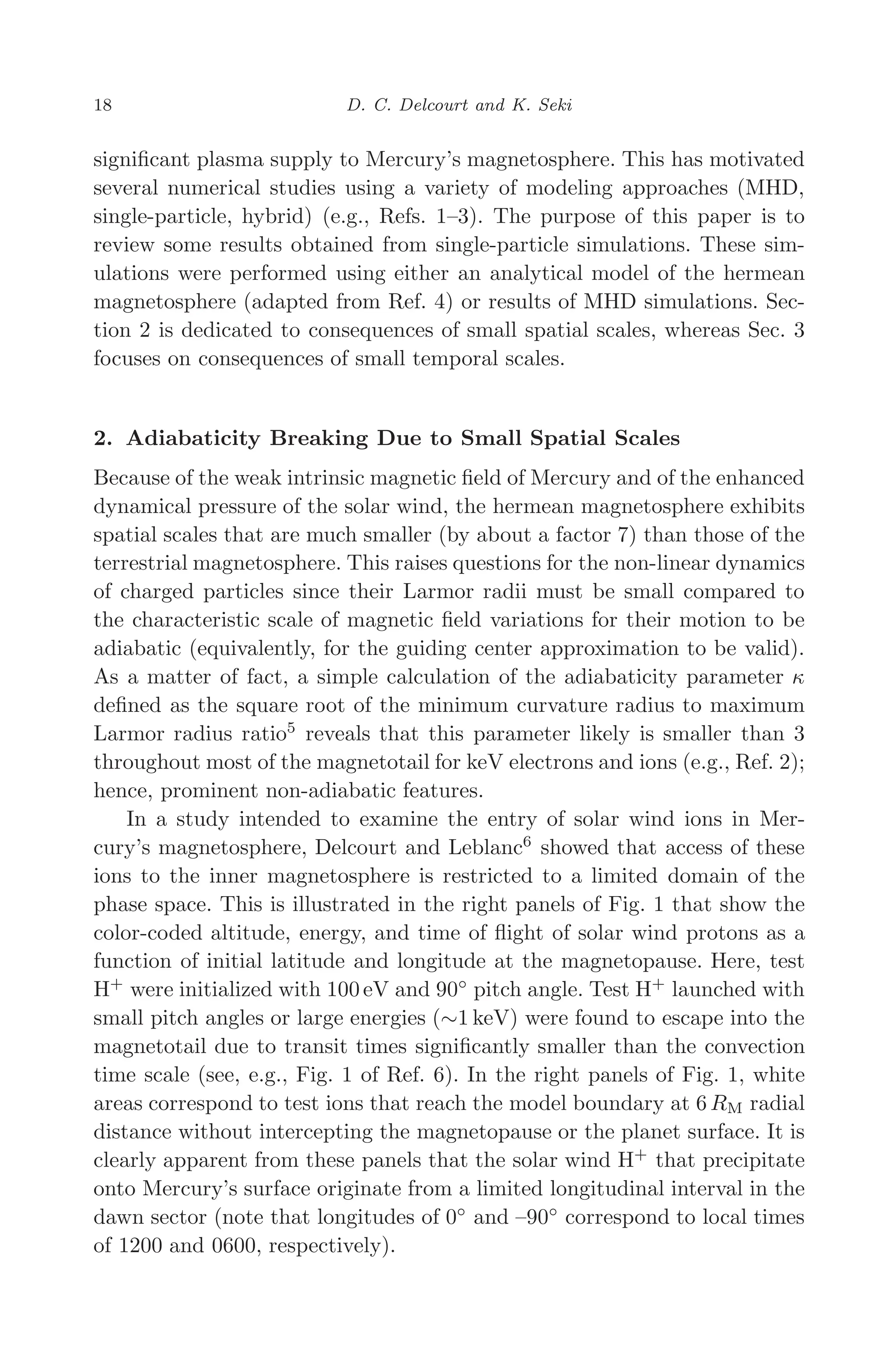 March 16, 2006 13:47 WSPC/SPI-B368 Advances in Geosciences Vol. 3 ch03
18 D. C. Delcourt and K. Seki
signiﬁcant plasma supply to Mercury’s magnetosphere. This has motivated
several numerical studies using a variety of modeling approaches (MHD,
single-particle, hybrid) (e.g., Refs. 1–3). The purpose of this paper is to
review some results obtained from single-particle simulations. These sim-
ulations were performed using either an analytical model of the hermean
magnetosphere (adapted from Ref. 4) or results of MHD simulations. Sec-
tion 2 is dedicated to consequences of small spatial scales, whereas Sec. 3
focuses on consequences of small temporal scales.
2. Adiabaticity Breaking Due to Small Spatial Scales
Because of the weak intrinsic magnetic ﬁeld of Mercury and of the enhanced
dynamical pressure of the solar wind, the hermean magnetosphere exhibits
spatial scales that are much smaller (by about a factor 7) than those of the
terrestrial magnetosphere. This raises questions for the non-linear dynamics
of charged particles since their Larmor radii must be small compared to
the characteristic scale of magnetic ﬁeld variations for their motion to be
adiabatic (equivalently, for the guiding center approximation to be valid).
As a matter of fact, a simple calculation of the adiabaticity parameter κ
deﬁned as the square root of the minimum curvature radius to maximum
Larmor radius ratio5
reveals that this parameter likely is smaller than 3
throughout most of the magnetotail for keV electrons and ions (e.g., Ref. 2);
hence, prominent non-adiabatic features.
In a study intended to examine the entry of solar wind ions in Mer-
cury’s magnetosphere, Delcourt and Leblanc6
showed that access of these
ions to the inner magnetosphere is restricted to a limited domain of the
phase space. This is illustrated in the right panels of Fig. 1 that show the
color-coded altitude, energy, and time of ﬂight of solar wind protons as a
function of initial latitude and longitude at the magnetopause. Here, test
H+
were initialized with 100 eV and 90◦
pitch angle. Test H+
launched with
small pitch angles or large energies (∼1 keV) were found to escape into the
magnetotail due to transit times signiﬁcantly smaller than the convection
time scale (see, e.g., Fig. 1 of Ref. 6). In the right panels of Fig. 1, white
areas correspond to test ions that reach the model boundary at 6 RM radial
distance without intercepting the magnetopause or the planet surface. It is
clearly apparent from these panels that the solar wind H+
that precipitate
onto Mercury’s surface originate from a limited longitudinal interval in the
dawn sector (note that longitudes of 0◦
and –90◦
correspond to local times
of 1200 and 0600, respectively).
 