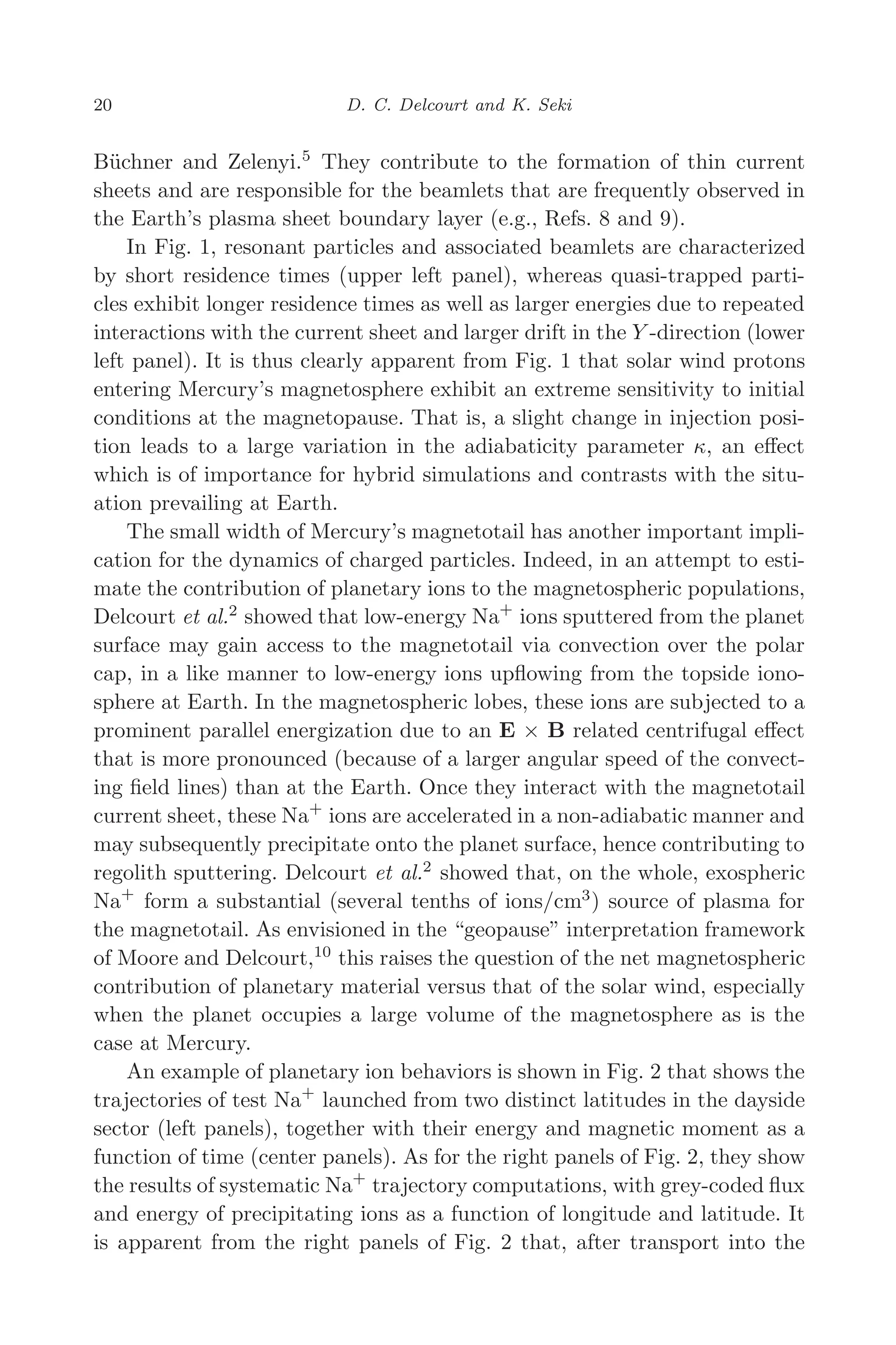 March 16, 2006 13:47 WSPC/SPI-B368 Advances in Geosciences Vol. 3 ch03
20 D. C. Delcourt and K. Seki
Büchner and Zelenyi.5
They contribute to the formation of thin current
sheets and are responsible for the beamlets that are frequently observed in
the Earth’s plasma sheet boundary layer (e.g., Refs. 8 and 9).
In Fig. 1, resonant particles and associated beamlets are characterized
by short residence times (upper left panel), whereas quasi-trapped parti-
cles exhibit longer residence times as well as larger energies due to repeated
interactions with the current sheet and larger drift in the Y -direction (lower
left panel). It is thus clearly apparent from Fig. 1 that solar wind protons
entering Mercury’s magnetosphere exhibit an extreme sensitivity to initial
conditions at the magnetopause. That is, a slight change in injection posi-
tion leads to a large variation in the adiabaticity parameter κ, an eﬀect
which is of importance for hybrid simulations and contrasts with the situ-
ation prevailing at Earth.
The small width of Mercury’s magnetotail has another important impli-
cation for the dynamics of charged particles. Indeed, in an attempt to esti-
mate the contribution of planetary ions to the magnetospheric populations,
Delcourt et al.2
showed that low-energy Na+
ions sputtered from the planet
surface may gain access to the magnetotail via convection over the polar
cap, in a like manner to low-energy ions upﬂowing from the topside iono-
sphere at Earth. In the magnetospheric lobes, these ions are subjected to a
prominent parallel energization due to an E × B related centrifugal eﬀect
that is more pronounced (because of a larger angular speed of the convect-
ing ﬁeld lines) than at the Earth. Once they interact with the magnetotail
current sheet, these Na+
ions are accelerated in a non-adiabatic manner and
may subsequently precipitate onto the planet surface, hence contributing to
regolith sputtering. Delcourt et al.2
showed that, on the whole, exospheric
Na+
form a substantial (several tenths of ions/cm3
) source of plasma for
the magnetotail. As envisioned in the “geopause” interpretation framework
of Moore and Delcourt,10
this raises the question of the net magnetospheric
contribution of planetary material versus that of the solar wind, especially
when the planet occupies a large volume of the magnetosphere as is the
case at Mercury.
An example of planetary ion behaviors is shown in Fig. 2 that shows the
trajectories of test Na+
launched from two distinct latitudes in the dayside
sector (left panels), together with their energy and magnetic moment as a
function of time (center panels). As for the right panels of Fig. 2, they show
the results of systematic Na+
trajectory computations, with grey-coded ﬂux
and energy of precipitating ions as a function of longitude and latitude. It
is apparent from the right panels of Fig. 2 that, after transport into the
 