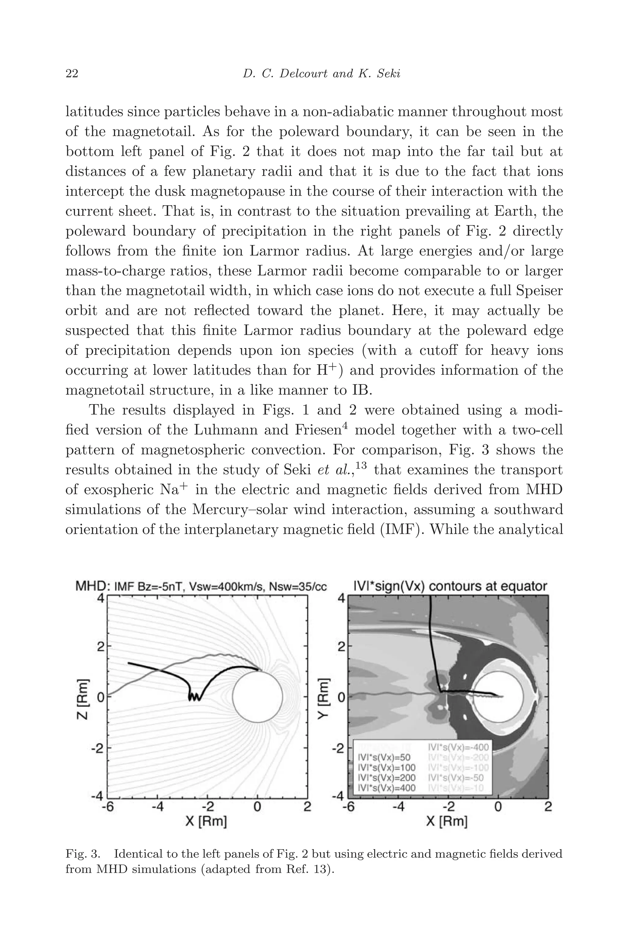 March 16, 2006 13:47 WSPC/SPI-B368 Advances in Geosciences Vol. 3 ch03
22 D. C. Delcourt and K. Seki
latitudes since particles behave in a non-adiabatic manner throughout most
of the magnetotail. As for the poleward boundary, it can be seen in the
bottom left panel of Fig. 2 that it does not map into the far tail but at
distances of a few planetary radii and that it is due to the fact that ions
intercept the dusk magnetopause in the course of their interaction with the
current sheet. That is, in contrast to the situation prevailing at Earth, the
poleward boundary of precipitation in the right panels of Fig. 2 directly
follows from the ﬁnite ion Larmor radius. At large energies and/or large
mass-to-charge ratios, these Larmor radii become comparable to or larger
than the magnetotail width, in which case ions do not execute a full Speiser
orbit and are not reﬂected toward the planet. Here, it may actually be
suspected that this ﬁnite Larmor radius boundary at the poleward edge
of precipitation depends upon ion species (with a cutoﬀ for heavy ions
occurring at lower latitudes than for H+
) and provides information of the
magnetotail structure, in a like manner to IB.
The results displayed in Figs. 1 and 2 were obtained using a modi-
ﬁed version of the Luhmann and Friesen4
model together with a two-cell
pattern of magnetospheric convection. For comparison, Fig. 3 shows the
results obtained in the study of Seki et al.,13
that examines the transport
of exospheric Na+
in the electric and magnetic ﬁelds derived from MHD
simulations of the Mercury–solar wind interaction, assuming a southward
orientation of the interplanetary magnetic ﬁeld (IMF). While the analytical
Fig. 3. Identical to the left panels of Fig. 2 but using electric and magnetic ﬁelds derived
from MHD simulations (adapted from Ref. 13).
 