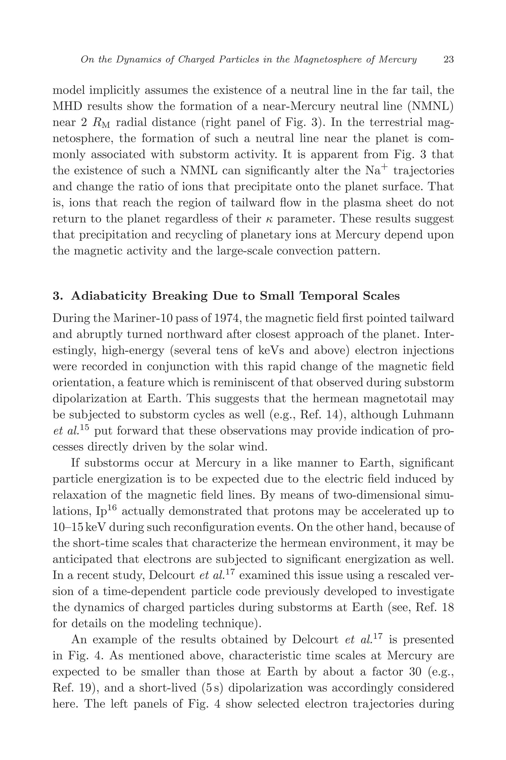 March 16, 2006 13:47 WSPC/SPI-B368 Advances in Geosciences Vol. 3 ch03
On the Dynamics of Charged Particles in the Magnetosphere of Mercury 23
model implicitly assumes the existence of a neutral line in the far tail, the
MHD results show the formation of a near-Mercury neutral line (NMNL)
near 2 RM radial distance (right panel of Fig. 3). In the terrestrial mag-
netosphere, the formation of such a neutral line near the planet is com-
monly associated with substorm activity. It is apparent from Fig. 3 that
the existence of such a NMNL can signiﬁcantly alter the Na+
trajectories
and change the ratio of ions that precipitate onto the planet surface. That
is, ions that reach the region of tailward ﬂow in the plasma sheet do not
return to the planet regardless of their κ parameter. These results suggest
that precipitation and recycling of planetary ions at Mercury depend upon
the magnetic activity and the large-scale convection pattern.
3. Adiabaticity Breaking Due to Small Temporal Scales
During the Mariner-10 pass of 1974, the magnetic ﬁeld ﬁrst pointed tailward
and abruptly turned northward after closest approach of the planet. Inter-
estingly, high-energy (several tens of keVs and above) electron injections
were recorded in conjunction with this rapid change of the magnetic ﬁeld
orientation, a feature which is reminiscent of that observed during substorm
dipolarization at Earth. This suggests that the hermean magnetotail may
be subjected to substorm cycles as well (e.g., Ref. 14), although Luhmann
et al.15
put forward that these observations may provide indication of pro-
cesses directly driven by the solar wind.
If substorms occur at Mercury in a like manner to Earth, signiﬁcant
particle energization is to be expected due to the electric ﬁeld induced by
relaxation of the magnetic ﬁeld lines. By means of two-dimensional simu-
lations, Ip16
actually demonstrated that protons may be accelerated up to
10–15keV during such reconﬁguration events. On the other hand, because of
the short-time scales that characterize the hermean environment, it may be
anticipated that electrons are subjected to signiﬁcant energization as well.
In a recent study, Delcourt et al.17
examined this issue using a rescaled ver-
sion of a time-dependent particle code previously developed to investigate
the dynamics of charged particles during substorms at Earth (see, Ref. 18
for details on the modeling technique).
An example of the results obtained by Delcourt et al.17
is presented
in Fig. 4. As mentioned above, characteristic time scales at Mercury are
expected to be smaller than those at Earth by about a factor 30 (e.g.,
Ref. 19), and a short-lived (5 s) dipolarization was accordingly considered
here. The left panels of Fig. 4 show selected electron trajectories during
 