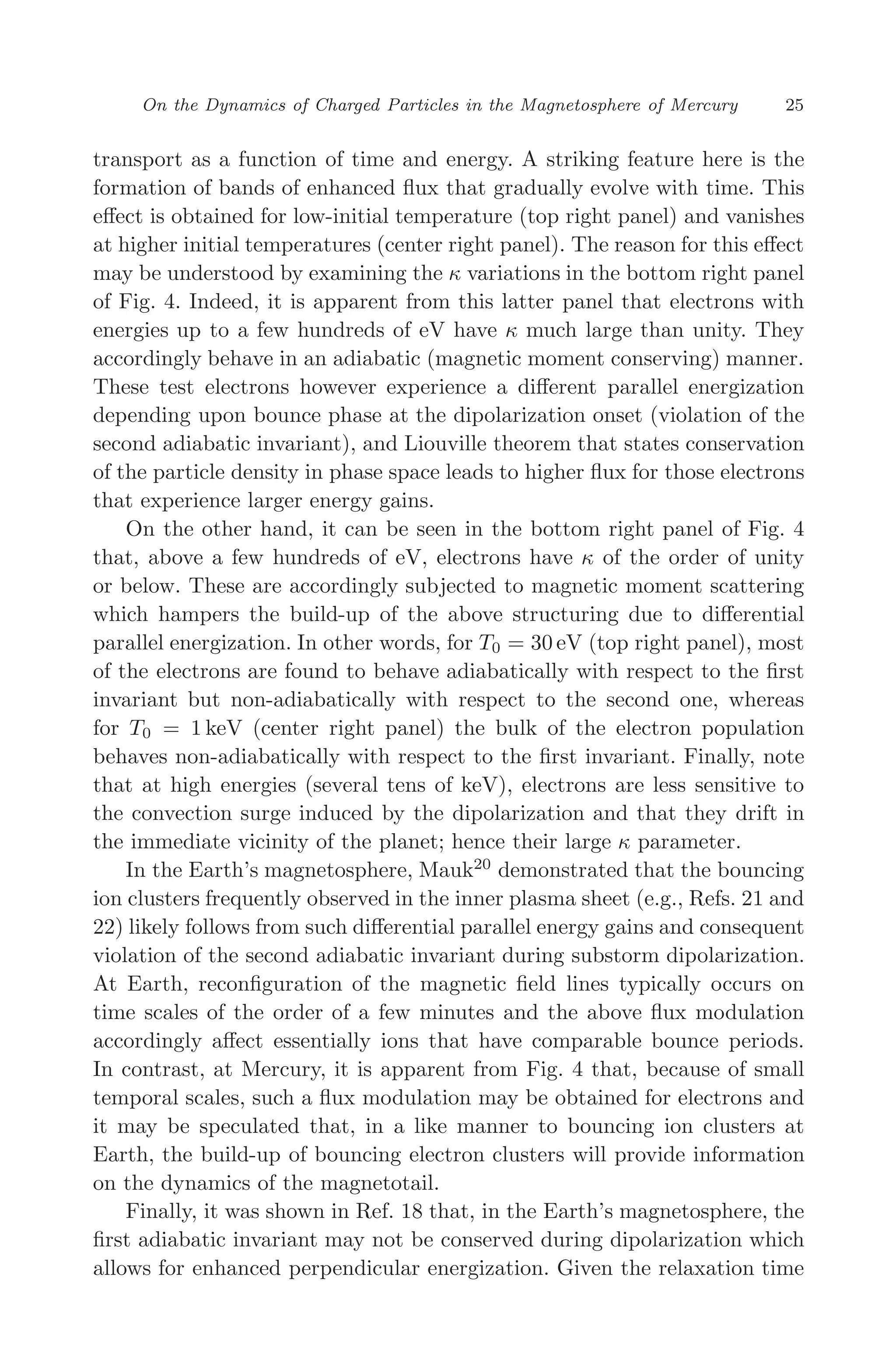 March 16, 2006 13:47 WSPC/SPI-B368 Advances in Geosciences Vol. 3 ch03
On the Dynamics of Charged Particles in the Magnetosphere of Mercury 25
transport as a function of time and energy. A striking feature here is the
formation of bands of enhanced ﬂux that gradually evolve with time. This
eﬀect is obtained for low-initial temperature (top right panel) and vanishes
at higher initial temperatures (center right panel). The reason for this eﬀect
may be understood by examining the κ variations in the bottom right panel
of Fig. 4. Indeed, it is apparent from this latter panel that electrons with
energies up to a few hundreds of eV have κ much large than unity. They
accordingly behave in an adiabatic (magnetic moment conserving) manner.
These test electrons however experience a diﬀerent parallel energization
depending upon bounce phase at the dipolarization onset (violation of the
second adiabatic invariant), and Liouville theorem that states conservation
of the particle density in phase space leads to higher ﬂux for those electrons
that experience larger energy gains.
On the other hand, it can be seen in the bottom right panel of Fig. 4
that, above a few hundreds of eV, electrons have κ of the order of unity
or below. These are accordingly subjected to magnetic moment scattering
which hampers the build-up of the above structuring due to diﬀerential
parallel energization. In other words, for T0 = 30 eV (top right panel), most
of the electrons are found to behave adiabatically with respect to the ﬁrst
invariant but non-adiabatically with respect to the second one, whereas
for T0 = 1 keV (center right panel) the bulk of the electron population
behaves non-adiabatically with respect to the ﬁrst invariant. Finally, note
that at high energies (several tens of keV), electrons are less sensitive to
the convection surge induced by the dipolarization and that they drift in
the immediate vicinity of the planet; hence their large κ parameter.
In the Earth’s magnetosphere, Mauk20
demonstrated that the bouncing
ion clusters frequently observed in the inner plasma sheet (e.g., Refs. 21 and
22) likely follows from such diﬀerential parallel energy gains and consequent
violation of the second adiabatic invariant during substorm dipolarization.
At Earth, reconﬁguration of the magnetic ﬁeld lines typically occurs on
time scales of the order of a few minutes and the above ﬂux modulation
accordingly aﬀect essentially ions that have comparable bounce periods.
In contrast, at Mercury, it is apparent from Fig. 4 that, because of small
temporal scales, such a ﬂux modulation may be obtained for electrons and
it may be speculated that, in a like manner to bouncing ion clusters at
Earth, the build-up of bouncing electron clusters will provide information
on the dynamics of the magnetotail.
Finally, it was shown in Ref. 18 that, in the Earth’s magnetosphere, the
ﬁrst adiabatic invariant may not be conserved during dipolarization which
allows for enhanced perpendicular energization. Given the relaxation time
 