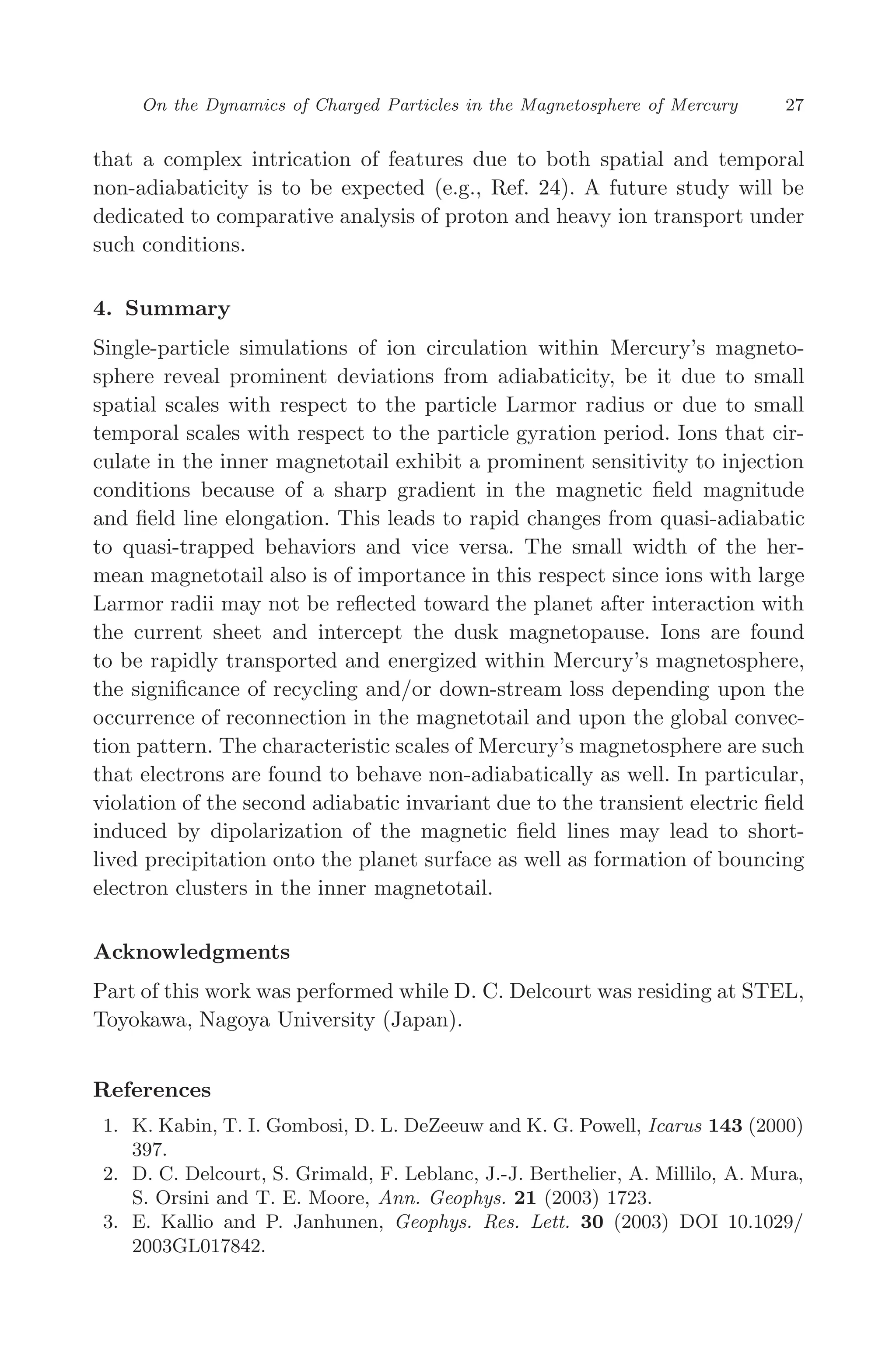 March 16, 2006 13:47 WSPC/SPI-B368 Advances in Geosciences Vol. 3 ch03
On the Dynamics of Charged Particles in the Magnetosphere of Mercury 27
that a complex intrication of features due to both spatial and temporal
non-adiabaticity is to be expected (e.g., Ref. 24). A future study will be
dedicated to comparative analysis of proton and heavy ion transport under
such conditions.
4. Summary
Single-particle simulations of ion circulation within Mercury’s magneto-
sphere reveal prominent deviations from adiabaticity, be it due to small
spatial scales with respect to the particle Larmor radius or due to small
temporal scales with respect to the particle gyration period. Ions that cir-
culate in the inner magnetotail exhibit a prominent sensitivity to injection
conditions because of a sharp gradient in the magnetic ﬁeld magnitude
and ﬁeld line elongation. This leads to rapid changes from quasi-adiabatic
to quasi-trapped behaviors and vice versa. The small width of the her-
mean magnetotail also is of importance in this respect since ions with large
Larmor radii may not be reﬂected toward the planet after interaction with
the current sheet and intercept the dusk magnetopause. Ions are found
to be rapidly transported and energized within Mercury’s magnetosphere,
the signiﬁcance of recycling and/or down-stream loss depending upon the
occurrence of reconnection in the magnetotail and upon the global convec-
tion pattern. The characteristic scales of Mercury’s magnetosphere are such
that electrons are found to behave non-adiabatically as well. In particular,
violation of the second adiabatic invariant due to the transient electric ﬁeld
induced by dipolarization of the magnetic ﬁeld lines may lead to short-
lived precipitation onto the planet surface as well as formation of bouncing
electron clusters in the inner magnetotail.
Acknowledgments
Part of this work was performed while D. C. Delcourt was residing at STEL,
Toyokawa, Nagoya University (Japan).
References
1. K. Kabin, T. I. Gombosi, D. L. DeZeeuw and K. G. Powell, Icarus 143 (2000)
397.
2. D. C. Delcourt, S. Grimald, F. Leblanc, J.-J. Berthelier, A. Millilo, A. Mura,
S. Orsini and T. E. Moore, Ann. Geophys. 21 (2003) 1723.
3. E. Kallio and P. Janhunen, Geophys. Res. Lett. 30 (2003) DOI 10.1029/
2003GL017842.
 
